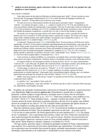 20
               pudera eu estar presente, agora, convosco e falar-vos em outro tom de voz; porque me vejo
               perplexo a vosso respeitoj.

      Em relação à tradução
           a
                 Entre nada menos de dez palavras diferentes no idioma grego para ―pedir‖, déomai encontra-se num
           nível elevado. Na passagem fundamental de 2Co 5.20 o termo faz parte da linguagem respeitosa do
           emissário: ―solicitar‖. O missionário trata as pessoas com cortesia.
            b
                 Por meio de próteron Paulo poderia lembrar de modo geral o passado (―antes‖, ―antigamente‖,
           ―outrora‖, ―ao contrário de agora‖, como, p. ex., a palavra é usada em Jo 7.50; 9.8), mas também ter em
           vista uma primeira estadia em contraposição a uma segunda. Visto que At anota duas visitas na Galácia (em
           At 16.6 provavelmente a fundação, em At 18.23 o fortalecimento das igrejas existentes) e uma vez que ele
           está falando da pregação evangelística, a ocasião deve ter sido a visita em que fundou as igrejas.
            c
                 De acordo com as regras do grego clássico está sendo citado aqui o motivo causador da missão na
           Galácia (diá com o acusativo). É assim que hoje traduz a maioria dos exegetas. De acordo com o grego
           antigo tardio, também poderia estar sendo referida a circunstância que acompanhou a ação (p. ex., ―em
           fraqueza da carne‖ [RC]; também Oepke, ThWNT II, pág 68).
            d
                 A expressão ―fraqueza da carne‖ (RC), (―enfermidade física‖ [RA]) encontra-se em Paulo com vários
           significados. Em Rm 6.19 ela constitui a limitada capacidade humana de entendimento, o que aqui não faz
           sentido. Paulo, porém, desenvolveu também uma teologia da fraqueza (frase central: 2Co 12.9). É nesse
           sentido que Schlatter explica o presente texto: Paulo está aludindo de forma genérica à sua existência
           desprezível como missionário perseguido e difamado (cf. também 1Co 2.3; 2Co 10.1,10). A maioria,
           porém, entende a expressão, no presente versículo, como ―enfermidade‖ (RA), ―doença‖ (BLH, NVI, BJ, VFL,
           BV). Em favor dessa acepção depõe a continuação nos v. 14,15.
            e
                 Como mostram as edições da Bíblia e os comentários, na tradução desse versículo ninguém consegue
           obter clareza sem algum complemento. Tentamos manter a formulação existente o mais inalterado possível.
            f
                Um ággelos pode ser um mensageiro celestial ou terreno de Deus. Em Gl 1.8 consta expressamente
           ―vindo do céu‖, o que falta aqui. Os gálatas não veneraram Paulo como figura celestial, uma atitude que ele
           com certeza não elogiaria. O episódio estava no nível de 1Ts 2.13, não do de At 14.11-15.
            g
                 O termo grego é makárismos, de makarízo, ―felicitar‖, cf. At 26.2 numa fórmula de cortesia:
           ―Considero-me feliz (makárion)‖ (NVI). No NT o grupo semântico, no entanto, aparece de forma
           predominante no sentido espiritual, ―relacionado com a extraordinária alegria religiosa, que o ser humano
           experimenta por participar da salvação do reino de Deus‖ (Hauck, ThWNT IV, pág 369).
            h
                 Melhor seria fazer justiça ao fato de que ―sempre‖ se encontra no final da frase, uma posição que torna
           a expressão muito enfática.
            i
                en significa ―em‖, mas também ―entre, junto de‖.
            j
                aporéomai, literalmente: ―estar sem caminho‖, de maneira que não se sabe ir nem para frente nem para
           trás, dependendo, constrangido, de ajuda.

12a      Os gálatas são solicitados insistentemente a perseverar na imitação do apóstolo, a qual está prestes
      a ser abandonada. Sede (novamente) qual eu sou. Naturalmente a questão não é a simpatia
      particular, a adesão amigável. Inegavelmente a exortação insere-se numa série de solicitações
      similares em outras cartas de Paulo, p. ex., 1Co 11.1: ―Sede meus imitadores, como também eu sou
      de Cristo‖. Ou Fp 3.17: ―Sede imitadores meus… segundo o modelo que tendes em nós‖ . Não
      somente através de ensino intelectual os apóstolos queriam e deviam servir às igrejas, mas também
      através do exemplo de sua vida (cf. 1Ts 2.8). O próprio Senhor igualmente não apenas instruiu os
      Doze, mas também os acolheu para dentro de uma vida em comum (Mc 3.14).
         Duas das referências acima citadas (1Co 11.1 e 1Ts 1.6) mostram de imediato de onde deriva essa
      elevada reivindicação de Paulo: Não da qualidade especial de sua devoção – de acordo com Fp
      3.12ss ele não se sentia perfeito. De forma alguma deriva de seres humanos (Gl 1.1,11). Ela origina
      de seu ―comandante‖, com o qual forma uma corrente, a saber, de Cristo. Paulo tem consciência de
      estar numa hierarquia de autoridade: Deus-Cristo-apóstolo-igreja. Somente sob essa premissa ele
      espera das igrejas: Sigam-me, tornem-se como eu! Essa corrente também se mantém coesa para o
      lado oposto: Quem despreza o apóstolo, despreza o seu Senhor (Lc 10.16).
         Tão logo, porém, queremos captar o conteúdo da qualidade exemplar de Paulo, experimentamos
      uma surpresa. Ele se apresenta em tom menos determinante que esperaríamos. Em muitos sentidos
      ele se apresenta como um membro bem normal da igreja, rejeitando expressamente a prática da
      dominação, denominando-se de colaborador e visualizando-se num concerto com outros
 