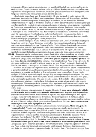 missionários. Ele apresenta a sua opinião, mas em seguida dá liberdade para as convicções. Aceita
   contemporizar. Permite que outros batizem, ensinem e dirijam. Serviço espiritual a outros baseia-se,
   segundo ele, em reciprocidade. Portanto ele não iniciou qualquer espécie de culto à sua pessoa, nem
   tampouco uma imitação símia de todas as suas decisões pessoais.
      Não obstante, há em Paulo algo de extraordinário. Ele sabe que desde o ventre materno foi
   previsto no plano universal de Deus para uma tarefa de validade universal. Sem qualquer mediação
   humana ele foi convocado para ela. Fala de graça, de revelação, de um mistério que nenhuma
   sabedoria humana foi capaz de decifrar ou inventar. O sentido de sua vida consistia em assegurar que
   esse bem que lhe foi confiado preservasse sua configuração originária, a saber, a cruz e a ressurreição
   de Cristo como o mistério das eras para toda a humanidade adâmica. Realmente esse evangelho
   constitui seu destino (1Co 9.16). De forma inexorável ouve-se dele, e até pode-se ver nele (Gl 6.17),
   a mensagem da cruz e nada além da cruz. Sua existência havia se tornado literalmente conformada à
   cruz. Ele representava o Crucificado como o glorioso Senhor sobre pecado, morte e diabo, e
   precisamente também sobre a lei. Em vista dessa sua semelhança com Cristo na doutrina e na vida,
   ele solicita às igrejas que pratiquem a imitação apostólica.
      Paulo lembra em seguida de uma parte de sua identificação com Cristo: pois também eu (daquele
   tempo) sou como vós. Apesar de nascido como judeu, rigorosamente educado como fariseu, ele
   praticou a comunhão total com eles. Como seu Senhor, Paulo foi integralmente deles, creu, orou,
   comeu e exultou com eles. A problemática da lei estava solucionada não somente em termos
   doutrinários, mas também pela vida. A verdade do evangelho estava em vigor. Com vistas a essa
   realidade, numa cordialidade quase constrangedora, ele acrescenta: Irmãos, assim vos suplico.
12b-14 Para poder elogiar cordialmente os gálatas, Paulo inicia pela recordação de sua primeira estadia
   na Galácia, diminuindo-lhe a importância com um sorriso: Em nada me ofendestes (“nenhum mal
   me fizestes‖ [RC]). Muito pelo contrário! E vós sabeis que vos preguei o evangelho a primeira vez
   por causa de uma enfermidade física. Iniciemos pela situação aflitiva: Paulo tivera o propósito de
   atravessar rapidamente o território, a fim de alcançar seu alvo (Éfeso?) ainda antes da chegada do
   inverno. Por adoecer, foi obrigado a se deter na Galácia. Nem no presente versículo nem em 2Co
   12.7-9 Paulo nos informa um diagnóstico exato. Uma vez que a maioria dos leitores sabia muito bem
   a que enfermidade ele alude, não precisava entrar em detalhes. Nós, porém, não o sabemos. Em todo
   caso deve ter acontecido que Paulo teve de se deixar curar numa casa qualquer de uma cidade
   qualquer da Galácia, aguardando depois o tempo da primavera para sua próxima viagem. Essa pausa
   involuntária não deixou de trazer frutos para a missão. Considerando que os inícios da nova igreja,
   pelas informações que temos (v. 15), eram cobertos somente de felicidade – faltou a costumeira
   discussão com o judaísmo – essa fundação de igreja parece ter sido atípica, a saber, não ocorreu
   numa sinagoga. Numa casa particular qualquer, talvez aquela em que ele estava sendo tratado, uma
   igreja domiciliar puramente gentílico-cristã parece ter-se formado, à qual com certeza aderiram
   outras casas.
      Contudo o inimigo estava em campo de maneira diferente. E, posto que a minha enfermidade
   na carne vos foi uma tentação (dura), contudo, não me revelastes desprezo nem desgosto (não
   me desprezastes nem cuspistes diante de mim). Cuspir era na Antigüidade um gesto para repelir
   doença e outras opressões demoníacas. Uma reação dessas seria provável da parte dos gálatas
   gentílicos, quando percebessem no missionário as fases da doença que o mostravam indefeso e digno
   de pena. É inesquecível para Paulo que aconteceu algo totalmente diferente. Antes, me recebestes
   como anjo de Deus, como o próprio Cristo Jesus.
15 Em seguida, porém, Paulo confronta os gálatas com uma ruptura extrema. Que é feito, pois, da
   vossa exultação? Primeiro essa indagação ainda complementa o quadro que temos sobre os
   acontecimentos daquele tempo. Com júbilo de gratidão eles se declaravam bem-aventurados porque
   o emissário de Deus chegara até eles com a mensagem de Deus e eles receberam a salvação. Eles
   experimentaram o senhorio de Deus não em mandamentos acerca da comida, mas como ―paz e
   alegria no Espírito Santo‖ (Rm 14.17 [ NVI]). Um texto desses cânticos de louvor encontra-se
   provavelmente em Rm 4.6-8. Era ilimitado o grau da dedicação deles ao apóstolo enfermo. Pois vos
   dou testemunho de que, se possível fora, teríeis arrancado os próprios olhos para mos dar. Já na
   Antigüidade o globo ocular era considerado proverbialmente como o órgão mais precioso, de forma
   que Paulo poderia estar declarando simplesmente: Vocês estavam dispostos a fazer os maiores
   sacrifícios por mim. Contudo, o aposto detalhado: ―Se possível fora…‖ depõe com certeza em favor
 