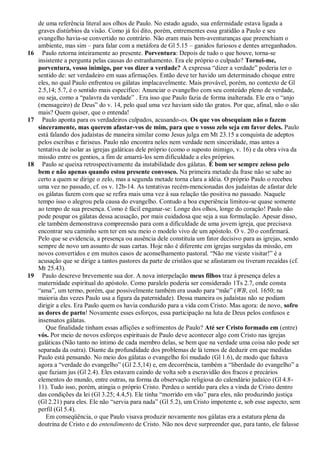 de uma referência literal aos olhos de Paulo. No estado agudo, sua enfermidade estava ligada a
     graves distúrbios da visão. Como já foi dito, porém, entrementes essa gratidão a Paulo e seu
     evangelho havia-se convertido no contrário. Não eram mais bem-aventuranças que preenchiam o
     ambiente, mas sim – para falar com a metáfora de Gl 5.15 – ganidos furiosos e dentes arreganhados.
16     Paulo retorna inteiramente ao presente. Porventura: Depois de tudo o que houve, torna-se
     insistente a pergunta pelas causas do estranhamento. Era ele próprio o culpado? Tornei-me,
     porventura, vosso inimigo, por vos dizer a verdade? A expressa ―dizer a verdade‖ poderia ter o
     sentido de: ser verdadeiro em suas afirmações. Então deve ter havido um determinado choque entre
     eles, no qual Paulo enfrentou os gálatas implacavelmente. Mais provável, porém, no contexto de Gl
     2.5,14; 5.7, é o sentido mais específico: Anunciar o evangelho com seu conteúdo pleno de verdade,
     ou seja, como a ―palavra da verdade‖ . Era isso que Paulo fazia de forma inalterada. Ele era o ―anjo
     (mensageiro) de Deus‖ do v. 14, pelo qual uma vez haviam sido tão gratos. Por que, afinal, não o são
     mais? Quem quiser, que o entenda!
17     Paulo aponta para os verdadeiros culpados, acusando-os. Os que vos obsequiam não o fazem
     sinceramente, mas querem afastar-vos de mim, para que o vosso zelo seja em favor deles. Paulo
     está falando dos judaístas de maneira similar como Jesus julga em Mt 23.15 a conquista de adeptos
     pelos escribas e fariseus. Paulo não encontra neles nem verdade nem sinceridade, mas antes a
     tentativa de isolar as igrejas galáticas dele próprio (como o suposto inimigo, v. 16) e da obra viva da
     missão entre os gentios, a fim de amarrá-los sem dificuldade a eles próprios.
18     Paulo se queixa retrospectivamente da instabilidade dos gálatas. É bom ser sempre zeloso pelo
     bem e não apenas quando estou presente convosco. Na primeira metade da frase não se sabe ao
     certo a quem se dirige o zelo, mas a segunda metade torna clara a idéia. O próprio Paulo o recebeu
     uma vez no passado, cf. os v. 12b-14. As tentativas recém-mencionadas dos judaístas de afastar dele
     os gálatas fazem com que se refira mais uma vez à sua relação tão positiva no passado. Naquele
     tempo isso o alegrou pela causa do evangelho. Contudo a boa experiência limitou-se quase somente
     ao tempo de sua presença. Como é fácil enganar-se: Longe dos olhos, longe do coração! Paulo não
     pode poupar os gálatas dessa acusação, por mais cuidadosa que seja a sua formulação. Apesar disso,
     ele também demonstrava compreensão para com a dificuldade de uma jovem igreja, que precisava
     encontrar seu caminho sem ter em seu meio o modelo vivo de um apóstolo. O v. 20 o confirmará.
     Pelo que se evidencia, a presença ou ausência dele constituía um fator decisivo para as igrejas, sendo
     sempre de novo um assunto de suas cartas. Hoje não é diferente em igrejas surgidas da missão, em
     novos convertidos e em muitos casos de aconselhamento pastoral. ―Não me vieste visitar!‖ é a
     acusação que se dirige a tantos pastores da parte de cristãos que se afastaram ou tiveram recaídas (cf.
     Mt 25.43).
19     Paulo descreve brevemente sua dor. A nova interpelação meus filhos traz à presença deles a
     maternidade espiritual do apóstolo. Como paralelo poderia ser considerado 1Ts 2.7, onde consta
     ―ama‖, um termo, porém, que possivelmente também era usado para ―mãe‖ (WB, col. 1650; na
     maioria das vezes Paulo usa a figura da paternidade). Dessa maneira os judaístas não se podiam
     dirigir a eles. Era Paulo quem os havia conduzido para a vida com Cristo. Mas agora: de novo, sofro
     as dores de parto! Novamente esses esforços, essa participação na luta de Deus pelos confusos e
     insensatos gálatas.
        Que finalidade tinham essas aflições e sofrimentos de Paulo? Até ser Cristo formado em (entre)
     vós. Por meio de novos esforços espirituais de Paulo deve acontecer algo com Cristo nas igrejas
     galáticas (Não tanto no íntimo de cada membro delas, se bem que na verdade uma coisa não pode ser
     separada da outra). Diante da profundidade dos problemas de lá temos de deduzir em que medidas
     Paulo está pensando. No meio dos gálatas o evangelho foi mudado (Gl 1.6), de modo que faltava
     agora a ―verdade do evangelho‖ (Gl 2.5,14) e, em decorrência, também a ―liberdade do evangelho‖ a
     que faziam jus (Gl 2.4). Eles estavam caindo de volta sob a escravidão dos fracos e precários
     elementos do mundo, entre outras, na forma da observação religiosa do calendário judaico (Gl 4.8-
     11). Tudo isso, porém, atingia o próprio Cristo. Perdeu o sentido para eles a vinda de Cristo dentro
     das condições da lei (Gl 3.25; 4.4,5). Ele tinha ―morrido em vão‖ para eles, não produzindo justiça
     (Gl 2.21) para eles. Ele não ―servia para nada‖ (Gl 5.2), um Cristo impotente e, sob esse aspecto, sem
     perfil (Gl 5.4).
        Em conseqüência, o que Paulo visava produzir novamente nos gálatas era a estatura plena da
     doutrina de Cristo e do entendimento de Cristo. Não nos deve surpreender que, para tanto, ele falasse
 
