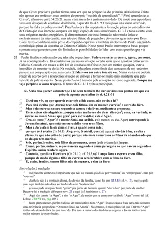 de que Cristo precisava ganhar forma, uma vez que na perspectiva do primeiro cristianismo Cristo
   não apenas era professor, mas também ele próprio ―matéria de aprendizado‖. ―(Vós) aprendestes a
   Cristo‖, afirma-se em Ef 4.20,21, numa clara menção a ensinamento dado. De modo correspondente
   valia em situações de confusão doutrinária, o que diz Os 4.6: ―O meu povo está sendo destruído,
   porque lhe falta o conhecimento‖. Para Paulo era tão importante a formação plena do entendimento
   de Cristo que essa intenção ocupava um largo espaço de suas intercessões. Gl 3.2 e toda a carta, com
   seus exigentes trechos exegéticos, já demonstraram que essa formação não resulta única e
   exclusivamente da intercessão, mas não por último da pregação e do ensino agraciados por Deus.
   Esses textos constituem uma prova do empenho espiritual e também intelectual de Paulo em prol da
   constituição plena da doutrina de Cristo na Galácia. Nesse ponto Paulo interrompe a frase, porque
   constata amargamente como são limitadas as possibilidades de lidar com essas questões por via
   escrita.
20 Paulo finaliza confessando que não sabe o que fazer. Pudera eu estar presente, agora, convosco.
   Já na abordagem do v. 18 constatamos que nessa situação o certo seria que o apóstolo estivesse na
   Galácia. Contudo ele estava a 400 km de distância em Éfeso e, por um motivo qualquer, estava
   impedido de ausentar-se de lá. Na verdade, tinha plena consciência das vantagens de um encontro
   pessoal em comparação com uma carta. E falar-vos em outro tom de voz. Numa visita ele poderia
   reagir de acordo com a respectiva situação do diálogo e tornar-se muito mais insistente que pelo
   veículo da palavra escrita. Nesse ponto Paulo é tomado pela sensação de ter-se esgotado. Porque me
   vejo perplexo a vosso respeito. O temor de Gl 4.11 volta a preocupar.

         12. Seria tolo querer submeter-se à lei sem também lhe dar ouvidos nos pontos em que ela
                                  própria aponta para além de si, 4.21-31
    21
             Dizei-me vós, os que quereis estar sob a lei: acaso, não ouvis a lei?
    22
             Pois está escrito que Abraão teve dois filhos, um da mulher escrava a e outro da livre.
    23
             Mas o da escrava nasceu segundo a carne; o da livre, mediante a promessa.
    24
             Estas coisas são alegóricas; porque estas mulheres são duas aliançasb; uma, na verdade, se
             refere ao monte Sinai, que gerac para escravidão; esta é Agar.
    25
             Ora, (o termo)d Agare é o monte Sinai, na Arábia, e (o monte, ou ela, Agar) corresponde à
             Jerusalém atual, que está em escravidão com seus filhos.
    26
             Mas a Jerusalém lá de cima é livre, a qual é nossa mãe;
    27
             porque está escrito (Is 54.1): Alegra-te, ó estéril, que (até agora) não dás à luz, exulta e
             clama, tu que não estás de parto; porque são mais numerosos os filhos da abandonada que
             os da que tem marido.
    28
             Vós, porém, irmãos, sois filhos da promessa, como (pela ordem de) Isaque.
    29
             Como, porém, outrora, o que nascera segundo a carne perseguia ao que nasceu segundo o
             Espírito, assim também agora.
    30
             Contudo, que diz a Escritura (Gn 21.10; cf. 25.5,6)? Lança fora a escrava e seu filho,
             porque de modo algum o filho da escrava será herdeiro com o filho da livre.
    31
             E, assim, irmãos, somos filhos não da escrava, e sim da livre.

    Em relação à tradução
         a
              No presente contexto é importante que não se traduza paidiska por ―menina‖ ou ―empregada‖, mas por
         ―escrava‖.
          b
              diathéke não é a vontade última, do direito da família, como foi em Gl 3.15 (cf. v. 17), motivo pelo
         qual aqui também não deve ser traduzido com ―testamento‖.
          c
              gennao pode designar tanto ―gerar‖ por parte do homem, quanto ―dar à luz‖ por parte da mulher.
         Decorre daí a tradução diferente no v. 23 e aqui (cf. também o v. 27).
          d
              Aqui não consta ―a Agar‖, e sim ―o Agar‖, de modo que se pense no vocábulo ―Agar‖ como tal (cf.
         Lohse, ThWNT VII, pág 285).
          e
              Num grupo menor, porém valioso, de manuscritos falta ―Agar‖. Nesse caso a frase seria tão somente
         uma referência geográfica: ―O monte Sinai, na Arábia‖. No entanto, é mais plausível que o termo ―Agar‖
         tenha sido deixado fora do que inserido. Por isso a maioria dos tradutores seguem a forma textual com
         maior número de ocorrências.
 
