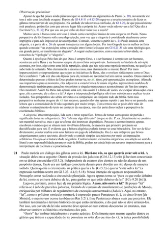 Observação preliminar
         Apesar de que há pouco ainda parecesse que se acabaram os argumentos de Paulo (v. 20), novamente ele
     tem à mão uma detalhada exegese. Depois de Gl 4.8-11 e 4.12-20 segue-se a terceira tentativa de fazer os
     gálatas retrocederem de seu propósito. Na verdade ele não retira a confissão, de Gl 4.20, de que pessoalmente
     está perplexo, porém faz com que em seu lugar fale a própria lei: Acaso vocês não ouvem a lei? Que diz a
     Escritura? (v. 21,30) Por que sou eu que tenho de dizer tudo isso a vocês?
         Muitas vezes o bloco como um todo é citado como exemplo clássico de uma alegoria em Paulo. Nessa
     perspectiva ele facilmente sofre uma depreciação, uma vez que a alegoria é considerada atualmente como
     imprópria e para nós impossível de acompanhar. Contudo, somente a partir do v. 24 Paulo anuncia uma
     alegoria, e a partir do v. 26 ela apenas transparece em alguns locais. Por isso Goppelt acerta melhor os fatos
     quando constata: ―As exposições sobre a relação entre Ismael e Isaque em Gl 4.21-31 são uma tipologia que,
     em grande parte, se transforma em alegoria‖. A seguir esclareceremos, com a necessária brevidade, os
     conceitos de ―tipologia‖ e ―alegoria‖.
         Quanto à tipologia: Pelo fato de que Deus é sempre Deus, e o ser humano é sempre um ser humano,
     acontecem entre Deus e ser humano sempre de novo fatos comparáveis. Justamente na história da salvação
     acontece, por isso, algo como uma lei da repetição, ainda que não seja uma repetição monótona, na qual já se
     sabe tudo de antemão. Não eternamente a mesma coisa, mas eternamente o mesmo Deus! Por mais
     imperscrutáveis e surpreendentes que sejam as iniciativas de Deus, elas o revelam nitidamente como o Deus
     fiel e confiável. Toda vez elas são típicas para ele, tornam-no reconhecível em outras ocasiões. Dessa maneira
     determinadas pessoas e feitos de Deus podem tornar-se, no AT, tipos, pré-apresentações exemplares. Além de
     sua importância para o momento, eles adquirem a característica de sinais erigidos, representam modelos de
     demonstração também para gerações posteriores e singularmente para o acontecimento do fim dos tempos.
     Eles mostram: Assim foi Deus não apenas uma vez, mas assim é o Deus de vocês, ele é capaz dessa ação, ela a
     quer, ele a promete, ele a deu e a dá! A rigor a interpretação tipológica não é um método para explicar textos
     isolados. Sua perspectiva são séries de textos e a comparação do conjunto todo da Bíblia. Sem essa
     perspectiva nenhuma exegese do AT tem sucesso, quando não visa apenas repetir o que houve no passado, uma
     leitura que a comunidade de fé não suportaria por muito tempo. Com certeza não se pode abrir mão de
     elaborar o entendimento do texto no contexto da sua época, mas faz parte disso incluir a perspectiva de
     coordenadas bíblicas.
         A alegoria, em contraposição, lida com o texto específico. Temos de tomar como ponto de partida o
     significado do termo allegoréo (v. 24): ―afirmar algo diferente‖ do que se diz. P. ex., literalmente se constata
     um material narrativo, mas o que se afirma são interesses dogmáticos. Pessoas e acontecimentos apenas
     encobrem verdades que se situam num nível bem diferente, de maneira que primeiro precisam ser
     decodificadas para nós. É evidente que a leitura alegórica poderia tornar-se uma brincadeira. Em vez de falar
     diretamente, o autor realiza com seus leitores um jogo de adivinhação. Ou é o seu intérprete que brinca
     alegoricamente com o seu texto, dissolvendo o sentido simples das palavras por meio de imputações
     arbitrárias. Dissipa-se a historicidade originária. Contrariamente, elementos alegóricos, em adição ao sentido
     literal e em responsabilidade perante o todo da Bíblia, podem ser ainda hoje um recurso impressionante para a
     interpretação da Escritura e a proclamação.

21     Paulo medeia um diálogo dos gálatas com a lei. Dizei-me vós, os que quereis estar sob a lei. A
     situação deles era a seguinte: Diante da pressão dos judaístas (Gl 6.12,13) eles já haviam concordado
     em se deixar circuncidar (Gl 5.2). Independente de estarem eles cientes ou não do alcance de um
     propósito desses, Paulo era um teólogo consciente demais para abordar um rito desses de maneira
     isolada. Quem queria a circuncisão, na prática queria a lei (Gl 5.3) e queria ―estar sob a lei‖ (a
     expressão também ocorre em Gl 3.23; 4.4,5; 5.18). Nessa intenção ele agora os responsabiliza.
     Pressupõe como realizada a circuncisão planejada. Agora apenas torna-se ―para os que estão debaixo
     da lei, como se estivera debaixo da lei, para ganhar os que estão debaixo da lei‖ (1Co 9.20 [ RC]).
        Laça-os, portanto, com o laço de sua própria lógica. Acaso, não ouvis a lei? Há pouco ―lei‖
     referia-se à rede de preceitos judaicos, formada de centenas de mandamentos e proibições de Moisés,
     enriquecida por milhares de regulamentos de execução acrescentados (halaká). Aqui, no entanto,
     ―lei‖, como o próximo versículo mostrará, é expressão para o Pentateuco (i. é, os cinco livros [de
     Moisés]; o mesmo uso ocorre também em Rm 3.21). Esse Pentateuco abarca mais que preceitos. Ele
     também testemunha o terreno histórico em que estão enraizados, e do qual não se deve arrancá-los.
     Por isso, um ouvinte da lei não somente deve apoiar-se num extrato desconexo de estatutos, mas
     observar também as histórias orientadoras dos pais.
        ―Ouvir‖ faz lembrar inicialmente o evento acústico. Dificilmente nem mesmo aqueles dentre os
     gálatas que tinham a capacidade de ler possuíam os rolos dos escritos do AT. A única possibilidade
 