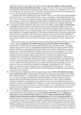 Inicialmente Paulo se volta à análise da aliança do Sinai: uma, na verdade, se refere ao monte
   Sinai, que gera para escravidão; esta é Agar. A ligação da escrava Agar com a lei do Sinai resulta
   pelo elemento comum da falta de liberdade. Agar é mãe do escravismo, e, conforme Gl 3.22—4.3, a
   lei é uma prisão, um vigilante ou tutor. ―Quem tem a lei como mãe, a ponto de não ter nada além do
   que a lei lhe dá, permanece perpetuamente escravo‖ (Schlatter).
       A equação Agar-Sinai é espantosa num certo sentido. Acaso a lei do Sinai não foi dada justamente
   ao povo de Israel, i. é, aos descendentes de Sara, e não aos ismaelitas, os descendentes de Agar (cf.
   Gn 17.19-21)? Contudo, dessa maneira ficamos no quadro da tipologia e não acompanhamos o passo
   para a alegoria. A alegoria se desprende do dado histórico e trabalha puramente com conceitos. Seja
   como for, Paulo parece sentir a dificuldade e traz mais uma inclusão para a equação Agar-Sinai:
25 Ele encontra relações lingüísticas entre Agar e lei do Sinai. Ora, (o termo) Agar é o monte Sinai,
   na Arábia. Em primeiro lugar o nome dessa escrava tem uma semelhança fonética com o termo
   árabe hatijar para ―rochedo‖, ―pedra‖, que serve ainda hoje para designar rochedos isolados e picos
   na montanha do Sinai e em outros lugares (Oepke, pág 112). Em segundo lugar, surge ao lado dessa
   ponte lingüística a indicação da geografia. O Sinai está na Arábia, ou seja, faz parte das estepes pelas
   quais cruzavam os ismaelitas como mercadores ou nômades. Não deixa de ser muito significativo
   que Israel não recebeu a lei na terra da promissão, mas na terra dos descendentes da Agar. Nomen est
   omen, diziam os latinos: No nome reside um presságio. O que receberam do ―Sinai‖, ganharam da
   ―Agar‖.
       Agora, porém, segue-se a mais forte provocação que Paulo lança aos homens da lei. Ele (o monte,
   ou ela, a Agar) corresponde à Jerusalém atual, que está em escravidão com seus filhos. O
   elemento da escravidão liga uma terceira grandeza além de Agar e do Sinai, a saber, a Jerusalém
   daquele tempo, que era a sede e a retaguarda dos legalistas de então. Se naquele instante um deles
   pudesse manifestar-se, ele seguramente teria protestado com veemência, como fizeram os judeus
   perante Jesus: ―Somos descendência de Abraão e jamais fomos escravos de alguém‖ (Jo 8.33). O
   próprio Paulo tivera essas convicções no passado. Mas, por causa da revelação de Cristo ele não
   partilhava mais dessa opinião. Agora ele sabe: Quem se volta para a lei, pode até morar
   exteriormente em Jerusalém, mas espiritualmente emigrou da terra da promissão e habita entre os
   ismaelitas. Visto sob esse ângulo, Ismael não somente é o ancestral dos árabes, mas alegoricamente
   de todas as pessoas legalistas, sejam elas árabes, judeus ou gentios. Numa ilustração diferente: Ao
   tornar-se reduto da lei, Jerusalém deixa de ser a cidade santa. De forma bem similar, em Ap 11.8,
   porque se alienou de sua essência, Jerusalém é reformulada ―espiritualmente‖ para ―Sodoma e
   Egito‖, ou seja, para o lugar do paganismo. Isso é fundamentado, lá como aqui no v. 29, com sua
   hostilidade a Cristo. Por meio dessas declarações as promessas para Jerusalém não estão superadas,
   mas como elas se cumprem?
26 Paulo passa para a interpretação de Sara enquanto figura oposta. Mas a Jerusalém lá de cima é
   livre, a qual é nossa mãe. A comparação de Jerusalém com uma mãe, cujos cidadãos são os filhos
   dela, é bem familiar no AT. Chama atenção, no entanto, que à definição temporal Jerusalém ―atual‖,
   do v. 25, não é contraposta uma definição temporal Jerusalém ―vindoura‖, apesar de que essa
   grandeza futura tem uma função importante em outros textos do NT. Mas o objetivo de Paulo é
   contrapor aos judaístas a atual igreja dos que crêem em Cristo. Por isso combina muito bem, para
   alcançar o contraste, essa definição local: embaixo e em cima. Sara corresponde à Jerusalém de cima,
   mas presente. Esse ―em cima‖, portanto, é a mãe dos cristãos, i. é, eles são nascidos e vivem a partir
   da esfera do Deus revelado, do Cristo exaltado e do Espírito Santo, sendo como tais livres da lei,
   filhos nascidos em liberdade.
27 Com auxílio de uma palavra da Escritura Paulo descreve a venturosa riqueza de filhos dessa Sara,
   desse ―Jerusalém de cima‖ enquanto nova aliança. Porque está escrito (Is 54.1): Alegra-te, ó
   estéril, que (até agora) não dás à luz, exulta (em júbilo) e clama, tu que não estás de parto;
   porque são mais numerosos os filhos da abandonada que os (filhos) da que tem marido. Por
   meio dessa palavra o profeta desafiava a comunidade lamentosa de judeus na Babilônia, que não se
   concedia mais nenhum futuro, a romper em júbilo. Naturalmente parece paradoxal que uma estéril
   seja solicitada a exultar pela multidão de filhos. Contudo, estava sendo preparada uma promessa tão
   inédita que jubilar era o assunto da ordem do dia. De acordo com o contexto essa promessa resultou
   de um ato de expiação e misericórdia de Deus (como descreve o quarto cântico do servo sofredor em
   Is 52.13—53.12). Esse ato pôs fim ao abandono que sentiam por parte de Deus e, assim, ao lamento.
 
