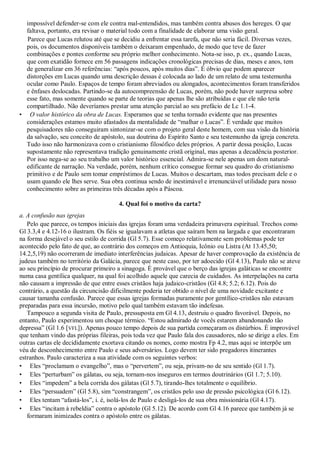 impossível defender-se com ele contra mal-entendidos, mas também contra abusos dos hereges. O que
  faltava, portanto, era revisar o material todo com a finalidade de elaborar uma visão geral.
  Parece que Lucas relutou até que se decidiu a enfrentar essa tarefa, que não seria fácil. Diversas vezes,
  pois, os documentos disponíveis também o deixaram empenhado, de modo que teve de fazer
  combinações e pontes conforme seu próprio melhor conhecimento. Nota-se isso, p. ex., quando Lucas,
  que com exatidão fornece em 56 passagens indicações cronológicas precisas de dias, meses e anos, tem
  de generalizar em 36 referências: ―após poucos, após muitos dias‖. É óbvio que podem aparecer
  distorções em Lucas quando uma descrição dessas é colocada ao lado de um relato de uma testemunha
  ocular como Paulo. Espaços de tempo foram abreviados ou alongados, acontecimentos foram transferidos
  e ênfases deslocadas. Partindo-se da autocompreensão de Lucas, porém, não pode haver surpresa sobre
  esse fato, mas somente quando se parte de teorias que apenas lhe são atribuídas e que ele não teria
  compartilhado. Não deveríamos prestar uma atenção parcial ao seu prefácio de Lc 1.1-4.
• O valor histórico da obra de Lucas. Esperamos que se tenha tornado evidente que nas presentes
  considerações estamos muito afastados da mentalidade de ―malhar o Lucas‖. É verdade que muitos
  pesquisadores não conseguiram sintonizar-se com o projeto geral deste homem, com sua visão da história
  da salvação, seu conceito de apóstolo, sua doutrina do Espírito Santo e seu testemunho da igreja concreta.
  Tudo isso não harmonizava com o cristianismo filosófico deles próprios. A partir dessa posição, Lucas
  supostamente não representava tradição genuinamente cristã original, mas apenas a decadência posterior.
  Por isso nega-se ao seu trabalho um valor histórico essencial. Admira-se nele apenas um dom natural-
  edificante de narração. Na verdade, porém, nenhum crítico consegue formar seu quadro do cristianismo
  primitivo e de Paulo sem tomar empréstimos de Lucas. Muitos o descartam, mas todos precisam dele e o
  usam quando ele lhes serve. Sua obra continua sendo de inestimável e irrenunciável utilidade para nosso
  conhecimento sobre as primeiras três décadas após a Páscoa.

                                      4. Qual foi o motivo da carta?
a. A confusão nas igrejas
   Pelo que parece, os tempos iniciais das igrejas foram uma verdadeira primavera espiritual. Trechos como
Gl 3.3,4 e 4.12-16 o ilustram. Os fiéis se igualavam a atletas que saíram bem na largada e que encontraram
na forma desejável o seu estilo de corrida (Gl 5.7). Esse começo relativamente sem problemas pode ter
acontecido pelo fato de que, ao contrário dos começos em Antioquia, Icônio ou Listra (At 13.45,50;
14.2,5,19) não ocorreram de imediato interferências judaicas. Apesar de haver comprovação da existência de
judeus também no território da Galácia, parece que neste caso, por ter adoecido (Gl 4.13), Paulo não se ateve
ao seu princípio de procurar primeiro a sinagoga. É provável que o berço das igrejas galáticas se encontre
numa casa gentílica qualquer, na qual foi acolhido aquele que carecia de cuidados. As interpelações na carta
não causam a impressão de que entre esses cristãos haja judaico-cristãos (Gl 4.8; 5.2; 6.12). Pois do
contrário, a questão da circuncisão dificilmente poderia ter obtido o nível de uma novidade excitante e
causar tamanha confusão. Parece que essas igrejas formadas puramente por gentílico-cristãos não estavam
preparadas para essa incursão, motivo pelo qual também estavam tão indefesas.
   Tampouco a segunda visita de Paulo, pressuposta em Gl 4.13, destruiu o quadro favorável. Depois, no
entanto, Paulo experimentou um choque térmico. ―Estou admirado de vocês estarem abandonando tão
depressa‖ (Gl 1.6 [VFL]). Apenas pouco tempo depois de sua partida começaram os distúrbios. É improvável
que tenham vindo das próprias fileiras, pois toda vez que Paulo fala dos causadores, não se dirige a eles. Em
outras cartas ele decididamente exortava citando os nomes, como mostra Fp 4.2, mas aqui se interpõe um
véu de desconhecimento entre Paulo e seus adversários. Logo devem ter sido pregadores itinerantes
estranhos. Paulo caracteriza a sua atividade com os seguintes verbos:
• Eles ―proclamam o evangelho‖, mas o ―pervertem‖, ou seja, privam-no de seu sentido (Gl 1.7).
• Eles ―perturbam‖ os gálatas, ou seja, tornam-nos inseguros em termos doutrinários (Gl 1.7; 5.10).
• Eles ―impedem‖ a bela corrida dos gálatas (Gl 5.7), tirando-lhes totalmente o equilíbrio.
• Eles ―persuadem‖ (Gl 5.8), sim ―constrangem‖, os cristãos pelo uso de pressão psicológica (Gl 6.12).
• Eles tentam ―afastá-los‖, i. é, isolá-los de Paulo e desligá-los de sua obra missionária (Gl 4.17).
• Eles ―incitam à rebeldia‖ contra o apóstolo (Gl 5.12). De acordo com Gl 4.16 parece que também já se
   formaram inimizades contra o apóstolo entre os gálatas.
 