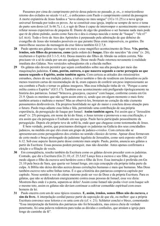 Passamos por cima do cumprimento prévio dessa palavra no passado, p. ex., o misericordioso
     retorno dos exilados no século VI a.C., e enfocamos com Paulo o cumprimento central da passagem:
     A morte expiatória de Jesus fundou a ―nova aliança no meu sangue‖ (1Co 11.25) e a nova igreja
     universal formada por todos os povos. Ao se constituir essa igreja, impõe-se sempre de novo o tema
     do parto sem dores (cf. Is 66.7), i. é, o agir de Deus é capaz de interromper o acontecimento comum e
     refutar nossas expectativas de pequena fé. Diante de algo tão grandioso o ser humano nada mais pode
     que rir de pleno pulmão, assim como Sara riu e deu à criança nascida o nome de ―Isaque‖: ―ele ri!‖
     (cf. BLH). Todo o livro de Atos dos Apóstolos é perpassado pela admiração de que debaixo do
     evangelho de Jesus são tornados possíveis os que perante Deus eram impossíveis, os gentios. Do
     maravilhoso sucesso da mensagem da cruz falava também Gl 2.7,8.
28     Paulo aponta aos gálatas seu lugar em meio a esse magnífico acontecimento de Deus. Vós, porém,
     irmãos, sois filhos da promessa, como (pela ordem de) Isaque. Eles são nascidos ―de cima‖ (v. 26),
     receberam o Espírito (Gl 3.1-5; 4.6). Dessa maneira são filhos de Abraão na ordem correta. Não
     precisam vir a sê-lo ainda por um ato qualquer. Desse modo Paulo retornou novamente à realidade
     imediata dos Gálatas. Nos versículos subseqüentes ele a elucida melhor.
29     Os gálatas não devem permitir que sejam confundidos sobre sua alta posição por meio das
     maquinações judaístas. Como, porém, outrora, o que nascera segundo a carne perseguia ao que
     nasceu segundo o Espírito, assim também agora. Com certeza as atitudes dos missionários
     estranhos, cheios de sua tradição judaica, e talvez também o fato de residirem em Jerusalém ou pelo
     menos trazerem cartas de recomendação de lá, eram capazes de conferir um peso impressionante ao
     seu combate a Paulo e tornar os gálatas inseguros. Mas essa tribulação tinha de vir. ―Porque a carne
     milita contra o Espírito‖ (Gl 5.17). Também esse acontecimento está prefigurado tipologicamente na
     história dos patriarcas. Ismael ―brincava, gracejava, caçoava‖ com Isaque, conforme consta em Gn
     21.9. Quais os meninos que não agem assim entre si, sendo que em algum momento o mais forte
     também arrasta e maltrata o menor! Mas ao observá-los, brotaram no coração da mãe ciumenta
     pensamentos desfavoráveis. Ela projetou hostilidade no agir do maior e concluiu dessa situação para
     o futuro. Paulo traça adiante essa linha e fala, permitindo uma contribuição de sua própria
     experiência, da perseguição de Isaque por Ismael. Assim também agora. Foi assim que a ―Jerusalém
     atual‖ (v. 25) perseguiu, em nome da lei do Sinai, o Jesus terreno e promoveu a sua crucificação, e
     era assim que ela perseguia o Exaltado em sua igreja. Paulo havia participado pessoalmente da
     perseguição. Depois ele próprio teve de sofrê-la, onde quer que chegasse como testemunha de Jesus.
        É bem verdade, porém, que precisamos distinguir os judaístas na Galácia dos seus concidadãos
     judaicos, na medida em que eles eram um grupo de judaico-cristãos. Com certeza não se
     apresentavam como perseguidores dos cristãos no sentido clássico do termo. Apesar disso formavam
     de certo modo o braço prolongado do judaísmo legalista de Jerusalém, como será exposto sobre Gl
     6.12. Sob esse aspecto fazem parte desse contexto mais amplo. Paulo, porém, anuncia aos gálatas a
     partir da Escritura: Essas pessoas podem perseguir, mas não deserdar. Antes apenas confirmam a
     eleição e a filiação de vocês.
30     Em conseqüência, resulta também da Escritura como os gálatas devem proceder com os judaístas.
     Contudo, que diz a Escritura (Gn 21.10; cf. 25.5,6)? Lança fora a escrava e seu filho, porque de
     modo algum o filho da escrava será herdeiro com o filho da livre. Essa instrução é proferida em Gn
     21.10 pela boca de Sara, que queria ver Ismael longe, em cuja concepção ela própria tinha parte da
     culpa. A Bíblia não deixa dúvidas acerca dessas correlações humanas e mais que humanas. Mas Deus
     também escreve reto sobre linhas tortas. É o que a história dos patriarcas comprova capítulo por
     capítulo. Nesse sentido a voz do ciúme materno pode ser voz de Deus e da própria Escritura. Para os
     gálatas, que não se defenderam energicamente contra essas pessoas de Ismael, essa voz dizia:
     Mostrem-lhes onde é a porta, separem-se deles! Assim como Ismael não podia viver com Isaque sob
     o mesmo teto, assim os gálatas não deviam continuar a cultivar comunhão espiritual com esses
     homens da lei.
31     Paulo encerra com um de seus típicos resumos. E, assim, irmãos, somos filhos não da escrava, e
     sim da livre. A interpelação cordial parece partir da suposição de que ele, ou melhor: que a própria
     Escritura convence seus leitores e os uniu com ele (cf. v. 21). Schlatter conclui o bloco, comentando:
     ―Essa interpretação da história dos patriarcas não foi brincadeira, mas estava cheia de verdade
     penetrante, foi uma palavra redentora para todas as dúvidas e confusões, que atraíam a igreja para
     longe do caminho da fé‖.
 