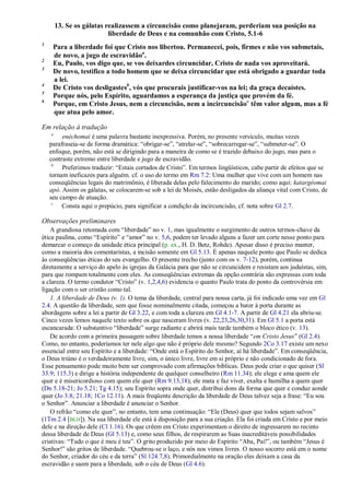 13. Se os gálatas realizassem a circuncisão como planejaram, perderiam sua posição na
                           liberdade de Deus e na comunhão com Cristo, 5.1-6
1
     Para a liberdade foi que Cristo nos libertou. Permanecei, pois, firmes e não vos submetais,
     de novo, a jugo de escravidãoa.
2
     Eu, Paulo, vos digo que, se vos deixardes circuncidar, Cristo de nada vos aproveitará.
3
     De novo, testifico a todo homem que se deixa circuncidar que está obrigado a guardar toda
     a lei.
4
     De Cristo vos desligastesb, vós que procurais justificar-vos na lei; da graça decaístes.
5
     Porque nós, pelo Espírito, aguardamos a esperança da justiça que provém da fé.
6
     Porque, em Cristo Jesus, nem a circuncisão, nem a incircuncisão c têm valor algum, mas a fé
     que atua pelo amor.

Em relação à tradução
    a
         enéchomai é uma palavra bastante inexpressiva. Porém, no presente versículo, muitas vezes
    parafraseia-se de forma dramática: ―obrigar-se‖, ―atrelar-se‖, ―sobrecarregar-se‖, ―submeter-se‖. O
    enfoque, porém, não está se dirigindo para a maneira de como se é trazido debaixo do jugo, mas para o
    contraste extremo entre liberdade e jugo de escravidão.
     b
         Preferimos traduzir: ―Estais cortados de Cristo‖. Em termos lingüísticos, cabe partir de efeitos que se
    tornam ineficazes para alguém. cf. o uso do termo em Rm 7.2: Uma mulher que vive com um homem nas
    conseqüências legais do matrimônio, é liberada delas pelo falecimento do marido; como aqui: katargéomai
    apó. Assim os gálatas, se colocarem-se sob a lei de Moisés, estão desligados da aliança vital com Cristo, de
    seu campo de atuação.
     c
         Consta aqui o prepúcio, para significar a condição da incircuncisão, cf. nota sobre Gl 2.7.

Observações preliminares
    A grandiosa retomada com ―liberdade‖ no v. 1, mas igualmente o surgimento de outros termos-chave da
ética paulina, como ―Espírito‖ e ―amor‖ no v. 5,6, podem ter levado alguns a fazer um corte nesse ponto para
demarcar o começo da unidade ética principal (p. ex., H. D. Betz, Rohde). Apesar disso é preciso manter,
como a maioria dos comentaristas, a incisão somente em Gl 5.13. É apenas naquele ponto que Paulo se dedica
às conseqüências éticas do seu evangelho. O presente trecho (junto com os v. 7-12), porém, continua
diretamente a serviço do apelo às igrejas da Galácia para que não se circuncidem e resistam aos judaístas, sim,
para que rompam totalmente com eles. As conseqüências extremas da opção contrária são expressas com toda
a clareza. O termo condutor ―Cristo‖ (v. 1,2,4,6) evidencia o quanto Paulo trata do ponto da controvérsia em
ligação com o ser cristão como tal.
    1. A liberdade de Deus (v. 1). O tema da liberdade, central para nossa carta, já foi indicado uma vez em Gl
2.4. A questão da liberdade, sem que fosse nominalmente citada, começou a bater à porta durante as
abordagens sobre a lei a partir de Gl 3.22, e com toda a clareza em Gl 4.1-7. A partir de Gl 4.21 ela abriu-se.
Cinco vezes lemos naquele texto sobre os que nasceram livres (v. 22,23,26,30,31). Em Gl 5.1 a porta está
escancarada: O substantivo ―liberdade‖ surge radiante e abrirá mais tarde também o bloco ético (v. 13).
    De acordo com a primeira passagem sobre liberdade temos a nossa liberdade ―em Cristo Jesus‖ (Gl 2.4).
Como, no entanto, poderíamos ter nele algo que não é próprio dele mesmo? Segundo 2Co 3.17 existe um nexo
essencial entre seu Espírito e a liberdade: ―Onde está o Espírito do Senhor, aí há liberdade‖. Em conseqüência,
o Deus triúno é o verdadeiramente livre, sim, o único livre, livre em si próprio e não condicionado de fora.
Esse pensamento pode muito bem ser comprovado com afirmações bíblicas. Deus pode criar o que quiser (Sl
33.9; 115.3) e dirige a história independente de qualquer conselheiro (Rm 11.34); ele elege e ama quem ele
quer e é misericordioso com quem ele quer (Rm 9.13,18); ele mata e faz viver, exalta e humilha a quem quer
(Dn 5.18-21; Jo 5.21; Tg 4.15); seu Espírito sopra onde quer, distribui dons da forma que quer e conduz aonde
quer (Jo 3.8; 21.18; 1Co 12.11). A mais freqüente descrição da liberdade de Deus talvez seja a frase: ―Eu sou
o Senhor‖. Anunciar a liberdade é anunciar o Senhor.
    O refrão ―como ele quer‖, no entanto, tem uma continuação: ―Ele (Deus) quer que todos sejam salvos‖
(1Tm 2.4 [BLH]). Na sua liberdade ele está à disposição para a sua criação. Ela foi criada em Cristo e por meio
dele e na direção dele (Cl 1.16). Os que crêem em Cristo experimentam o direito de ingressarem no recinto
dessa liberdade de Deus (Gl 5.13) e, como seus filhos, de respirarem as Suas inacreditáveis possibilidades
criativas: ―Tudo o que é meu é teu‖. O grito produzido por meio do Espírito ―Aba, Pai!‖, ou também ―Jesus é
Senhor!‖ são gritos de liberdade. ―Quebrou-se o laço, e nós nos vimos livres. O nosso socorro está em o nome
do Senhor, criador do céu e da terra‖ (Sl 124.7,8). Primordialmente na oração eles deixam a casa da
escravidão e saem para a liberdade, sob o céu de Deus (Gl 4.6).
 