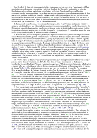 Essa liberdade de Deus não permanece infrutífera para aquele que ingressou nela. Na perspectiva bíblica
constitui um absurdo separar a experiência vertical da liberdade das libertações horizontais, ou seja, das
liberdades de ordem política, sociológica, psicológica e intelectual. Nós não celebramos a liberdade
meramente interior como os estóicos. Na verdade nós tampouco apostamos no condicionamento total de fora
por meio da realidade sociológica, como faz a Modernidade. A liberdade de Deus não está mecanicamente
acoplada às liberdades terrenas. No primeiro século, p. ex., a experiência da liberdade de Deus não trouxe a
imediata libertação dos escravos, apesar de ter desestruturado imediatamente a instituição da escravidão em
seus alicerces (cf. o comentário a Gl 3.28 e a carta a Filemom).
    2. A circuncisão no judaísmo e a conquista judaica de prosélitos (v. 2). Como o cristianismo primitivo
surgiu no seio do judaísmo, não é de se admirar que também os problemas judaicos transbordassem sobre ele.
Desse modo a questão da circuncisão transformou-se de uma controvérsia intrajudaica também num conflito
interno do cristianismo, a saber, entre os cristãos livres da lei e os judaizantes. A exposição a seguir visa uma
melhor compreensão histórica de nosso trecho e de toda a carta.
    a. A circuncisão (retirada cirúrgica do prepúcio no órgão sexual masculino) possui uma longa história em
Israel. Dois acontecimentos, porém, conferem a esse costume um destaque singular. Incisiva foi sobretudo a
experiência do exílio babilônico no século VI a.C., que já expusemos nas qi 4b, no trecho sobre ―A segunda
linha de ataque‖. O costume da circuncisão, que já se havia tornado uma mera tradição familiar, transformou-
se naquele tempo num sinal de testemunho da aliança, continuando também a sê-lo depois do retorno à terra
dos pais. Um novo aguçamento do problema foi produzido no século II a.C. pelas medidas violentas do rei
Antíoco IV contra a religião judaica. Ele proibiu a circuncisão ameaçando com a pena de morte (1Macabeus
1.48-50). É natural que uma provocação dessas tornasse ainda mais a cirurgia no sinal confessional de todo
verdadeiro judeu, selado muitas vezes com o martírio. A palavra ―circuncisão‖ tornou-se uma orgulhosa
autodesignação para todo o povo, e ―prepúcio‖ tornou-se palavra de desprezo para o resto do mundo (cf. a
nota sobre Gl 2.7). Judaísmo, enfim, era circuncisão ou não era judaísmo, e a aliança com Deus era uma
―aliança de circuncisão‖.
    Em círculos fiéis à lei desenvolveu-se ―um apreço máximo que beirava praticamente à fervorosa devoção‖
por essa marca física (F. Stummer, col. 163). No final dessa evolução encontravam-se declarações,
introduzidas com predileção por ―Grande é a circuncisão, porque…‖ Ela é mais importante que o sábado e tem
o mesmo valor que a totalidade de todos os demais mandamentos. Ela torna o ser humano perfeito. O ―sangue
da aliança‖ de Êx 24.8 foi relacionado com o sangue que corre por ocasião da circuncisão. Por causa dela
Deus teria redimido Israel do Egito e o libertaria no juízo final do banimento eterno. Quando Deus vê o sangue
da circuncisão, ele perdoa todos os pecados. ―Os circuncidados não descem para o géhenna (inferno)‖ (Bill I,
pág 119). De acordo com uma passagem no livro dos Jubileus (século II a.C.) até os anjos nascem
circuncidados (Jubileus 15.27). Adão, Sete e Noé já teriam trazido a marca da circuncisão quando vieram ao
mundo. Isso eleva o rito literalmente para o céu (quanto à característica do costume como mediador para a
salvação: Bill IV, pág 37-40; Meyer, ThWNT VI, pág 76-77; 80.15ss; 82.13s; O. Betz, TRE V, pág 716-722).
Obviamente, a maioria dessas afirmações são oriundas do tempo pós-bíblico, mas elas foram preparadas um
longo tempo antes. Já no tempo de Paulo, judeus fiéis à lei ―gloriavam-se na circuncisão‖ (cf. Fp 3.4,5).
    b. Com essa evolução também se definiram os trilhos do recrutamento judaico de prosélitos (―prosélitos‖:
termo técnico para gentios que ingressaram na comunidade judaica, Mt 23.15; At 2.11; 6.5). Tornar-se judeu
significava ser circuncidado. Nessa situação é preciso levar em conta como o rito parecia bárbaro, indecente,
perverso e ridículo para o mundo envolvente (Meyer, ThWNT I, pág 78). Além disso deve-se considerar que o
ato da circuncisão não representava apenas uma ―pequena operação‖ (Rohde, pág 275). Em diversas famílias
morriam diversos meninos por causa da intervenção (Bill IV, pág 24), mas também homens adultos sofriam de
verdade, como deixa transparecer a história de Gn 34.22-26. No terceiro dia a febre por causa da cirurgia
chega ao auge, o que incapacita para os movimentos e torna indefeso. Executada nas condições daquele
tempo, sem anestesia ou alívio da dor, a intervenção era brutal também para concepções antigas (Lerle, pág
43). Não é de admirar que as mulheres se tornavam mais facilmente prosélitas que os homens, passando a
predominar numericamente (Kuhn, ThWNT VI, pág 734, cf. At 13.50; 16.13; 17.4,12).
    A exigência da circuncisão tornou-se o principal percalço para a propaganda judaica. ―Para o homem da
Antigüidade, a circuncisão representava um ponto extremamente melindroso e provavelmente constituía o
elemento decisivo que impedia a passagem plena para o judaísmo‖ (Blank, pág 29). Por isso acontecia com
freqüência uma adesão apenas superficial à comunidade. Muitos homens tinham fé no Deus único,
freqüentavam fielmente a sinagoga, submetiam-se também a uma parte da lei e participavam do sacrifício
financeiro, mas não se apresentavam para a circuncisão. É provável que toda a comunidade judaica no exterior
tinha um círculo desses amigos, denominados de ―tementes a Deus‖. Um exemplo típico disso é Cornélio em
At 10.1,2,22. De acordo com o exposto no item a, na prática ele continuou como gentio, destinado à ira de
Deus no juízo final. Como judeu, Pedro demonstrou graves escrúpulos em se ―contaminar‖ na sua casa (v.
14,28) e mais tarde teve de justificar perante irmãos judeus cristãos o seu convívio com esse homem devoto
 