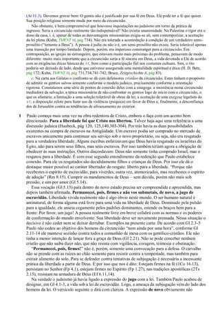 (At 11.3). Devemos gravar bem: O gentio não é justificado por sua fé em Deus. Ele pode ter a fé que quiser.
    Sua posição religiosa somente muda por meio da circuncisão.
       Não obstante, é bem compreensível que houvesse inquietações no judaísmo em torno da prática de
    ingresso. Seria a circuncisão realmente tão indispensável? Não existia unanimidade. Na Palestina o rigor era o
    dono da casa, i. é, apesar de todas as desvantagens missionárias exigia-se ali, sem contemporizar, a aceitação
    da lei plena (Kuhn, ThWNT VI, pág 734). Não era tolerada a acomodação à condição de um verdadeiro semi-
    prosélito (―temente a Deus‖). A pessoa é judia ou não o é, um semi-prosélito não existe. Seria tolerável apenas
    uma transição por tempo limitado. Depois, porém, era imperioso constranger para a circuncisão. Em
    contraposição, as igrejas no estrangeiro, que estavam muito mais próximas do problema, pensavam de modo
    diferente: muito mais importante que a circuncisão seria a fé sincera em Deus, a vida devotada a Ele de acordo
    com as exigências éticas básicas do AT, bem como a participação fiel nos costumes cultuais. Sim, o rito
    poderia ser deixado de lado, desde que estivesse assegurada uma mentalidade espiritual e ética (H. D. Betz,
    pág 172; Kuhn, ThWNT VI, pág 731,734,741-742; Bruce, Zeitgeschichte II, pág 83).
       c. Na carta aos Gálatas o confronto se dá com defensores cristãos da circuncisão. Estes tinham o propósito
    de admitir os gentios salvos somente conforme o modelo judaico, precisamente conforme a orientação
    rigorosa. Constatamos uma série de pontos de conexão deles com a sinagoga: a insistência numa circuncisão
    mediadora da salvação; a tática missionária de não confrontar os gentios logo de início com a circuncisão, o
    que os afastaria; a limitação a uma seleção tolerável de obras da lei; a aceitação de uma exegese legalista do
    AT; a disposição zelote para fazer uso da violência (psíquica) em favor de Deus e, finalmente, a desconfiança
    dos de Jerusalém contra as tendências de afrouxamento no exterior.

1   Paulo começa mais uma vez na obra redentora de Cristo, embora o faça com um acento bem
    direcionado. Para a liberdade foi que Cristo nos libertou. Talvez haja aqui uma referência a uma
    discussão judaica (Haubeck, pág 120, 125,140,303-304). Por trás havia as duas possibilidades
    existentes na compra de escravos na Antigüidade. Um escravo podia ser comprado no mercado de
    escravos unicamente para continuar seu serviço sob o novo proprietário, ou seja, não era resgatado
    para a verdadeira liberdade. Alguns escribas enfatizavam que Deus havia resgatado os israelitas do
    Egito, não para serem seus filhos, mas seus escravos. Por isso também teriam agora a obrigação de
    obedecer às suas instruções. Outros discordavam: Deus não somente tinha comprado Israel, mas o
    resgatou para a liberdade. É com esse segundo entendimento da redenção que Paulo estabelece
    conexão. Para ele os resgatados são decididamente filhos e crianças de Deus. Por isso ele dá o
    destaque maior possível ao caráter libertador do resgate: liberto para a liberdade. ―Porque não
    recebestes o espírito de escravidão, para viverdes, outra vez, atemorizados, mas recebestes o espírito
    de adoção‖ (Rm 8.15). Cumprir os mandamentos de Deus – sem dúvida, porém não mais sob
    pressão, e sim por amor (Gl 5.14).
       Essa vocação (Gl 5.13) para dentro do novo estado precisa ser compreendida e apreendida, mas
    depois também afirmada. Permanecei, pois, firmes e não vos submetais, de novo, a jugo de
    escravidão. Liberdade vivida realmente não é algo óbvio neste mundo. O ser humano natural é
    antinatural, de forma alguma está livre para uma vida na liberdade de Deus. Dominado pela pulsão
    para a igualdade, ele anseia cegamente pelos padrões dominantes, estende os braços bem para a
    frente: Por favor, um jugo! A pessoa realmente livre em breve colidirá com as normas e os poderes
    de conformação do mundo envolvente. Sua liberdade deve ser novamente prensada. Nessa situação o
    decisivo é não ceder nem se deixar derrubar. Exemplos na presente carta: De acordo com Gl 2.3-5
    Paulo não cedeu ao objetivo dos homens da circuncisão ―nem ainda por uma hora‖, conforme Gl
    2.11-14 ele manteve sozinho contra todos a comunhão de mesa com os gentílico-cristãos. Ele não
    tinha a menor intenção de lançar fora a graça de Deus (Gl 2.21). Não se pode conceber nenhum
    cristão que não saiba dizer não, que não resista com vigilância, coragem, teimosia e obstinação.
       ―Permanecei, pois, firmes!‖ não é, porém, somente uma convocação para a defesa. O carvalho
    não se prende com as raízes ao chão somente para resistir contra a tempestade, mas também para
    extrair alimento do solo. Para se defender contra tentativas de subjugação é necessária a incessante
    prática da liberdade a partir de Deus. É por isso que nos é dito: Estejam firmes na fé (1Co 16.13),
    persistam no Senhor (Fp 4.1), estejam firmes no Espírito (Fp 1.27), nas tradições apostólicas (2Ts
    2.15), resistam na armadura de Deus (Ef 6.11,14).
       Na verdade o judaísmo já havia ligado a expressão do jugo com a lei. Também Paulo acabou de
    designar, em Gl 4.1-3, a vida sob a lei de escravidão. Logo, a ameaça da subjugação vem do lado dos
    homens da lei. O versículo seguinte o dirá com clareza. A expressão de novo obviamente não
 