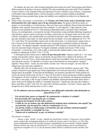 No entanto, por que essa visão irrompe justamente nesse ponto da carta? Seria porque para Paulo a
    dádiva presente da justiça é um pouco diluída? Ele está consolando para mais tarde? Está evadindo-
    se para o futuro e seus volumosos bens de esperança? O exato contrário é que acontece. A esperança
    é articulada como realidade futura, a fim de assegurar vitória à posição tomada na atualidade.
    Gloriamo-nos dessa posição hoje, porque ela também tem condições de sobreviver na fogueira do
    juízo final.
6   Paulo avalia, em resumo, a circuncisão e a fé. Porque, em Cristo Jesus, nem a circuncisão, nem a
    incircuncisão têm valor algum, mas a fé que atua pelo amor. Na igreja cristã havia ambos os
    grupos, os circuncidados e os incircuncisos. Mas em Cristo essas condições físicas foram privadas de
    qualquer valor especial. Nem uma nem outra condição ―é coisa alguma‖, é algo especial, como
    consta no texto paralelo de Gl 6.15. Não possuem importância para a salvação. Para o judaísmo
    fariseu, em contraposição, a circuncisão era tudo. Ela produzia a mais profunda diferença imaginável
    entre pessoas, marcava quem era do povo de Deus e quem não era. Na igreja crente em Cristo, sob
    critérios secundários, essa medida podia ser realizada ou deixada e lado. Ela representava um sinal
    que não assinalava mais nada, era uma moeda fora de circulação. Com uma adaptação de 1Co 7.29-
    31 é certo dizer: Os circuncidados sejam como se não estivessem, e os incircuncisos sejam como se
    não o fossem. O rito faz parte daquelas coisas que, na perspectiva espiritual, podem ser deixadas
    como estão: ―Foi alguém chamado, estando circunciso? Não desfaça a circuncisão (não a reverta por
    meio de uma intervenção cirúrgica). Foi alguém chamado, estando incircunciso? Não se faça
    circuncidar. A circuncisão, em si, não é nada; a incircuncisão também nada é, mas o que vale é
    guardar as ordenanças de Deus‖ (1Co 7.18,19).
       A afirmação positiva desse texto é: mas a fé que atua pelo amor. Apenas a partir do v. 14 o amor
    assume uma posição central. Agora, no momento em que Paulo tem o objetivo de destacar a fé
    verdadeira e viva em Cristo, o amor ainda aparece numa frase secundária. Para atuar consta no grego
    uma forma de energéo. O substantivo enérgeia, que reencontramos na nossa palavra ―energia‖,
    significa ―força eficaz‖. Assim, de certo modo o crente é um ―feixe de energia‖, ele está cheio de
    energia que ama, que tenta expandir-se.
       Quando tudo corre da maneira certa, a fé no Senhor Jesus Cristo mobiliza a pessoa toda. ―Não,
    porque é impossível que aqueles que foram implantados em Cristo por meio da fé verdadeira, não
    tragam frutos de gratidão‖ (Catecismo de Heidelberg, em resposta à questão 64). Paulo poderia ter
    escrito do mesmo modo como em Tg 2.17, que a fé sem obras é morta, porque por nenhum segundo
    ele imaginou a fé sem o Espírito. E, porque a fé não pode ser sem Espírito, ela tampouco permanece
    sem obras e sem amar, a não ser que o Espírito seja abafado. Quem persistentemente deixa faltar o
    amor, torna sua fé indigna de crédito e a si próprio descrente. ―Aquele que não ama não conhece a
    Deus, pois Deus é amor‖ (1Jo 4.8). Fé e amor ativo formam, portanto, ―um bolo‖ (Lutero, pág 130).
    Sempre de novo Paulo articula entre si a fé e o amor.

         14. Os sedutores com seu ensino destrutivo e suas difamações absurdas estão destinados ao
                                            juízo divino, 5.7-12
    7
          Vós corríeis bem; quem vos impediua de continuardes a obedecer à verdade?
    8
          Esta persuasão não vem daquele que vos chama.
    9
          Um pouco de fermentob leveda toda a massac.
    10
           Confio de vós, no Senhor, que não alimentareis nenhum outro sentimento; mas aqueled que
          vos perturba, seja ele quem for, sofrerá a condenação (divina).
    11
           Eu, porém, irmãos, se ainda prego a circuncisão, por que continuo sendo perseguido?
          Logo, está desfeitoe o escândalof da cruz.
    12
           Tomara até se mutilassemg os que vos incitam à rebeldiah.

    Em relação à tradução
         a
               enkopto, a rigor: ―incidir‖, ou seja, ―impedir por interferência violenta‖. Consta que o termo também
         estaria comprovado na linguagem desportiva no sentido de ―passar a perna‖ (em Bruce, pág 234). Mas
         mesmo independente desse uso ele pode expressar o impedimento de um movimento: Satanás impediu
         Paulo de realizar uma visita em Tessalônica (1Ts 2.18), ele próprio poderia colocar um obstáculo no
         caminho do evangelho (1Co 9.12), atos de desamor podem obstruir a subida das orações até Deus (1Pe
         3.7).
 