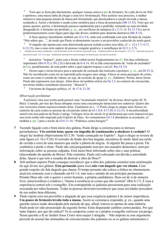 b
             Visto que se fazia pão diariamente, qualquer criança estava a par do fermento. Se o pão devia ser fofo
        e apetitoso, uma massa tinha de chegar a uma leve fermentação. Para acelerar esse processo, a mulher
        misturava uma pequena porção de massa pré-fermentada, que desencadeava a reação em toda a massa,
        azedando-a. Assim o fermento é usado como metáfora para a força de penetração (Mt 13.33). Visto que em
        países quentes, porém, a fermentação passava rapidamente para a podridão, tornando-se uma atividade
        desagradável, o fermento era proibido, p. ex., em sacrifícios de manjares (Lv 2.11; cf. Êx 12.15) e servia
        predominantemente como figura para algo não divino, também para doutrina destrutiva (Mc 8.15).
         c
             A frase aparece literalmente também em 1Co 5.6, onde está combinada com uma fórmula de citação:
        ―Não sabeis que…‖, de modo que Paulo evidentemente recorre a um provérbio conhecido de modo geral.
         d
             O singular não aponta para uma determinada pessoa isolada (contra essa idéia, cf. v. 12 e 1.7; 4.17;
        6.12,13), mas a uma certa espécie de pessoas (singular genérico, à semelhança de Gl 3.1; 5.7).
    e        katargéo possui muitos significados, como já denotam as três ocorrências na presente carta: ―anulação jurídica de um testamento‖ (Gl 3.17), ―separação pessoal de
        uma área de ação‖ (Gl 5.4) e aqui: ―falsificação doutrinária de uma mensagem, de maneira que é privada de sua força‖.

         f
            skándalon, ―tropeço‖, junto com a forma verbal ocorre freqüentemente no NT. Em duas referências
        importantes (Rm 9.32 e 1Pe 2.8) é derivado de Is 8.14. Ali se fala concretamente da ―rocha de escândalo‖
        (RC) e, paralelamente, de uma pedra sobre a qual alguém tropeça e cai (cf. Rm 14.13).
         g
             Ocorre aqui o termo técnico para a operação de castração dos testículos (apokópto, p. ex., em Dt 23.1).
        Não foi reconhecido como tal ou reprimido pela exegese mais antiga. Falava-se nessa passagem de cortar,
        como um ramo é cortado da videira, ou seja, da exclusão da igreja (p. ex., Schlatter). Porém, dessa forma
        Paulo não expressaria esse desejo. Além disso ele também utiliza em Fp 3.2, no contexto da circuncisão,
        um termo médico semelhante (katatomé, ―dissecar‖).
         h
             Um termo do linguajar político, cf. At 17.6; 21.38.

    Observação preliminar
       À primeira vista esse trecho pode parecer uma ―acumulação aleatória‖ de diversas observações (H. D.
    Betz). Contudo, por trás das frases abruptas existe uma concentração intencional nos sedutores. Quatro dos
    seis versículos tratam expressivamente deles. Finalmente no v. 12 Paulo chega ao ataque mais furioso no
    contexto da carta contra as pessoas da circuncisão (além de Gl 1.8,9; 4.17,30; 6.12,13). A inconformidade
    moral com essa palavra de Paulo é antiga. Teólogos sírios do século III já declararam que seria impossível que
    esse texto tenha sido inspirado pelo Espírito de Deus. Ao comentarmos Gl 1.8 abordamos as acusações, cf.
    também a opr 2 para o trecho de Gl 6.11-18: ―Polêmica contra hereges?‖

7   Fazendo ligação com o bom início dos gálatas, Paulo dirige a conversa para os intrusos
    perturbadores. Vós corríeis bem; quem vos impediu de continuardes a obedecer à verdade? O
    elogio faz lembrar objetivamente Gl 3.3b: ―tendo começado no Espírito‖. Aqui o elogio se reveste de
    uma figura (cf. 1Co 9.24): O corredor de fundo deu boa largada, encontrou de modo ideal seu estilo
    de corrida e corre de uma maneira que enche a platéia de alegria. Aí alguém lhe passa a perna. Ele
    cambaleia e perde o ritmo. Paulo não está perguntando nem por um causador demoníaco, nem por
    informação sobre as pessoas culpadas. Está muito bem informado sobre elas e suas práticas
    (discordando da opinião de Borse). Pelo contrário, Paulo está colocando em dúvida a autoridade
    delas. Quem é que tem a ousadia de destruir a obra de Deus?!
8   Sob nenhum aspecto Paulo consegue reconhecer que a obra dos judaístas constitui uma continuação
    do agir divino nos gálatas. Esta persuasão (para isso) não vem daquele que vos chama. Com
    grande respeito ele fala daquele que chama. O tempo presente não coloca a ênfase no chamamento
    atual em contraste com o chamado em Gl 1.6, mas tem o sentido de um princípio permanente.
    Perante Deus não vale o querer e correr humano, a própria candidatura. Deus sai de si de maneira
    livre, misericordiosa e criadora e ―chama à existência as coisas que não existem‖ (Rm 4.17). É essa a
    experiência central sob o evangelho. Em contrapartida os judaístas pressionam para uma realização
    executada por mãos humanas. Todas as pessoas deveriam reconhecer que essas atividades procedem
    de um reduto bem diferente.
9   Paulo rejeita com um provérbio a alegação de que essa exigência judaísta é de menor importância.
    Um pouco de fermento leveda toda a massa. Assim se costumava responder, p. ex., quando uma
    questão estava sendo desculpada pela menção de que, afinal, tratava-se apenas de uma ninharia.
    Paulo pode ter sido pressionado da seguinte forma: Estás disparando canhões contra pardais. Por que
    tanto ímpeto, por que tão radical? Tu te comportas como se o próprio evangelho estivesse em perigo.
    Nessa questão a fé no Senhor Jesus Cristo nem sequer é atingida. – Não importa se esse argumento
    procede do arsenal das artimanhas de convencimento dos judaístas ou se os gálatas entrementes o
 