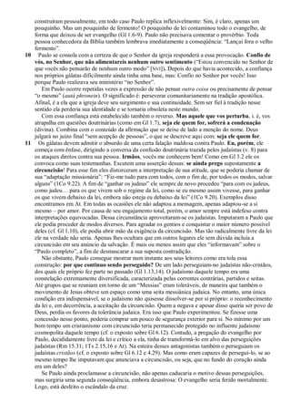 construíram pessoalmente, em todo caso Paulo replica inflexivelmente: Sim, é claro, apenas um
   pouquinho. Mas um pouquinho de fermento! O pouquinho de lei contaminou todo o evangelho, de
   forma que deixou de ser evangelho (Gl 1.6-9). Paulo não precisava comentar o provérbio. Toda
   pessoa conhecedora da Bíblia também lembrava imediatamente a conseqüência: ―Lançai fora o velho
   fermento‖.
10 Paulo se consola com a certeza de que o Senhor da igreja responderá a essa provocação. Confio de
   vós, no Senhor, que não alimentareis nenhum outro sentimento (―Estou convencido no Senhor de
   que vocês não pensarão de nenhum outro modo‖ [NVI]). Depois do que havia acontecido, a confiança
   nos próprios gálatas dificilmente ainda tinha uma base, mas: Confio no Senhor por vocês! Isso
   porque Paulo realizava seu ministério ―no Senhor‖.
      Em Paulo ocorre repetidas vezes a expressão de não pensar outra coisa ou precisamente de pensar
   ―o mesmo‖ (autá phronein). O significado é: perseverar comunitariamente na tradição apostólica.
   Afinal, é a ela que a igreja deve seu surgimento e sua continuidade. Sem ser fiel à tradição nesse
   sentido ela perderia sua identidade e se tornaria obsoleta neste mundo.
      Com essa confiança está estabelecido também o reverso. Mas aquele que vos perturba, i. é, vos
   atrapalha em questões doutrinárias (como em Gl 1.7), seja ele quem for, sofrerá a condenação
   (divina). Combina com o conteúdo da afirmação que se deixe de lado a menção do nome. Deus
   julgará no juízo final ―sem acepção de pessoas‖, o que se descreve aqui com: seja ele quem for.
11 Os gálatas devem admitir o absurdo de uma certa falação maldosa contra Paulo. Eu, porém, ele
   começa com ênfase, dirigindo a conversa da confusão doutrinária trazida pelos judaístas (v. 8) para
   os ataques diretos contra sua pessoa. Irmãos, vocês me conhecem bem! Como em Gl 3.2 ele os
   convoca como suas testemunhas. Escutem uma asserção dessas: se ainda prego supostamente a
   circuncisão! Para esse fim eles distorceram a interpretação de sua atitude, que se poderia chamar de
   sua ―adaptação missionária‖: ―Fiz-me tudo para com todos, com o fim de, por todos os modos, salvar
   alguns‖ (1Co 9.22). A fim de ―ganhar os judeus‖ ele sempre de novo procedeu ―para com os judeus,
   como judeu… para os que vivem sob o regime da lei, como se eu mesmo assim vivesse, para ganhar
   os que vivem debaixo da lei, embora não esteja eu debaixo da lei‖ (1Co 9.20). Exemplos disso
   encontramos em At. Em todas as ocasiões ele não adaptou a mensagem, apenas adaptou-se a si
   mesmo – por amor. Por causa de seu engajamento total, porém, o amor sempre está indefeso contra
   interpretações equivocadas. Dessa circunstância aproveitaram-se os judaístas. Imputaram a Paulo que
   ele podia proceder de modos diversos. Para agradar os gentios e conquistar o maior número possível
   deles (cf. Gl 1.10), ele podia abrir mão da exigência da circuncisão. Mas tão radicalmente livre da lei
   ele na verdade não seria. Apenas lhes ocultara que em outros lugares ele sem dúvida incluía a
   circuncisão em seu anúncio da salvação. É mais ou menos assim que eles ―informavam‖ sobre o
   ―Paulo completo‖, a fim de desmascarar a sua suposta contradição.
      Não obstante, Paulo consegue mostrar num instante aos seus leitores como era tola essa
   construção: por que continuo sendo perseguido? De um lado perseguiam-no judaístas não-cristãos,
   dos quais ele próprio fez parte no passado (Gl 1.13,14). O judaísmo daquele tempo era uma
   constelação extremamente diversificada, caracterizada pelas correntes contrárias, partidos e seitas.
   Até grupos que se reuniam em torno de um ―Messias‖ eram toleráveis, de maneira que também o
   movimento de Jesus obteve um espaço como uma seita messiânica judaica. No entanto, uma única
   condição era indispensável, se o judaísmo não quisesse dissolver-se por si próprio: o reconhecimento
   da lei e, em decorrência, a aceitação da circuncisão. Quem a negava e apesar disso queria ser povo de
   Deus, perdia os favores da tolerância judaica. Era isso que Paulo experimentou. Se fizesse uma
   concessão nesse ponto, poderia comprar um pouco de segurança exterior para si. No mínimo por um
   bom tempo um cristianismo com circuncisão teria permanecido protegido no influente judaísmo
   cosmopolita daquele tempo (cf. o exposto sobre Gl 6.12). Contudo, a pregação do evangelho por
   Paulo, decididamente livre da lei e crítico a ela, tinha de transformá-lo em alvo das perseguições
   judaístas (Rm 15.31; 1Ts 2.15,16 e At). Na esteira desses antagonistas também o perseguiam os
   judaístas cristãos (cf. o exposto sobre Gl 6.12 e 4.29). Mas como eram capazes de persegui-lo, se ao
   mesmo tempo lhe imputavam que anunciava a circuncisão, ou seja, que no fundo do coração ainda
   era um deles?
      Se Paulo ainda proclamasse a circuncisão, não apenas caducaria o motivo dessas perseguições,
   mas surgiria uma segunda conseqüência, embora desastrosa: O evangelho seria ferido mortalmente.
   Logo, está desfeito o escândalo da cruz.
 