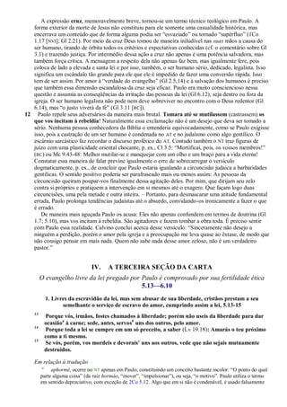 A expressão cruz, memoravelmente breve, tornou-se um termo técnico teológico em Paulo. A
   forma exterior da morte de Jesus não constituiu para ele somente uma casualidade histórica, mas
   encerrava um conteúdo que de forma alguma podia ser ―esvaziado‖ ou tornado ―supérfluo‖ (1Co
   1.17 [NVI]; Gl 2.21). Por meio da cruz Deus tomou de maneira iniludível nas suas mãos a causa do
   ser humano, tirando de órbita todos os critérios e expectativas conhecidas (cf. o comentário sobre Gl
   3.1) e trazendo justiça. Por intermédio dessa ação a cruz não apenas é uma potência salvadora, mas
   também força crítica. A mensagem a respeito dela não apenas faz bem, mas igualmente fere, pois
   coloca de lado a elevada e santa lei e por isso, também, o ser humano sério, dedicado, legalista. Isso
   significa um escândalo tão grande para ele que ele é impedido de fazer uma conversão rápida. Isso
   tem de ser assim. Por amor à ―verdade do evangelho‖ (Gl 2.5,14) e à salvação dos humanos é preciso
   que também essa dimensão escandalosa da cruz seja eficaz. Paulo era muito consciencioso nessa
   questão e assumia as conseqüências da irritação das pessoas da lei (Gl 6.12), seja dentro ou fora da
   igreja. O ser humano legalista não pode nem deve sobreviver no encontro com o Deus redentor (Gl
   6.14), mas ―o justo viverá da fé‖ (Gl 3.11 [RC]).
12 Paulo repele seus adversários da maneira mais brutal. Tomara até se mutilassem (castrassem) os
   que vos incitam à rebeldia! Naturalmente essa exclamação não é um desejo que deva ser tomado a
   sério. Nenhuma pessoa conhecedora da Bíblia o entenderia equivocadamente, como se Paulo exigisse
   isso, pois a castração de um ser humano é condenada no AT e no judaísmo como algo gentílico. O
   escárnio sarcástico faz recordar o discurso profético do AT. Contudo também o NT traz figuras de
   juízo com uma plasticidade oriental chocante, p. ex., Cl 3.5: ―Mortificai, pois, os vossos membros!‖
   (RC) ou Mc 9.43-48: Melhor mutilar-se e manquejar com um olho e um braço para a vida eterna!
   Constatar essa maneira de falar previne igualmente o erro de sobrecarregar o versículo
   dogmaticamente, p. ex., de concluir que Paulo estaria igualando a circuncisão judaica a barbaridades
   gentílicas. O sentido positivo poderia ser parafraseado mais ou menos assim: As pessoas da
   circuncisão queiram poupar-vos finalmente dessa agitação deles. Por mim, que dirijam seu zelo
   contra si próprios e pratiquem a intervenção em si mesmos até o exagero. Que façam logo duas
   circuncisões, uma pela metade e outra inteira. – Portanto, para desmascarar uma atitude fundamental
   errada, Paulo prolonga tendências judaístas até o absurdo, convidando-os ironicamente a fazer o que
   é errado.
      De maneira mais aguçada Paulo os acusa: Eles não apenas confundem em termos de doutrina (Gl
   1.7; 5.10), mas vos incitam à rebeldia. São agitadores e fazem tombar a obra toda. É preciso sentir
   com Paulo essa realidade. Calvino conclui acerca desse versículo: ―Sinceramente não desejo a
   ninguém a perdição, porém o amor pela igreja e a preocupação me leva quase ao êxtase, de modo que
   não consigo pensar em mais nada. Quem não sabe nada desse amor zeloso, não é um verdadeiro
   pastor.‖


                                IV.     A TERCEIRA SEÇÃO DA CARTA
         O evangelho livre da lei pregado por Paulo é comprovado por sua fertilidade ética
                                              5.13—6.10
             1. Livres da escravidão da lei, mas sem abusar de sua liberdade, cristãos prestam a seu
                    semelhante o serviço de escravo do amor, cumprindo assim a lei, 5.13-15
    13
             Porque vós, irmãos, fostes chamados à liberdade; porém não useis da liberdade para dar
             ocasiãoa à carne; sede, antes, servosb uns dos outros, pelo amor.
    14
             Porque toda a lei se cumpre em um só preceito, a saber (Lv 19.18): Amarás o teu próximo
             como a ti mesmo.
    15
             Se vós, porém, vos mordeis e devoraisc uns aos outros, vede que não sejais mutuamente
             destruídos.

    Em relação à tradução
         a
              aphormé, ocorre no NT apenas em Paulo, constituindo um conceito bastante incolor: ―O ponto do qual
         parte alguma coisa‖ (da raiz hormáo, ―mover‖, ―impulsionar‖), ou seja, ―o motivo‖. Paulo utiliza o termo
         em sentido depreciativo, com exceção de 2Co 5.12. Algo que em si não é condenável, é usado falsamente
 