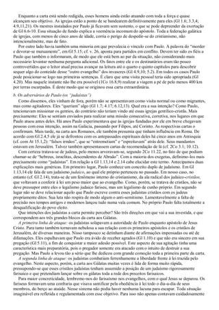 Enquanto a carta está sendo redigida, esses homens ainda estão atuando com toda a força e quase
alcançam seu objetivo. As igrejas estão a ponto de se bandearem definitivamente para eles (Gl 1.6; 3.3,4;
4.9,11,21). Os mestres instalados por Paulo já ficavam sem sustento, o que se pode depreender da exortação
de Gl 6.6-10. Essa situação de fundo explica a veemência incomum do apóstolo. Toda a federação galática
de igrejas, com menos de cinco anos de idade, corria o perigo de despedir-se do cristianismo, não
intencionalmente, mas de fato.
   Por outro lado havia também uma minoria em que prevalecia o vínculo com Paulo. A palavra do ―morder
e devorar-se mutuamente‖, em Gl 5.15; cf. v. 26, aponta para partidos em conflito. Devem ter sido os fiéis a
Paulo que também o informaram, de modo que ele está bem ao par da situação, não considerando mais
necessário levantar nenhuma pergunta adicional. Os fatos entre ele e os destinatários eram tão pouco
controvertidos que o leitor atual precisa avançar na leitura até o quarto e quinto capítulos para descobrir
sequer algo do conteúdo desse ―outro evangelho‖ dos invasores (Gl 4.9,10; 5.2). Em todos os casos Paulo
pode posicionar-se logo nas primeiras sentenças. É claro que uma visita pessoal teria sido apropriada (Gl
4.20). Mas naquele instante não lhe era possível (1Co 16.8,9) realizar a viagem a pé de pelo menos 400 km
por terras escarpadas. É deste modo que se originou essa carta extraordinária.
b. Os adversários de Paulo (os ―judaístas‖)
   Como dissemos, eles vinham de fora, porém não se apresentavam como visita normal ou como migrantes,
mas como agitadores. Eles ―queriam‖ algo (Gl 1.7; 4.17; 6.12,13). Qual era a sua intenção? Como Paulo,
tencionavam missionar os gentios, do contrário não teriam vindo até essas igrejas gentílico-cristãs. Mais
precisamente: Eles se sentiam enviados para realizar uma missão consecutiva, corretiva, nos lugares em que
Paulo atuou antes deles. Há anos Paulo experimentava que às igrejas fundadas por ele em breve chegavam
pessoas com essa intenção, assim na Galácia, passando por Filipos, até Corinto. As respectivas cartas o
confirmam. Mais tarde, na carta aos Romanos, ele também presumia que tinham influência em Roma. De
acordo com Gl 2.4,5 ele já se defrontou com os antepassados espirituais deles há cinco anos em Antioquia
(cf. com At 15.1,2): ―falsos irmãos‖, que se ―entremetiam‖ e ―espreitavam‖ atrás dele. Seus mandantes
estavam em Jerusalém. Talvez também apresentassem cartas de recomendação de lá (cf. 2Co 3.1; 10.12).
   Com certeza tratava-se de judeus, pelo menos arvoravam-se, segundo 2Co 11.22, no fato de que podiam
chamar-se de ―hebreus, israelitas, descendentes de Abraão‖. Com a maioria dos exegetas, definimo-los mais
precisamente como ―judaístas‖. Em relação a Gl 1.13,14 e 2.14 cabe elucidar este termo. Antecipamos duas
explicações mais genéricas. Em primeiro lugar, Paulo conhece um conceito duplo de judaísmo. Em Gl
1.13,14 ele fala de um judaísmo judaico, ao qual ele próprio pertenceu no passado. Em nosso caso, no
entanto (cf. Gl 2.14), trata-se de um fenômeno interno do cristianismo, da ala radical dos judaico-cristãos,
que voltavam a conferir à lei um peso maior que ao evangelho. Como, porém, se tratava de cristãos, não se
deve pressupor entre eles o legalismo judaico fariseu, mas um legalismo de cunho próprio. Em segundo
lugar não se deve relacionar aquilo que Paulo escreve contra esses judaístas cristãos com os judeus
propriamente ditos. Sua luta não respira de modo algum o anti-semitismo. Lamentavelmente a falta de
precisão nos tempos antigos e modernos lançou tudo numa vala comum. No próprio Paulo falta totalmente a
desqualificação do povo eleito.
   Que intenções dos judaístas a carta permite perceber? São três direções em que vai a sua investida, e que
correspondem aos três grandes blocos da carta aos Gálatas.
   A primeira linha de ataque: os judaístas solapavam a autoridade de Paulo enquanto apóstolo de Jesus
Cristo. Para tanto também tornavam nebulosa a sua relação com os primeiros apóstolos e os cristãos de
Jerusalém, de diversas maneiras. Nisso tampouco se detinham diante de afirmações impensadas ou até de
difamações. Eles espalhavam que Paulo era ávido de receber agrados (Gl 1.10) e que não era sincero em sua
pregação (Gl 5.11), a fim de conquistar a maior adesão possível. Este aspecto de sua agitação tinha uma
característica mais preparatória, pois o pregador somente era atacado com o intuito de destruir a sua
pregação. Mas Paulo a levou tão a sério que lhe dedicou com grande comoção toda a primeira parte da carta.
   A segunda linha de ataque: os judaístas combatiam ferrenhamente a liberdade frente à lei trazida pelo
evangelho. Neste aspecto, porém, a carta aos Gálatas muitas vezes é lida de forma muito rápida,
pressupondo-se que esses cristãos judaístas tenham assumido a posição de um judaísmo rigorosamente
farisaico e que pretendiam lançar sobre os gálatas toda a rede dos preceitos farisaicos.
   Para maior concreticidade, lembremo-nos do farisaísmo nos evangelhos, com o qual Jesus se deparou. Os
fariseus formavam uma confraria que visava santificar pela obediência à lei todo o dia-a-dia de seus
membros, do berço ao ataúde. Nesse sistema não podia haver nenhuma lacuna para escapar. Toda situação
imaginável era refletida e regulamentada com esse objetivo. Para isso não apenas contavam cuidadosamente
 