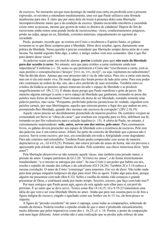 de escravos. No momento em que num domingo de manhã essa carta era proferida com a presente
expressão, os ouvintes a entendiam imediatamente, uma vez que Paulo utilizava uma fórmula
atualíssima para eles. É claro que por meio dela ele trazia à presença deles uma libertação
incomparavelmente maior que a da condição de escravo. Quanta escravidão encoberta e escondida
existe entre as pessoas, mesmo que gozem de todos os direitos de cidadania! Depois do fim do
escravismo ainda restou uma grande horda de escravocratas: vícios, condicionamentos psíquicos,
prisão na culpa, apego ao eu, falsidade, correntes materiais, enquadramento no egoísmo da
sociedade.
   Paulo, portanto, recorda que, ao crerem em Cristo e receberem o Espírito Santo, os gálatas
tornaram-se os que Deus comprou para a liberdade. Disso deve resultar, agora, diariamente uma
prática da liberdade. Nessa questão é preciso considerar que libertação sempre deixa atrás de si uma
lacuna. Na manhã seguinte falta algo, a saber, o antigo senhor com seus comandos. Que é que flui
para dentro desse vácuo?
   As palavras soam como um sinal de alarme: porém (cuidado para que) não useis da liberdade
para dar ocasião à carne. No entanto, será que para cristãos a carne realmente ainda tem
importância? Conforme o v. 24, acaso os que pertencem a Cristo não ―crucificaram a carne, com as
suas paixões e concupiscências (‗desejos‘ [ NVI, BJ, VFL, BLH])‖, ou seja, rejeitaram-na radicalmente?
Não há dúvida disso. Apenas que esse processo não é via de mão única. Para eles a carne está morta,
mas em si ela está muito viva. De modo algum eles foram postos de lado pela carne. Para esse poder
eles continuam na ordem do dia, sim, são o alvo preferido de suas investidas. Também entre os
cristãos da Galácia as paixões carnais tentavam invadir o espaço de liberdade e se produzir
magnificamente (cf. 1Pe 2.11). É diante desse perigo que Paulo manifesta o grito de pavor. De
maneira alguma entregar à carne o novo espaço de liberdade que ganharam, tornando-se presa das
pulsões mais fortes do momento! Num instante ela deixa de ser liberdade, restando somente uma
palavra patética, mas vazia. ―Porquanto, proferindo palavras jactanciosas de vaidade, engodam com
paixões carnais, por suas libertinagens, aqueles que estavam prestes a fugir dos que andam no erro,
prometendo-lhes liberdade, quando eles mesmos são escravos da corrupção‖ (2Pe 2.18,19).
   Aquele vácuo precisa ser decididamente preenchido de maneira positiva. Do contrário vicejam na
comunidade em breve as ―obras da carne‖, que resultam em vergonha para os fiéis, debilitam sua fé,
tornando-os por fim vulneráveis para a solução legalista (v. 15). A oferta de Paulo, no entanto, é
extremamente surpreendente: sede, antes, servos uns dos outros, pelo amor. Para continuarem
livres, os gálatas devem preencher seu espaço de liberdade com a existência de escravos. Pelo teor
das palavras isso é um contra-senso. Afinal, faz parte do conceito de liberdade que a pessoa não é
escrava. Servir como escravo, por isso, era considerado em toda a Antigüidade como degradante.
Para não criarmos mal-entendidos: Também Paulo podia compreender esse termo de maneira
depreciativa (p. ex., Gl 4.8,9,25). Portanto, não estava privado do senso de honra, não era perverso e
apaixonado pela atitude de rastejar diante de todos. Pelo contrário, sua chave misteriosa dizia: ―pelo
amor‖!
   Pela libertação desenvolve-se não somente aquele vácuo, mas também uma pressão maior, a
pressão do amor. Cumpre partirmos de Gl 2.20: ―(Cristo) me amou‖, e de forma irrestritamente
transbordante: ―a si mesmo se entregou por mim‖. Se esse Cristo é um poder que habita em nós,
resulta o repúdio do mundo das cobiças e do calculismo (Gl 5.24,26). Também 2Co 5.14 enfoca a
mesma correlação: O amor de Cristo ―constrange‖ para amarmos. Em vez de dizer: Não tenho nada
para doar porque ninguém tampouco dá algo para mim! Diz-se agora: Tenho algo para doar, porque
alguém me presenteia com tudo (Rm 8.32). Sobre a vasilha da minha vida começou o grande
presentear de Deus, e continuará ainda por muito tempo. Socorro, socorro, que faço com tudo isso?!
   Por mais enérgico que Paulo possa agir, agora ele está agindo sem olhar para si, em prol do
próximo. É ao outro que se deve servir. Textos como Rm 14.14,15; 1Co 9.19-23 transmitem uma
idéia do que vem a ser essa liberdade liberta no amor. Ainda que para isso assuma para os de fora a
figura indigna do escravo, cingido e agachado como seu Senhor em Jo 13.1ss, ele bem pouco se
importa.
   A figura da ―pressão excedente‖ do amor é capenga, como todas as comparações, sobretudo do
mundo da técnica. Poderia resultar a opinião errada de que o amor é produzido mecanicamente,
muito diferente que pelos imperativos como dos v. 16,25; cf. v. 18. Porém, o ponto de comparação
está num lugar diferente. Amor cristão não é uma realização que se produz pelo esforço de uma
 