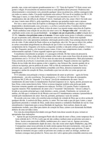 pressão, mas, como será exposto grandiosamente no v. 22, ―fruto do Espírito‖! O fruto cresce sem
   gemer e ofegar. O crescimento na natureza torna-se uma parábola desse processo: Poderosa mas
   silenciosamente o crescimento vem, preenche qualquer vácuo na primavera, enfeita a paisagem toda
   em todos os cantos e lados. Um poder totalmente sem esforço! Por isso lê-se também em Mt 11.30:
   ―Meu jugo é suave, e o meu fardo é leve‖. O respectivo eco encontra-se em 1Jo 5.3: ―Seus
   mandamentos não são difíceis de obedecer‖ ( BLH). Analisado sob a luz, amar é fácil. Em todo caso
   ser mau é muito mais difícil e, pela experiência, sabemos que prejudica muito mais a pessoa.
       Por isso o amor como fruto do Espírito se distingue do altruísmo filosófico, que impõe a atitude
   desprendida e desinteressada como princípio e a atribui à autodisciplina. Constitui um fator
   decididamente importante que em Paulo a ética do amor é ao mesmo tempo uma ética do Espírito.
14 Paulo estabelece uma relação de sua ética do amor com a lei. Porque toda a lei – em toda a sua
   amplitude assim como em sua profundidade – se cumpre em um só preceito, a saber (citação de Lv
   19.18): Amarás o teu próximo como a ti mesmo. O mais tardar nesse ponto é refutada a sentença
   de que na presente carta, diferente que na posterior carta aos Romanos, Paulo teria rejeitado
   radicalmente a lei e não apresentou nenhuma valorização positiva dela. Essa sentença decorre de um
   erro de visão. O não radical de Paulo refere-se ao legalismo, não à lei. No que se refere à lei, ambas
   as cartas concordam integralmente na afirmação de que Cristo é ao mesmo tempo o fim e o
   cumprimento da lei. Enquanto a lei incita a conquistar sozinho a vida pelo esforço próprio, Cristo é o
   seu fim. Enquanto, porém, a lei incentiva para o amor, Cristo é seu cumprimento exato, e também
   ardorosamente esperado. É desse segundo aspecto que se trata aqui.
       Consultamos inicialmente no próprio AT a passagem referida. De fato temos de procurá-la.
   Naquele contexto a frase ainda não paira radiante sobre tudo o mais como frase ética de ponta, mas a
   encontramos em Lv 19.18 (cf. Dt 10.19) no meio de uma série de mandamentos. Mais precisamente:
   Uma corrente de proibições é encerrada com esse mandamento. Naquele contexto isso significa:
   Diante do teu irmão não deves apenas evitar o negativo, mas fornecer-lhe, mesmo quando ele se
   colocou na injustiça, provas práticas de amor. Não se fala de sentimentos de amor. Jesus foi o
   primeiro que, a partir de sua extraordinária comunhão com Deus, detectou exatamente nessa
   passagem o pulsar do coração de Deus, ressaltando-a por isso em alta voz como que por um
   amplificador.
       O NT entendeu essa pulsação e trouxe o mandamento do amor ao próximo – agora de forma
   predominante – em oito ocorrências. Nos pormenores, o NT oferece três tipos de concepções.
   Conforme Mt 22.40 a lei ―depende‖ (―se baseia‖ [ BLH]) do mandamento do amor. Sem o
   mandamento do amor todos os mandamentos ficariam suspensos no ar. Agora, porém, possuem sua
   base firme, como numa âncora forte. Talvez se possa imaginar também uma porta que pode
   funcionar somente quando está suspensa nos mancais. Em Rm 13.9, porém, Paulo o expressa da
   seguinte maneira: Pelo mandamento do amor a lei é ―resumida‖ (literalmente: ―elevar à cabeça‖),
   levada ao seu ponto principal que a tudo domina e, assim, coroada. Finalmente, no versículo em
   análise, ele fala que a volumosa lei de Moisés com seus 613 mandamentos somente é preenchida de
   sentido pelo mandamento do amor. Sem ele, portanto, permanece vazio de sentido.
       De acordo com essa visão a lei constitui uma revelação da vontade de Deus que se eleva acima de
   qualquer dúvida. A essência de Deus, porém, é o amor. Por isso tudo o que ele quer é amor, e amor
   igualmente preenche a vontade de Deus, sendo dessa maneira a verdadeira finalidade de sua lei. Esse
   entendimento é importante para a nossa liberdade do legalismo. Sem realizar, diante de cada
   mandamento isolado, esse olhar para dentro do coração de Deus, caímos com demasiada facilidade
   debaixo de uma servidão à letra.
       Em vista da extraordinária brevidade com que Paulo trata desse assunto de peso, tornam-se
   apropriadas duas indicações:
      • Apesar de que na presente passagem Paulo não diz nada do amor a Deus, como tampouco faz o
        texto referido de Lv 19.18, é certo que ele não conhece nenhum amor ao próximo sem amor a
        Deus. Assim como para toda a Bíblia, também para ele o amor é um só. Apenas em termos
        formais existe o mandamento duplo do amor, mas não existe amor duplo (Ridderbos, pág 209).
        Conseguimos amar nosso próximo de modo ateísta apenas bem provisoriamente, visto que ele
        também é o nosso pecador mais próximo, sim talvez o nosso inimigo mais próximo. O mais
        tardar no momento em que o amor ao próximo nos conduz ao amor ao inimigo, nenhum ser
        humano consegue mais produzi-lo. Nesse caso ele é salvo apenas pela comunhão amorosa com
 