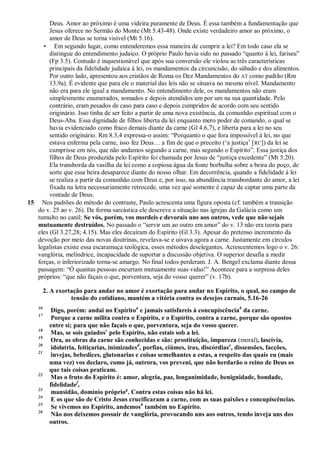 Deus. Amor ao próximo é uma videira puramente de Deus. É essa também a fundamentação que
        Jesus oferece no Sermão do Monte (Mt 5.43-48). Onde existe verdadeiro amor ao próximo, o
        amor de Deus se torna visível (Mt 5.16).
     • Em segundo lugar, como entenderemos essa maneira de cumprir a lei? Em todo caso ela se
        distingue do entendimento judaico. O próprio Paulo havia sido no passado ―quanto à lei, fariseu‖
        (Fp 3.5). Contudo é inquestionável que após sua conversão ele violou as três características
        principais da fidelidade judaica à lei, os mandamentos da circuncisão, do sábado e dos alimentos.
        Por outro lado, apresentou aos cristãos de Roma os Dez Mandamentos do AT como padrão (Rm
        13.9a). É evidente que para ele o material das leis não se situava no mesmo nível. Mandamento
        não era para ele igual a mandamento. No entendimento dele, os mandamentos não eram
        simplesmente enumerados, somados e depois atendidos um por um na sua quantidade. Pelo
        contrário, eram pesados de caso para caso e depois cumpridos de acordo com seu sentido
        originário. Isso tinha de ser feito a partir de uma nova existência, da comunhão espiritual com o
        Deus-Aba. Essa dignidade de filhos liberta da lei enquanto mero poder de comando, o qual se
        havia evidenciado como fraco demais diante da carne (Gl 4.6,7), e liberta para a lei no seu
        sentido originário. Rm 8.3,4 expressa-o assim: ―Porquanto o que fora impossível à lei, no que
        estava enferma pela carne, isso fez Deus… a fim de que o preceito (‗a justiça‘ [ RC]) da lei se
        cumprisse em nós, que não andamos segundo a carne, mas segundo o Espírito‖. Essa justiça dos
        filhos de Deus produzida pelo Espírito foi chamada por Jesus de ―justiça excedente‖ (Mt 5.20).
        Ela transborda da vasilha da lei como a copiosa água da fonte borbulha sobre a beira do poço, de
        sorte que essa beira desaparece diante do nosso olhar. Em decorrência, quando a fidelidade à lei
        se realiza a partir da comunhão com Deus e, por isso, na abundância transbordante do amor, a lei
        fixada na letra necessariamente retrocede, uma vez que somente é capaz de captar uma parte da
        vontade de Deus.
15 Nos padrões do método do contraste, Paulo acrescenta uma figura oposta (cf. também a transição
   do v. 25 ao v. 26). De forma sarcástica ele descreve a situação nas igrejas da Galácia como um
   tumulto no canil: Se vós, porém, vos mordeis e devorais uns aos outros, vede que não sejais
   mutuamente destruídos. No passado o ―servir um ao outro em amor‖ do v. 13 não era teoria para
   eles (Gl 3.27,28; 4.15). Mas eles decaíram do Espírito (Gl 3.3). Apesar do pretenso incremento da
   devoção por meio das novas doutrinas, revelava-se e uivava agora a carne. Justamente em círculos
   legalistas existe essa escaramuça teológica, esses métodos deselegantes. Acrescentemos logo o v. 26:
   vanglória, melindrice, incapacidade de suportar a discussão objetiva. O superior desafia a medir
   forças, o inferiorizado torna-se amargo. No final todos perderam. J. A. Bengel exclama diante dessa
   passagem: ―Ó quantas pessoas encurtam mutuamente suas vidas!‖ Acontece para a surpresa deles
   próprios: ―que não façais o que, porventura, seja do vosso querer‖ (v. 17b).

         2. A exortação para andar no amor é exortação para andar no Espírito, o qual, no campo de
                   tensão do cotidiano, mantém a vitória contra os desejos carnais, 5.16-26
    16
            Digo, porém: andai no Espíritoa e jamais satisfareis à concupiscênciab da carne.
    17
            Porque a carne milita contra o Espírito, e o Espírito, contra a carne, porque são opostos
           entre si; para que não façais o que, porventura, seja do vosso querer.
    18
            Mas, se sois guiadosc pelo Espírito, não estais sob a lei.
    19
            Ora, as obras da carne são conhecidas e são: prostituição, impureza (moral), lascívia,
    20
            idolatria, feitiçarias, inimizadesd, porfias, ciúmes, iras, discórdiase, dissensões, facções,
    21
            invejas, bebedices, glutonarias e coisas semelhantes a estas, a respeito das quais eu (mais
           uma vez) vos declaro, como já, outrora, vos preveni, que não herdarão o reino de Deus os
           que tais coisas praticam.
    22
            Mas o fruto do Espírito é: amor, alegria, paz, longanimidade, benignidade, bondade,
           fidelidadef,
    23
            mansidão, domínio própriog. Contra estas coisas não há lei.
    24
            E os que são de Cristo Jesus crucificaram a carne, com as suas paixões e concupiscências.
    25
            Se vivemos no Espírito, andemosh também no Espírito.
    26
            Não nos deixemos possuir de vanglória, provocando uns aos outros, tendo inveja uns dos
           outros.
 