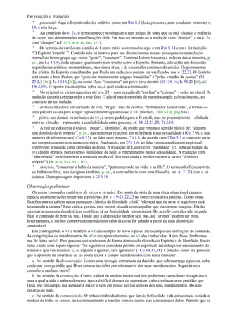 Em relação à tradução
   a
        pneumati: Aqui o Espírito não é o critério, como em Rm 8.5 (kata pneuma), nem condutor, como no v.
  18, e sim força.
   b
        Ao contrário do v. 24, o termo aparece no singular e sem artigo, de sorte que se está visando a essência
  da carne, não determinadas manifestações dela. Por isso recomenda-se a tradução com ―desejar‖, e no v. 24
  com ―desejos‖ (cf. NVI, BLH, BJ, BV, VFL).
   c
        Os leitores da versão em alemão de Lutero estão acostumados aqui e em Rm 8.14 com a formulação:
  ―O Espírito ‗impele‘ ‖. Contudo não há motivo para nos distanciarmos nessas passagens da reprodução
  normal do termo grego ago como ―guiar‖, ―conduzir‖. Também Lutero traduziu a palavra dessa maneira, p.
  ex., em Lc 4.1,9, onde aparece igualmente num trecho sobre o Espírito. Portanto, não estão em discussão
  experiências estáticas momentâneas, mas sim a ética, i. é, o caminho contínuo do cristão. Os pormenores
  dos efeitos do Espírito considerados por Paulo em cada caso podem ser verificados nos v. 22,23. O Espírito
  está sendo o bom Pastor, que ―guia-me mansamente a águas tranqüilas‖ e ―pelas veredas da justiça‖ (Sl
  23.2,3 [RC]; Jo 10.16 [BJ]), ou como Deus ―conduziu‖ seu povo pelo deserto (Sl 136.16; Is 48.21 [BJ]; cf.
  Hb 2.10). O oposto é a disciplina sob a lei, à qual alude a continuação.
   d
        No original os vícios seguintes até o v. 21 – com exceção de ―porfias‖ e ―ciúmes‖ – estão no plural. A
  tradução deveria corresponder a esse fato. O plural traz à memória de maneira ampla esferas inteiras, ao
  contrário do ato isolado.
   e
        eritheia não deve ser derivada de éris, ―briga‖, mas de érithos, ―trabalhador assalariado‖, e tornou-se
  uma palavra usada para xingar o procedimento ganancioso e vil (Büchsel, ThWNT II, pág 658).
   f
       pístis, nas demais ocorrências do NT, é termo padrão para a fé cristã, mas no presente texto – alinhada
  entre as virtudes – representa a confiabilidade entre pessoas, cf. Mt 25.21,23; Tt 2.10.
   g
        A raiz de egkráteia é krátos, ―poder‖, ―domínio‖, de modo que resulta o sentido básico de: ―alguém
  tem domínio de si próprio‖, p. ex., nas seguintes relações: em referência à sua sexualidade (1Co 7.9), à sua
  maneira de alimentar-se (1Co 9.25), ao lidar com pessoas (Tt 1.8; de acordo com 2Tm 3.3 o contrário seria
  um comportamento sem autocontrole) e, finalmente, em 2Pe 1.6, ao lidar com entendimento espiritual:
  comprovar a medida certa em todas as áreas. A tradução de Lutero com ―castidade‖ (cf. nota de rodapé da
  BJ) afunila demais, para o senso lingüístico de hoje, o entendimento para a sexualidade. A tradução com
  ―abstinência‖ inclui também a renúncia ao álcool. Por isso ainda é melhor manter o termo ―domínio
  próprio‖ (RA, BLH, NVI, VFL, BV).
   h
        stoichéo, ―conservar a linha da marcha‖, ―permanecendo na linha e na fila‖. O termo não ficou restrito
  ao âmbito militar, mas designou também, p. ex., a concordância com uma filosofia, em At 21.24 com a lei
  judaica. Outra passagem importante é Gl 6.16.

Observação preliminar
   Os assim chamados catálogos de vícios e virtudes. Do ponto de vista de uma ética situacional causam
espécie as enumerações negativas e positivas dos v. 19-21,22,23 no contexto da ética paulina. Como essas
fixações morais cabem nessa passagem clássica da liberdade cristã? Não será que de novo o legalismo está
levantando a cabeça? Essa crítica, porém, está menos situada no evangelho que ela mesma imagina. Ela faz
recordar argumentações de éticas gentílicas já na Antigüidade (estoicismo). De acordo com elas não se pode
fixar o conteúdo de bem ou mal. Desde que a disposição interior seja boa, até ―crimes‖ podem ser bons.
Inversamente, o melhor comportamento não tem valor ético se for gerado a partir de uma disposição
condenável.
   Em contrapartida o AT e também o NT dão sempre de novo o passo até o campo das instruções de conteúdo.
As compilações de mandamentos do AT e seu aproveitamento no NT são conhecidas. Além disso, lembremo-
nos de listas no NT. Para pessoas que sonhavam de forma demasiado elevada do Espírito e da liberdade, Paulo
tinha à mão uma áspera repulsa: ―Se alguém se considera profeta ou espiritual, reconheça ser mandamento do
Senhor o que vos escrevo. E, se alguém o ignorar, será ignorado‖ (1Co 14.37,38). Contudo, como era possível
que o apóstolo da liberdade da lei podia trazer a campo mandamentos com tanta firmeza?
   a. No sentido da desoneração. Contra uma teologia extremada da decisão, que sobrecarrega a pessoa, cabe
confessar com gratidão que Deus assume decisões por nós através dos seus mandamentos: Seguirás esse
caminho e nenhum outro!
   b. No sentido da orientação: Contra o ideal da análise intelectual dos problemas como fonte do agir ético,
para a qual a vida e sobretudo nossa época é difícil demais de supervisar, cabe confessar com gratidão que
Deus põe em campo sua sabedoria maior e vem em nosso auxílio através dos seus mandamentos. Do alto
enxerga-se mais.
   c. No sentido da comunicação. O nefasto individualismo, que faz do fiel isolado e da consciência isolada a
medida de todas as coisas, leva continuamente a tensões com os outros e as consciências deles. Permite que se
 