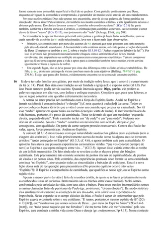 forme somente uma comunhão superficial e fácil de se quebrar. Com gratidão confessamos que Deus,
     enquanto advogado da comunhão e compreensão, é garantidor do mundo social através de seus mandamentos.
        Por essas razões práticas Deus não apenas nos encaminha, através de sua palavra, de forma genérica na
     direção de: Deves amar! Pelo contrário, ele também nos mostra caminhos e trilhas, e cita igualmente desvios e
     abismos pelo nome. Do cântico do amor como o ―caminho sobremodo excelente‖ (1Co 12.31) faz parte
     também, conforme a mesma carta aos Coríntios, a orientação para caminhos concretos. Ao se nomear o amor
     diz-se de fato o ―maior‖ (1Co 13.13), mas justamente não ―tudo‖ (Schrage, Ethik, pág 208).
        A circunstância de que na literatura pré-cristã entre judeus e gentios já havia listas semelhantes, com as
     quais sem dúvida as séries do NT estão relacionadas, leva-nos a fazer mais duas observações:
       • Primeiro, tais empréstimos por parte dos autores do NT atestam que estes possuem um certo respeito
          pela ética do mundo envolvente. A humanidade caída continua sendo, até certo ponto, criação abençoada
          de Deus (Compare-se também a opr 2, sobre o trecho Gl 3.10-12: ―Judeus e gentios debaixo da lei?‖). Por
          isso os cristãos não provocam necessariamente choques com o sentimento ético de seu mundo
          envolvente, não empenham sua ambição em aparecerem como pessoas excêntricas. Tentam comprovar
          que sua fé os torna capazes para a vida e aptos para a comunhão também neste mundo, e com certeza
          igualmente críticos e capazes de sofrer.
       • Em segundo lugar, não se deve passar por cima das diferenças entre as listas cristãs e extrabíblicas. De
          Filo, p. ex., existe um catálogo de vícios com bem mais de cem adjetivos (Delling, ThWNT VI, pág
          270.5s). É algo que passa dos limites, evidentemente encontra-se no comando um outro espírito.

16     Já deve ter sido familiar aos gálatas, por meio da tradição sobre Jesus, que o amor é o cumprimento
     da lei (v. 14). Paulo lhes dera essa tradição ao ser fundada a igreja (cf. o exposto sobre Gl 1.9). Por
     isso Paulo também podia ser tão sucinto. Quando intercala agora: Digo, porém, ele profere as
     palavras seguintes em alta voz, com ênfase e enfoque especiais. Considera que, para seus leitores, o
     que se segue constitui uma questão extremamente necessária.
        A norma do amor precisa ser combinada com a força do Espírito Santo. Andai no Espírito e
     jamais satisfareis à concupiscência (―o desejar‖ [cf. nota quanto à tradução]) da carne. Todos os
     povos conhecem bem a idéia de que a vida é como um caminho que precisa ser caminhado. No NT
     esse ―andar‖ aparece em quase todos os escritos (exceção: carta de Judas). O movimento básico da
     vida humana, portanto, é o passo da caminhada. Trata-se de mais do que um mecânico ―esquerda-
     direita, esquerda-direita‖. Todo caminho inclui um ―de onde‖ e um ―para onde‖. Podemos nos
     desviar do caminho. Assim o ―andar‖ constitui um movimento com sentido, direção e, por
     conseguinte, com qualidade. Da parte da carne surgem pressões transversais. Contra elas Paulo faz
     valer, agora, forças pneumáticas: Andem no Espírito.
        A unidade Gl 3.1-5 mostrou-nos com que naturalidade saudável os gálatas eram espirituais (sem o
     exagero dos coríntios!). Isso valia primeiramente acerca do modo como há alguns anos se tornaram
     cristãos: ―tendo começado no Espírito‖ (Gl 3.3; cf. 4.6), e agora também vale para a atualidade. O
     apóstolo lhes atesta que possuem experiências carismáticas válidas: ―que vos concede (sempre de
     novo) o Espírito e que opera milagres entre vós…‖ (Gl 3.5). Apesar disso existia entre eles o rombo
     de um déficit pneumático. De fato ainda não se revelara a eles o alcance pleno das bênçãos
     espirituais. Este precisamente não consiste somente de pontos iniciais de espiritualidade, de pontos
     de virada e de pontos altos. Pelo contrário, das experiências pontuais deve formar-se uma caminhada
     contínua ―no Espírito‖, atravessando todas as sinuosidades e baixadas do cotidiano. Essa é a nova
     lição dessa aula de recuperação para pneumáticos (No presente capítulo ocorre oito vezes
     ―Espírito‖!): O Espírito é companheiro de caminhada, que qualifica o nosso agir, ou: o Espírito como
     sujeito ético.
        Apenas a menor parte da vida é feita de reuniões cristãs, às quais se referem predominantemente
     as conhecidas listas de carismas. Bem maiores são os trechos entre essas reuniões. Neles somos
     confrontados pela seriedade da vida, com seus altos e baixos. Para esses trechos intermediários temos
     as assim chamadas listas de perístases de Paulo (gr: peristaseis, ―circunstâncias‖). De modo sintético
     elas arrolam realisticamente as condições do seu dia-a-dia, sem omitir suas experiências de
     impotência. Nelas expande-se o campo clássico da ética, e Paulo é capaz de testemunhar que pelo
     Espírito exerce o controle sobre o seu cotidiano: ―E temos, portanto, o mesmo espírito de fé‖ (2Co
     4.13 [RC]), ou: ―mostramos que somos servos de Deus… por meio do Espírito Santo‖ (2Co 6.4-6
     [BLH]), ou: ―tudo posso naquele que me fortalece‖; ele me torna forte, ele me ―dinamiza‖ pelo seu
     Espírito, para conduzir a minha vida como Deus o deseja (gr: endynamoun, Fp 4.13). Nesse contexto
 