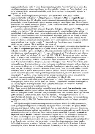depois, em Rm 8, mas então 19 vezes. Em contrapartida, em Gl 5 ―Espírito‖ ocorre oito vezes. Isso
    significa uma situação totalmente diferente nos dois capítulos redigidos por Paulo. Em Rm 7 ele se
    torna porta-voz do ser humano não-redimido, em Gl 5 tem em vista a pessoa gerada ―segundo o
    Espírito‖ (Gl 4.29).
18a No intuito de ancorar pneumatologicamente a ética da liberdade da lei, Paulo substitui
    inicialmente ―andar no Espírito‖ (v. 16) por ―guiados pelo Espírito‖. Mas, se sois guiados pelo
    Espírito. Diferente do v. 16, o Espírito aparece na presente passagem não como força, mas como
    companheiro pessoal de caminhada – ombro a ombro, passo por passo, fôlego após fôlego. Contudo
    note-se que ele é sempre aquele que ―governa‖, como Lutero traduziu essa palavra. Isso é importante
    para a dedução logo em seguida no v. 18b.
        É significativa novamente para a maneira do governo do Espírito a frase com ―se‖: ―Mas, se sois
    guiados pelo Espírito…‖ Ele não nos dirige mecanicamente. Os gálatas também tinham a triste
    possibilidade de não se deixar guiar. Um exemplo de rejeição da condução é trazido em Rm 2.4. Os
    cristãos não receberam uma corrente de ferro em torno do pescoço, pelo qual seu Senhor os arrasta
    atrás de si. O Espírito concede liberdade (2Co 3.17). Junto dele temos de ter uma vontade. Assim
    como o Senhor nos ama com um amor diariamente novo, assim cada um dos nossos passos também
    deve ser dado de livre e cordial vontade. A vida guiada pelo Espírito precisa ser preenchida
    positivamente a partir de Gl 4.6, ser filho é viver como tal.
18b Agora é verbalizada a intenção visada no presente texto: Uma prática dessas significa liberdade da
    lei. Mas, se sois guiados pelo Espírito, não estais sob a lei. Onde o Espírito é Senhor da forma
    indicada, passando a vigorar a condição de filho, seguramente não predomina a ausência da lei – pois
    através dos que guia ele cumpre a lei (v. 14) – mas a liberdade da lei. A lei não exerce mais a função
    de juiz, de ―prisão‖, de ―vigilante‖, de ―tutor‖ (Gl 3.22,23,24; 4.2). Tudo o que ela proíbe, manda e
    exige cai no vazio onde o mandamento é exercido alegre e livremente. Afinal, para poder dominar, a
    lei precisa de pessoas que a partir de si mesmas não fazem ou não fazem de coração o que Deus
    quer. A lei exerce uma função de cerca: Até aqui e nenhum passo mais! Pressuposta, portanto, está a
    natureza humana de se deixar fixar por coisas proibidas e caminhar desejosamente ao longo da divisa
    do permitido, retido apenas pelo medo de ser flagrado. Quando um pecador desses, porém, recebe um
    novo coração, vivendo agora no centro do amor e da vontade de Deus, ele anda no meio do caminho
    em vez de ladear as divisas. Em decorrência, torna-se obsoleta a função da lei como cerca. Para ela
    seriam necessárias pessoas na cerca. Quando ninguém se encontra ali, ela sobra. Ilustremos isso com
    um exemplo: A legislação sobre o casamento tem grande importância no caso de uma catástrofe
    conjugal, mas num matrimônio saudável ela é insignificante (cf. 1Tm 1.9,10).
19-23 Nos cinco versículos Paulo contrapõe pela segunda vez carne e Espírito, agora, porém, não mais
    como princípio, mas de modo prático. Troca em ―miúdos‖. Comparemos também a resposta prática
    de Jesus à pergunta de princípio em Lc 10.29. Conceitos não devem ser debulhados de forma
    infrutífera, mas requerem ser tornados aplicáveis.
19-21a Paulo arrola, a título de exemplos, conseqüências do desejo carnal. Ora, as obras da carne
    são conhecidas. A ênfase está no início da frase. Para toda pessoa sensata muitas vezes é flagrante
    onde não está agindo o amor verdadeiro, mas justamente a carne. Para isso não é preciso que ser nem
    judeu versado na lei nem cristão. Tanto maior é o atestado de pobreza para cristãos que não se
    apercebem do anti-Espírito que se reveste de ares devotos. Perdem longe para a clarividência de seu
    mundo envolvente (cf. 1Co 5.1). Aqui encontra-se mais uma indireta contra os ―gálatas insensatos‖
    de Gl 3.1.
        Seria equivocado procurarmos em cada ponto da lista seguinte alusões às condições na Galácia,
    ainda que seguramente possa ter havido entre eles alguns ―velhos conhecidos‖ dos gálatas. Muito
    antes, deve ser aguçado o olhar para o que é típico. Para não atrapalhar essa impressão, deixamos de
    lado a dissecação de cada vocábulo individualmente e mantemos nossa atenção nas grandes linhas do
    pensamento. Os primeiros três termos fazem parte da área da sexualidade deturpada: prostituição,
    impureza (moral), lascívia. A menção desse aspecto logo no início e em muitas listas comparáveis
    da Bíblia facilmente pode levar alguém a acusar a mensagem cristã de ser recatada em excesso.
    Contudo, essa suspeita se dissipa com a leitura persistente da Bíblia. A interpretação acertada é: Deus
    é um Deus do amor e por isso é tão alerta contra egoísmo, falta de consideração, vileza, traição e
    infidelidade justamente nessa área. Violações contra o amor verdadeiro têm de vulnerar de forma
    muito singular o Deus do amor. Por isso decorrem, de modo lógico, dos pecados contra o Sexto
 