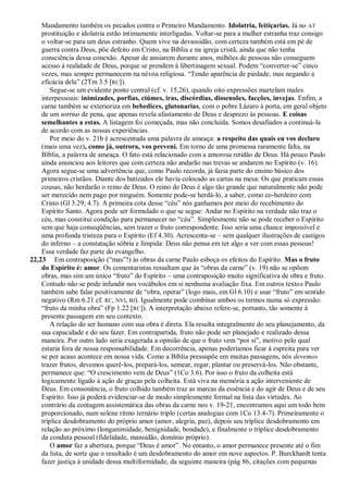 Mandamento também os pecados contra o Primeiro Mandamento. Idolatria, feitiçarias. Já no AT
    prostituição e idolatria estão intimamente interligadas. Voltar-se para a mulher estranha traz consigo
    o voltar-se para um deus estranho. Quem vive na devassidão, com certeza também está em pé de
    guerra contra Deus, põe defeito em Cristo, na Bíblia e na igreja cristã, ainda que não tenha
    consciência dessa conexão. Apesar de ansiarem durante anos, milhões de pessoas não conseguem
    acesso à realidade de Deus, porque se prendem à libertinagem sexual. Podem ―converter-se‖ cinco
    vezes, mas sempre permanecem na névoa religiosa. ―Tendo aparência de piedade, mas negando a
    eficácia dela‖ (2Tm 3.5 [RC]).
        Segue-se um evidente ponto central (cf. v. 15,26), quando oito expressões martelam males
    interpessoais: inimizades, porfias, ciúmes, iras, discórdias, dissensões, facções, invejas. Enfim, a
    carne também se exterioriza em bebedices, glutonarias, com o pobre Lázaro à porta, em geral objeto
    de um sorriso de pena, que apenas revela afastamento de Deus e desprezo às pessoas. E coisas
    semelhantes a estas. A listagem foi começada, mas não concluída. Somos desafiados a continuá-la
    de acordo com as nossas experiências.
        Por meio do v. 21b é acrescentada uma palavra de ameaça: a respeito das quais eu vos declaro
    (mais uma vez), como já, outrora, vos preveni. Em torno de uma promessa raramente falta, na
    Bíblia, a palavra de ameaça. O fato está relacionado com a amorosa retidão de Deus. Há pouco Paulo
    ainda anunciou aos leitores que com certeza não andarão nas trevas se andarem no Espírito (v. 16).
    Agora segue-se uma advertência que, como Paulo recorda, já fazia parte do ensino básico dos
    primeiros cristãos. Diante dos batizados ele havia colocado as cartas na mesa: Os que praticam essas
    cousas, não herdarão o reino de Deus. O reino de Deus é algo tão grande que naturalmente não pode
    ser merecido nem pago por ninguém. Somente pode-se herdá-lo, a saber, como co-herdeiro com
    Cristo (Gl 3.29; 4.7). A primeira cota desse ―céu‖ nós ganhamos por meio do recebimento do
    Espírito Santo. Agora pode ser formulado o que se segue: Andar no Espírito na verdade não traz o
    céu, mas constitui condição para permanecer no ―céu‖. Simplesmente não se pode receber o Espírito
    sem que haja conseqüências, sem trazer o fruto correspondente. Isso seria uma chance impossível e
    uma profunda tristeza para o Espírito (Ef 4.30). Acrescenta-se – sem qualquer ilustrações de castigos
    do inferno – a constatação sóbria e límpida: Deus não pensa em ter algo a ver com essas pessoas!
    Essa verdade faz parte do evangelho.
22,23 Em contraposição (―mas‖!) às obras da carne Paulo esboça os efeitos do Espírito. Mas o fruto
    do Espírito é: amor. Os comentaristas ressaltam que às ―obras da carne‖ (v. 19) não se opõem
    obras, mas sim um único ―fruto‖ do Espírito – uma contraposição muito significativa de obra e fruto.
    Contudo não se pode infundir nos vocábulos em si nenhuma avaliação fixa. Em outros textos Paulo
    também sabe falar positivamente de ―obra, operar‖ (logo mais, em Gl 6.10) e usar ―fruto‖ em sentido
    negativo (Rm 6.21 cf. RC, NVI, BJ). Igualmente pode combinar ambos os termos numa só expressão:
    ―fruto da minha obra‖ (Fp 1.22 [RC]). A interpretação abaixo refere-se, portanto, tão somente à
    presente passagem em seu contexto.
        A relação do ser humano com sua obra é direta. Ela resulta integralmente do seu planejamento, da
    sua capacidade e do seu fazer. Em contrapartida, fruto não pode ser planejado e realizado dessa
    maneira. Por outro lado seria exagerada a opinião de que o fruto vem ―por si‖, motivo pelo qual
    estaria fora de nossa responsabilidade. Em decorrência, apenas poderíamos ficar à espreita para ver
    se por acaso acontece em nossa vida. Como a Bíblia pressupõe em muitas passagens, nós devemos
    trazer frutos, devemos querê-los, prepará-los, semear, regar, plantar ou preservá-los. Não obstante,
    permanece que: ―O crescimento vem de Deus‖ (1Co 3.6). Por isso o fruto da colheita está
    logicamente ligado à ação de graças pela colheita. Está viva na memória a ação interveniente de
    Deus. Em consonância, o fruto colhido também traz as marcas da essência e do agir de Deus e de seu
    Espírito. Isso já poderá evidenciar-se de modo simplesmente formal na lista das virtudes. Ao
    contrário da contagem assistemática das obras da carne nos v. 19-21, encontramos aqui um todo bem
    proporcionado, num solene ritmo ternário triplo (certas analogias com 1Co 13.4-7). Primeiramente o
    tríplice desdobramento do próprio amor (amor, alegria, paz), depois seu tríplice desdobramento em
    relação ao próximo (longanimidade, benignidade, bondade), e finalmente o tríplice desdobramento
    da conduta pessoal (fidelidade, mansidão, domínio próprio).
        O amor faz a abertura, porque ―Deus é amor‖. No entanto, o amor permanece presente até o fim
    da lista, de sorte que o resultado é um desdobramento do amor em nove aspectos. P. Burckhardt tenta
    fazer justiça à unidade dessa multiformidade, da seguinte maneira (pág 86, citações com pequenas
 