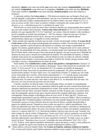 alterações): alegria como amor que jubila, paz como amor que restaura, longanimidade como amor
   que sustém, benignidade como amor que se compadece, bondade como amor que doa, fidelidade
   como amor confiável, mansidão como amor humilde, domínio próprio como amor disposto a
   renunciar.
       A expressão sintética final estas coisas (v. 23b) denota novamente que, na listagem, Paulo nem
   está tão apegado a cada palavra individualmente, mas que visa comunicar uma impressão geral: Cada
   uma das expressões citadas é perpassada pela luz do Espírito Santo e do amor. Desde 1Co 13.1-4
   ecoa em nosso ouvido: Sem o amor as maiores virtudes e realizações não seriam nada! Cl 2.20-23
   descreve, p. ex., a abstinência que traz ―a satisfação da carne‖ ( RC).
       Pela terceira vez nessa seção da carta a frase conclusiva aborda a lei, demonstrando dessa maneira
   que esse tema sempre esteve presente. Contra estas coisas não há lei (cf. Gl 3.21). Como também
   poderia a lei, que segundo Rm 7.12,14 é ―espiritual‖, ser contra o fruto do Espírito e não reconhecer
   que foi cumprida no sentido mais profundo (v. 14)!? No entanto, é digno de nota que a lei não é
   cumprida intencionalmente através da lei, mas que ela se mostra como cumprida apenas
   posteriormente, depois que o evangelho se tornou manifesto.
24 Paulo ressalta num segundo momento que em todo o trecho ele pressupõe cristãos. E os que são de
   Cristo Jesus acolhe uma antiga autodesignação dos primeiros cristãos. Por trás dela existe um modo
   de pensar, segundo o qual uma pessoa não pertence a si própria, mas sempre é propriedade de
   alguém. No entanto, quando pertence a um, é livre do outro. ―Ninguém pode servir a dois senhores‖
   (Mt 6.24). Ser propriedade de Cristo, portanto, é ao mesmo tempo uma experiência de libertação. Em
   Rm 8.9 Paulo marca a data em que Cristo toma posse de alguém e em que esse por isso é libertado do
   domínio da carne, para o instante do recebimento do Espírito. Por intermédio do Espírito, o Senhor
   exaltado tomou posse de sua propriedade, a fim de afirmá-la como sua esfera de senhorio e bênção.
   Unicamente nessa situação a convocação para andar no Espírito faz sentido, porque somente então
   está dado o reverso: o desprendimento do poder da carne.
       Paulo lembra: Eles crucificaram a carne, com as suas paixões e concupiscências (―desejos‖ cf.
   BLH, NVI, VFL, BJ). Em Rm 6.6 ele modifica a declaração: ―nosso velho homem foi crucificado (―foi
   morto‖ cf. BLH) com ele‖ (NVI). Ao abordarmos Gl 2.19, tratamos em detalhe da linguagem
   metafórica de matar, bem como seu pertinente ponto de comparação. No centro encontra-se um
   acontecimento jurídico: Os laços legais com o ser carnal foram cortados. É verdade que esse ainda
   existe como poder ativo externo, como mostra especialmente o v. 17, contudo apenas como poder
   ilegal, sem direito. Por isso o cristão não precisa mais deixar-se acovardar pela apresentação
   autoritária dele. O cristão não deve mais nada à carne (Rm 8.12). As demandas dela são nulas. Ele
   não tem a ver com ela mais do que teria com um morto.
       Contudo, crucificar vai além de matar. Uma crucificação efetua, em adição ao aniquilamento
   físico, um aniquilamento moral. Essa condenação radical do poder da carne constitui para Paulo um
   elemento importante da experiência fundamental do cristão. Pelo sentido textual, essa crucificação
   não acontece nem por Deus, nem pelo Espírito, nem pelo servidor da igreja, que a executaria numa
   ação de consagração, apesar de que aqui a enorme maioria dos exegetas apela para o batismo. Em
   contrapartida, chama atenção a abordagem sóbria do texto em H. D. Betz, pág 493: ―Porém essa
   interpretação sacramental é aqui tão artificial como ademais na carta aos Gálatas‖. Borse corrobora a
   opinião (pág 206): Os próprios gálatas crucificaram sua carne quando chegaram à fé no Crucificado.
   Certamente a pessoa se torna cristã por meio de uma série de fatores, contudo não pode faltar o
   aspecto do repúdio pessoal. Ninguém se torna cristão sem querê-lo e sabê-lo pessoalmente. Para
   Paulo era importante que entre seus leitores pudesse ser trazida sempre à consciência a lembrança de
   como Cristo tomou posse deles e de como, em conexão com esse evento, eles próprios condenaram a
   carne (cf. o exposto sobre Gl 3.1-5). Sem dúvida também é decisivo que esse ato seja ―esticado‖ por
   todo o tempo de vida do cristão. O diagnóstico ―morto com Cristo‖ precisa continuar a ser escrito dia
   após dia. ―Eu morro todos os dias‖ (VFL), diz Paulo em 1Co 15.31; cf. Lc 9.23. Em 2Co 4.10 ele
   antecipa enfaticamente, para diferenciar de uma experiência ocasional: ―levando sempre no corpo o
   morrer de Jesus‖. Buscamos uma crescente ―comunhão dos seus sofrimentos‖ (Fp 3.10,11; 2Co
   11.23). Todavia, como alguém repudiaria, diariamente e passo por passo, a carne, e como andaria no
   Espírito, quando até agora evitou declarar sua repulsa fundamental e pública a ela?
25 Paulo enfeixa a ética do Espírito Santo: Se vivemos no Espírito, andemos também no Espírito
   (―Se vivemos pelo Espírito, pelo Espírito pautemos também a nossa conduta‖ [ BJ]). O trecho já havia
 