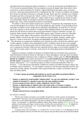 sido aberto pela convocação para andar no Espírito (v. 16). Se ela retorna após as elucidações dos v.
   17-24, ela soa com poder dobrado. No texto original, no ponto de ligação entre frase inicial e frase
   consecutiva, as duas ocorrências de ―Espírito‖ seguem diretamente uma após a outra: pneumati-
   pneumati. Aquilo que pela primeira frase é o fundamento da vida: Vivemos no Espírito, isso também
   deve tornar-se, pela frase consecutiva, o princípio de ação. Nosso agir deve coincidir com o Espírito,
   de maneira que ele se torna para nós ―cânon‖, critério, cf. Gl 6.16. O imperativo: Vós deveis! Nada
   mais é que uma atualização do indicativo: Afinal, tendes! O que é exigido decorre do que foi dado
   com naturalidade. Diante da arrasadora experiência do bem damos pista livre para o bem no nosso
   próprio agir. Amor a Deus transborda em amor ao semelhante!
      No entanto, o óbvio nem sempre acontece por si mesmo. O surgimento não complicado de uma
   coisa da outra poderia não acontecer, mas ser perturbado por algo estranho. O que na Galácia havia
   começado no Espírito corria o perigo de ser continuado, absurdamente, na carne (Gl 3.3). Por isso
   não se deve ignorar o tom de incentivo. O Espírito Santo indubitavelmente é um poder arrasador,
   porém isso não deveria ser motivo para cruzar passivamente os braços e espreitar o seu agir. Ao
   contrário, Paulo exclama: Mexam-se, afinal! Dêem passos, ajam! Vençam o mal com o bem (Rm
   12.21), façam o bem, digam o bem, pensem o bem (Gl 6.9-11)! Quem não faz movimentos de
   natação, afunda. Um navio que não se move tampouco pode ser guiado. Portanto, quando somos
   passivos, a carne se torna ativa. Ela apenas está aguardando uma oportunidade dessas (v. 13b).
26 Não são poucos os exegetas que transferem esse versículo por sobre a divisória dos capítulos, para
   o trecho seguinte. Contudo a nova interpelação em Gl 6.1 já depõe a favor de que a nova unidade
   inicia somente ali. Do mesmo modo como no trecho anterior (v. 15), Paulo parece estar trabalhando
   com o esquema do contraste: Depois de uma exposição positiva segue-se um exemplo repudiável. Se
   essa visão for correta, então o versículo, assim como lá, de modo algum pode ser desmembrado da
   unidade.
      Seguem-se, portanto, exemplos do desprezo ao Espírito Santo na convivência entre as pessoas,
   especificamente na forma do anseio de sobressair-se. Nessa abordagem é certo que estão novamente
   presentes determinados fenômenos entre os gálatas (cf. Popkes, Aufsatz, pág 14). Não nos deixemos
   possuir de vanglória (―não sejamos presunçosos‖ [NVI]), provocando uns aos outros, tendo inveja
   uns dos outros. Já agrupamos a exegese dessa exortação com a do v. 15. Porém, o que chama a
   atenção, diferente do v. 15, é o fato de que dessa vez Paulo se inclui pessoalmente (―Não nos
   deixemos…‖). Ele sabe do que está falando. Também ele conhece esse hálito de desejos carnais, que
   se rebelam contra o Espírito (v. 17). Isso também o incentiva a usar de uma moderação sensitiva, que
   caracteriza o trecho seguinte. Ele próprio realiza aquela atitude que, a seguir, recomenda à igreja ao
   lidar com falhas alheias.

            3. Como a igreja age guiada pelo Espírito no caso de uma falha nas próprias fileiras,
                                      cumprindo a lei de Cristo, 6.1-5
    1
         Irmãos, se alguém for surpreendidoa nalguma faltab, vós, que sois espirituais, corrigi-oc com
         espírito de brandurad; e guarda-te para que não sejas também tentado.
    2
         Levai as cargas uns dos outros e, assim, cumprireis a lei de Cristo.
    3
         Porque, se alguém julga ser alguma coisa, não sendo nada, a si mesmo se engana.
    4
         Mas prove cada um o seu labor e, então, terá motivo de gloriar-se unicamente em si e não
         em outro.
    5
         Porque cada um levará o seu próprio fardo.

    Em relação à tradução
        a
             Não há como traduzir prolambano com exatidão. No prefixo pro reside o aspecto de antecipação
        surpreendente. Mas quem é que está surpreendendo? Poderia ser o passo em falso que surpreende o irmão
        (nesse caso en teria sentido instrumental: ―por meio de alguma falta‖. É a versão que preferimos, com
        Lutero, ―ser alcançado‖; cf. Elberfelder, Ridderbos, Bruce, Borse, Becker, Delling ThWNT IV, pág 15). Ou
        poderia ser outra pessoa que flagra o irmão no passo em falso dele, como defende BLH, BJ: ―Se alguém for
        apanhado‖ (en com sentido local: ―em‖. Assim também Oepke, Schlier, Mussner, EWNT III, col. 381;
        Michaelis, ThWNT VI, pág 173).
         b
             paraptoma (onze vezes em Paulo, p. ex., em Rm 4.25; 5.15,16,17,18,20; 11.11,12) distingue-se do em
        geral muito freqüente hamartia em Paulo (64 vezes) não por uma gravidade menor do pecado (discordando
 