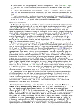 de Rohde: ―o termo mais suave para pecado‖; traduzido assim por Lutero, Oepke, Wolter, EWNT III, pág
       78). Pelo contrário, o termo designa o ato pecaminoso isolado em contraposição ao poder universal do
       pecado.
        c
            katartizo, literalmente: ―tornar totalmente normal e adaptado‖. O substantivo (katartismós, somente
       em Ef 4.12) está comprovado como termo técnico médico para ajustar um membro destroncado (WB, col.
       826).
        d
            praýtes. O oposto seria: ―procedimento áspero, mordaz e contundente‖. Importante é Zc 9.9,10, um
       texto segundo o qual o soberano messiânico é manso, ou seja, pratica a renúncia à violência e a moderação
       do juiz, cf. Mt 11.29; 21.5. Esse pano de fundo protege aqui do equívoco da covardia.

     Observações preliminares
         1. O contexto. De forma alguma os seguintes dez versículos constituem ―uma série de instruções isoladas‖,
     ―apenas alinhavadas de forma solta‖, de sorte que ―não se poderia reconhecer uma ordem temática‖ (Rohde;
     cf. Betz, pág 496-497). Estamos propondo considerar os trechos dos v. 1-5 e v. 6-10 uma vez como dois
     círculos de pensamento coesos em si, e outra vez como ligados cada um ao trecho anterior. Paulo está
     fornecendo duas aplicações de sua ética do Espírito. Inicialmente, os primeiros cinco versículos integram uma
     estreita unidade e se interpretam mutuamente. O trecho escolhe dentre os gomos do fruto do Espírito, de Gl
     5.22,23, o ―espírito de mansidão‖ (v. 1 [RC]). É ele que pode dar conta das aflições que conforme Gl 5.15,26
     pesavam abertamente sobre a comunhão cristã na Galácia. Em seguida, o v. 6 seleciona como mais um
     exemplo a ―bondade‖ de Gl 5.22. É bem plausível que também esse ponto foi motivado pela realidade na
     Galácia (cf. a opr àquele trecho). O tópico ―boas/bem‖ aparece nos v. 6,9,10, de modo que se cria também
     para os v. 6-10 a impressão de uma unidade.
         2. Paulo e o pecado permanente dos fiéis. H. D. Betz enceta à pág 503: ―É importante ter consciência de
     que essa é a única passagem na carta aos Gálatas em que Paulo admite abertamente que pode haver ‗passos em
     falso‘ na igreja e presumivelmente também os houve‖. Uma afirmação dessas causa estranheza pelo simples
     fato de que já em Gl 2.13 Paulo acusou implacavelmente a hipocrisia de cristãos, e em Gl 5.15,26 verbalizou
     sem enfeites o comportamento antiespiritual nas mesmas fileiras. Contudo, o que está em jogo agora é em
     Betz a escolha do termo ―admitir‖, que ele repete três frases adiante: ―Que Paulo, afinal, admite passos em
     falso…‖ A pessoa admite o que negou anteriormente ou, pelo menos, o que não considerou por si própria,
     para finalmente concordar por constrangimento de fora. Dessa maneira faltaria a Paulo no mínimo a reflexão
     teológica. Ele ainda não teria apreendido integral e profundamente a realidade da existência cristã. Vários
     exegetas também encontram no nosso texto indícios de que Paulo estaria diluindo o pecado na igreja.
     Combina, enfim, com essa questão uma comparação que Paul Althaus gostava de fazer entre Paulo e Martinho
     Lutero. Em Paulo ainda não se havia imposto, como em Lutero, a pergunta pelos pecados permanentes dos
     fiéis, assim ―que a reflexão sobre o pecado adquiriu uma premência nos Reformadores que ainda falta a
     Paulo‖ (Der Brief an die Römer, NTD, 1946, pág 66). Com razão essa caracterização encontrou discordância.
     P. ex., Otto Michel enfatiza: ―Também Paulo combate com igual seriedade como Martinho Lutero a falsa
     segurança dos batizados e o pecado no interior da igreja‖ (Der Brief an die Römer, KEK, 1955, pág 157). Em
     vista dessa discussão o trecho que está diante de nós é singularmente precioso para nós.
         3. A comunhão que corrige. Nosso texto faz parte das provas clássicas para a assim chamada disciplina
     eclesial, entendida como uma ação oficial da igreja em sua assembléia geral. No entanto ele também diz
     respeito a situações muito aquém desses momentos culminantes, sim, poderia ajudar a evitá-los inúmeras
     vezes. O texto atesta uma comunhão que promove corretivos no cotidiano da igreja. A correção pode
     acontecer num aconselhamento ativo, mas também de modo bem informal, sim, sem palavras e até
     involuntariamente. A comunhão cristã é todo dia uma comunhão dos imperfeitos. Como, porém, ela lida
     espiritualmente com déficits cristãos em seu meio?

1a     Paulo descreve o caso imaginário de uma transgressão no interior da comunidade. Irmãos, se
     alguém for surpreendido nalguma falta. O estilo com ―se‖ é conhecido sobretudo de Mt 18.15: ―Se
     teu irmão pecar [contra ti]‖. Essas frases típicas com ―se‖ também são recorrentes no Livro da
     Aliança em Êx 21.1—23.19. Elas formulam de caso para caso o evento de um distúrbio da comunhão
     no povo de Deus, comparável com um caso de corte na rede elétrica. A luz se apaga. Mas em seguida
     também é dada para cada caso uma orientação de Deus, de como continuar a caminhada. Quando
     tudo acabou, nem tudo acabou. Quando um peca, os outros não pecam em cadeia. Então a igreja não
     ficará inerte, mas será o grande momento para aquilo que Paulo chamou de andar no Espírito (Gl
     5.16), ou ser guiado pelo Espírito (Gl 5.18), ou andar em consonância com o Espírito (Gl 5.25). É
     nesse sentido que a frase consecutiva comunica as decorrências legais. Por isso as orientações
     significam graça. Enquanto em Mt 18.15 Jesus tem em vista uma culpa que é cometida contra um
 