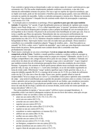 Caso contrário a igreja torna-se desnorteada e cada vez menos capaz de vencer a próxima prova, que
   certamente virá. Por fim acaba simplesmente nadando conforme a correnteza, o que não é um
   sintoma de enfermidade somente nos peixes. Por isso o agir no espírito da vigorosa resistência, que
   se impõe sem medo, pode ser tão necessário e benéfico para uma igreja quanto, num caso diferente, a
   correção no espírito de mansidão. Ambos os métodos perseguem o mesmo alvo. Mesmo no momento
   em que um ―mau elemento‖ é lançado fora ele continua sendo objeto de preocupação e esperança,
   como mostra 1Co 5.5b.
1c A exortação para os exortadores se prolonga. (Nisso) guarda-te para que não sejas também
   tentado. O repentino ―tu‖ sacode. O agir disciplinador precisa ser ladeado de vigilante auto-exame.
   Quatro vezes Paulo dirige, nos v. 1,3,4, o olhar inquiridor para ―si mesmo‖ (pronome reflexivo [cf.
   RC]). Uma consciência desperta para si própria e para a própria facilidade de cair em tentação leva a
   envergonhar-se de si mesmo. Ela preserva de acrescentar mais humilhação ao outro que caiu. Esse se
   torna o espelho que Deus me apresenta. Naturalmente não me convencerei artificialmente de
   maldades, mas antes reconhecerei que não sucumbi a inúmeras tentações somente porque nunca as
   experimentei na vida (1Co 10.13). Inúmeras situações também foram superadas unicamente pela
   benignidade de Deus. Aprovação muitas vezes não era nada mais que proteção. Dessa maneira o
   conselheiro ou a comunhão terapêutica adquire ―língua de eruditos, para… dizer boa palavra ao
   cansado‖ (Is 50.4), a saber, com o ―espírito da mansidão‖, que é mais que uma disposição emocional
   benevolente da pessoa. Horas passadas num cuidado desses dão à comunhão uma base
   profundamente renovada.
2 Paulo insere a instrução no seu nexo cristológico: Levai as cargas uns dos outros e, assim,
   cumprireis a lei de Cristo. Também o mundo gentílico conhecia e conhece a idéia de carregar as
   cargas um do outro. ―Levem entre amigos todas as cargas em conjunto‖ (Menandro, século III a.C.).
   Amigos compartilham a dor, amigos buscam alívio junto de seus amigos. Também o Talmude cita
   como dever do aluno de um rabino que ele ―carregue o jugo com o seu próximo‖. Logo é inegável
   que também existem fora do cristianismo percepções boas e úteis das condições da convivência
   humana. A pergunta é tão somente se Paulo queria passar adiante nessa exortação uma sabedoria
   geral de vida, ou seja, se ele lança o v. 2 sem uma correlação, ou se ele está dando seguimento ao
   tema do irmão caído. Dificilmente ―carga‖ poderia significar aqui o fardo geral da vida, p. ex., a
   carga do trabalho segundo Mt 20.12, o encargo da lei como em At 15.28, ou o fardo do sofrimento
   como em Ap 2.24, mas sim o ônus da culpa. Nesse caso, porém, quando afinal se trata de
   reciprocidade (―levai as cargas uns dos outros‖), a comunhão cristã é para o apóstolo uma comunhão
   de culpa – uma notável contribuição para a questão dos pecados existentes entre os crentes. Com essa
   visão o apóstolo está ao mesmo tempo postado bem perto de seu Senhor, que considerou necessário
   ensinar aos seus discípulos (!) que peçam por perdão como se pede pelo pão de cada dia: ―o pão
   nosso de cada dia dá-nos hoje; e perdoa-nos as nossas dívidas, assim como nós temos perdoado aos
   nossos devedores‖ (Mt 6.11,12).
      Nas cartas paulinas às igrejas o ―uns aos outros‖ (allélon) exerce um papel duradouro. A
   comunhão cristã é um intervir abrangente recíproco de uns em favor dos outros, uma ação em que
   cada membro é uma vez servidor e outra vez servido:
     • amar uns aos outros (Rm 12.10; 1Ts 3.12; 2Ts 1.3);
     • servir uns aos outros (Gl 5.13);
     • consolar uns aos outros (Rm 1.12);
     • suportar uns aos outros (Ef 4.2);
     • ser membros uns dos outros (Rm 12.5; Ef 4.25);
     • sujeitar-se uns aos outros (Ef 5.21);
     • considerar os outros superiores a si mesmo (Fp 2.3);
     • edificar uns aos outros (Rm 14.19);
     • acolher uns aos outros (Rm 15.7);
     • consolar uns aos outros (1Ts 4.18);
     • exortar uns aos outros (1Ts 5.11 [RC, NVI]);
     • ser benignos, compassivos uns aos outros (Ef 4.32);
     • prestar assistência uns aos outros (1Co 12.25);
     • seguir o bem de uns para com os outros (1Ts 5.15).
 