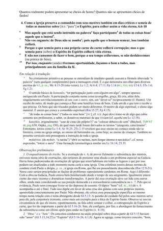 Quantos realmente podem apresentar-se cheios de honra? Quantos não se apresentam cheios de
fardos!

    4. Como a igreja preserva a comunhão com seus mestres também em dias críticos e semeia de
        todas as maneiras sobre [RA: ―para‖] o Espírito, para colher assim a vida eterna, 6.6-10
6
      Mas aquele que está sendo instruído na palavraa faça participanteb de todas as coisas boasc
      aquele que o instruid.
7
      Não vos enganeis: de Deus não se zombae; pois aquilo que o homem semear, isso também
      ceifará.
8
      Porque o que semeia para a sua própria carne da carne colherá corrupção; mas o que
      semeia para (sobre) o Espírito do Espírito colherá vida eterna.
9
      E não nos cansemos de fazer o bem, porque a seu tempo ceifaremos, se não desfalecermos
      (na prática do bem).
10
       Por isso, enquanto (ainda) tivermos oportunidade, façamos o bem a todos, mas
      principalmente aos da família da fé.

Em relação à tradução
      a
           No cristianismo primitivo as pessoas se entendiam de imediato quando usavam a fórmula abreviada ―a
     palavra‖ (sem qualquer complemento) para a mensagem cristã. É o que demonstra um olhar para diversos
     escritos do NT, p. ex., Mc 4.13-20 (oito vezes); Lc 1.2; At 6.4; 17.11; Fp 1.14 (RC, NVI, BJ); Cl 4.3; 1Ts 1.6;
     Tg 1.21.
      b
           O sentido básico de koinonéo, ―ter participação junto com alguém em algo‖, sempre aparece
     enriquecido em Paulo: A participação conjunta numa coisa (evangelho, graça, fé) cria, além dela,
     singularmente um relacionamento de um com o outro, sim, um ―dever-se‖ reciprocamente (J. Haintz). Um
     recebe do outro, de modo que começa a fluir uma benéfica troca de bens. Cada um dá o que tem e recebe o
     que precisa. Os bens que são trocados podem ser muito diferentes. O mestre dá algo espiritual, o aluno algo
     material. É assim que cresce a comunhão espiritual (Rm 15.27; Fp 4.15).
      c
           ―de todas as coisas boas‖ (―todos os seus bens‖ [RC], cf. BJ): Aqui deve tratar-se de algo que cabia
     somente aos professores, a saber, os donativos materiais de que viviam (cf. agathá em Lc 12.18).
      d
           katechéo, originalmente: ―soar de cima (do púlpito?)‖ ou ―colocar debaixo do som‖ (Büchsel, ThWNT
     III, pág 638; Oepke, pág 150), do qual mais tarde foram derivados os termos ―catequista, catecúmeno‖.
     Entretanto, textos como Lc 1.4; At 18.25; 2Ts 2.15 revelam que esse ensino no começo ainda não se
     limitava, como na igreja antiga, ao ensino de batizandos ou, como hoje, ao ensino de crianças. Também no
     presente versículo está pressuposta a instrução de toda a igreja.
      e
           myktérizo, (de myktér, ―a narina‖) ―abrir as narinas, num fungar intenso e sarcástico‖, cf. nossa
     expressão, ―torcer o nariz‖. Uma formação terminológica similar em Lc 16.14; 23.35.

Observações preliminares
    1. O enquadramento do trecho. Se a exortação do v. 6, de prover fielmente o subsistência dos mestres,
estivesse numa série de exortações, não teríamos de presumir uma alusão a um problema especial na Galácia.
Havia listas padronizadas de exortações de igrejas que eram habituais em todos os lugares e que por isso
podiam ser atualizadas a todo momento numa carta a uma igreja. Uma coletânea neutra dessas normas de
conduta cristã Paulo a dirigiu, p. ex., à igreja em Roma, que lhe era pessoalmente desconhecida (Rm 12.9-21).
Nesse caso seriam precipitadas as ilações de problemas supostamente candentes em Roma. Aqui é diferente:
Com a obra na Galácia, Paulo estava bem familiarizado desde o tempo de seu surgimento. Igualmente estava
ciente das mais recentes e dramáticas transformações. A partir daí essa exortação deve ser lida com outros
olhos, ainda mais considerando-se sua posição destacada e a extraordinária contundência no v. 7. Pelo que se
evidencia, Paulo nem consegue livrar-se tão depressa do assunto. O tópico ―bens‖ (cf. RC, BJ) do v. 6
acompanha-o até o final. Tudo isso depõe em favor de uma crise dos gálatas com seus próprios mestres,
apostrofada conscientemente por Paulo. Não obstante, ele coloca essa preocupação específica ao mesmo
tempo numa relação com o tema abrangente desde Gl 5.13: A questão do cuidado fiel pelos seus mestres serve
para ele, pela conjuntura existente, como mais um exemplo para a ética do Espírito Santo. Observa-se isso na
circunstância de que ele insere, repentinamente, na fala sobre semear e colher, a contraposição de Espírito e
carne, que foi tão importante a partir de Gl 5.16-26. Sim, ele configura, por fim, a abordagem do fornecimento
da subsistência como um último apelo para andar no Espírito (v. 8-10).
    2. ―Deus‖ e o ―bem‖. Os conceitos condutores na seção principal sobre ética a partir de Gl 5.13 haviam
sido ―amor‖ (Gl 5.13,14,22) e ―Espírito‖ (Gl 5.16-26; 6.1,8). Agora se agrega, como terceiro conceito, ―bom,
 