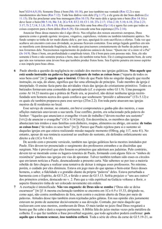 bem‖(Gl 6.6,9,10). Somente Deus é bom (Mc 10.18), por isso também sua vontade (Rm 12.2) e seus
    mandamentos são bons (Rm 7.12). Toda boa dádiva vem dele (Tg 1.17), e ele gosta de dar boas dádivas (Lc
    11.13). Ele faz proclamar uma boa mensagem (Rm 10.15). Por meio dele a igreja tem o bem (Rm 14.16) e
    deve fazer o bem (Mt 5.16; Mc 3.4; 2Co 9.8; Ef 2.10; Cl 1.10; 2Ts 2.17; 1Tm 2.10; 5.10; 6.18; 2Tm 2.21;
    3.17; Tt 2.7,14; 3.1,8; 1Pe 4.19). Ele começou nos fiéis uma boa obra (Fp 1.6) e agora faz com que todas as
    coisas cooperem para o bem deles (Rm 8.28). Ele concede uma boa esperança (2Ts 2.16).
       Anunciar Deus dessa maneira não é algo óbvio. Nas religiões dos nossos ancestrais europeus, Deus
    aparecia como o grande egoísta: invejoso, vingativo, caprichoso, violento ou também totalmente apático. No
    fundo sempre se tinha de ter medo diante dele e, por isso, apaziguá-lo com sacrifícios e ofertas. Toda vez que
    acabava um encontro com essa divindade, as pessoas ficavam contentes. Esse antigo legado gentílico em nós
    se manifesta com demasiada freqüência, de modo que precisamos constantemente do banho da palavra para
    nos livrarmos dele. Necessitamos regularmente do poderoso anúncio de Jesus: ―Quem me vê a mim vê o Pai‖
    (Jo 14.9). Deus é bom, em profundidade e amplitude totais. Ele é bom para com pessoas más. Sim, ele não
    somente é bom e não somente pratica o bem, mas ele também torna bom. Ele é contagiosamente bom, de sorte
    que nós nos tornamos uma árvore boa que também produz frutos bons. Seu Espírito penetra em nosso espírito
    e nos impele para boas obras.

6   Paulo aborda a questão da negligência no cuidado dos mestres nas igrejas galáticas. Mas aquele que
    está sendo instruído na palavra faça participante de todas as coisas boas (―reparta de todos os
    seus bens com‖ [RC]) aquele que o instrui. O fato de que Paulo fala no singular daquele que recebe
    instrução, ou seja, do aluno, significa que faz uma afirmação de princípio. Todo membro da igreja é
    interpelado. O ensino fazia parte das atividades vitais das igrejas do cristianismo primitivo. Todos os
    batizados formavam uma comunhão de aprendizado (cf. o exposto sobre Gl 1.9). Uma passagem
    como At 14.23 mostra que a prática de Paulo era, se possível, não deixar nenhuma igreja recém-
    fundada sem homens acerca dos quais confiava que soubessem ―presidir e admoestar‖ (1Ts 5.12) e
    os quais ele também preparava para esse serviço (2Tm 2.2). Em toda parte atuavam nas igrejas
    mestres da fé residentes no local.
       Esse serviço de ensinar, no entanto, em breve comprometeu o ganha-pão dos mestres, e suas
    aflições materiais anuviavam a sua tarefa. Esse conflito, porém, era solucionado pela palavra do
    Senhor: ―Aqueles que anunciam o evangelho vivam do trabalho (―devem receber seu sustento‖
    [VFL]) de anunciar o evangelho‖ (1Co 9.14 [ BLH]). Em decorrência, os membros das igrejas
    abasteciam tais irmãos e suas famílias com dinheiro, roupas, alimentos ou abrigo, em suma: de todas
    as coisas boas (―de todos os seus bens‖ [RC]). Parece que Paulo rejeitou para si o sustento só
    daquelas igrejas em que estava realizando missão naquele momento (Ollrog, pág 117, nota 41). No
    entanto, apesar de sua renúncia ocasional ao usufruto do sustento, ele defendeu enfaticamente seu
    direito a ele (1Co 9.4-18).
       De acordo com o presente versículo, também nas igrejas galáticas havia mestres instalados por
    Paulo. Eles devem ter presenciado o surgimento dos professores estranhos e as discórdias que
    surgiram. Não é provável que eles fossem os primeiros que aderiram aos judaístas. Pelo contrário,
    devem ter-se mostrado como os lugares-tenentes de Paulo, formando com alguns fiéis os ―ninhos de
    resistência‖ paulinos nas igrejas em vias de apostatar. Talvez também tenham sido esses os círculos
    que enviaram notícias a Paulo, desencadeando a presente carta. Não sabemos se por isso a maioria
    rebelde de fato chegou a realizar uma tentativa de deixar à míngua esses professores. No mínimo,
    porém, o cuidado por eles diminuiu. Estava em jogo mais do que apenas o bem-estar físico desses
    homens, a saber, a fidelidade e a gratidão diante da própria ―palavra‖ deles. Estava perturbada a
    harmonia com o Espírito, de Gl 5.25, e ferido o amor de Gl 5.13. Sofria prejuízo o ―uns aos outros‖
    dos primeiros cristãos, destacado no v. 2. Para que a vida espiritual na Galácia voltasse a florir, o
    aspecto financeiro tinha de ser colocado novamente em ordem.
7   A exortação é intensificada: Não vos enganeis: de Deus não se zomba (―Deus não se deixa
    escarnecer‖ [RC])! A mesma exclamação também se encontra em 1Co 6.9 e 15.33, dirigindo-se,
    como aqui, não contra zombadores de fora, nem contra o escárnio aberto de Deus por meio de
    palavras. Atitudes desse tipo também eram rejeitadas pelos gálatas. Em sua opinião eles justamente
    estavam no ponto de aumentar decisivamente a sua devoção. Contudo, por meio daquilo que
    realizavam com seus mestres, zombavam de Deus. O mais tardar no juízo final Deus resgatará a
    honra que lhe cabe e dará a resposta pertinente. A Bíblia fala do juízo muitas vezes pela metáfora da
    colheita. É o que faz também a frase proverbial seguinte, que todo agricultor poderá confirmar: pois
    aquilo que o homem semear, isso também ceifará. Toda a série de obras da carne de Gl 5.19-21, as
 