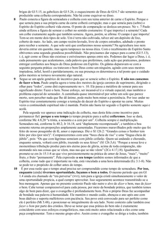 brigas de Gl 5.15, as gabolices de Gl 5.26, o esquecimento de Deus de Gl 6.7 são sementes que
   produzirão uma colheita correspondente. Não há como esquivar-se disso.
8 Paulo conecta a figura da semeadura e colheita com seu tema anterior de carne e Espírito. Porque o
   que semeia para a sua própria carne da carne colherá corrupção; mas o que semeia para (sobre) o
   Espírito do Espírito colherá vida eterna. O ponto de comparação se desloca um pouco. No v. 7 Paulo
   ainda utilizou a figura de semear e colher no sentido costumeiro: O que importa é a semente! Cada
   um colhe exatamente aquilo que também semeou. Agora, porém, se afirma: O campo é que importa!
   Tem-se em mente dois tipos de solo. Um é terra não cultivada, talvez até um depósito de lixo,
   coberto de mato. Ao lado, um campo recém-lavrado, livre de corpos estranhos, adubado e pronto
   para receber a semente. A que solo será que confiaremos nossa semente? Na agricultura isso nem
   deveria entrar em questão, mas agora tampouco na nossa ética. Com o recebimento do Espírito Santo
   obtivemos uma segunda grandiosa possibilidade. Não precisamos dar espaço para a carne (Gl 5.13),
   i. é, agir como se Deus não existisse e estivéssemos apenas entre nós. Podemos dar lugar a Deus, i. é,
   cada pensamento que acalentamos, cada palavra que proferimos, cada ação que praticamos, podemos
   entregar confiantes aos braços do Deus poderoso em Espírito. Os gálatas deparavam-se com a
   seguinte pergunta prática: ou tratavam o bom Deus como um ninguém, agindo com seus mestres
   impiedosa, infiel, hostil e partidariamente, ou sua presença os determinava a tal ponto que o cuidado
   pelos mestres se tornava novamente algo natural.
9 Segue-se um apelo genérico de incentivo para que se semeie sobre o Espírito. E não nos cansemos
   de fazer o bem. Paulo amplia agora o tema dos mestres da igreja carentes de suprimento, dirigindo o
   olhar para ―todos‖, como dirá expressamente no v. 10. Ele passa a metáfora do semear para seu
   significado direto: Fazer o bem. Nesse esforço, ser incansável é a virtude especial, mas também o
   problema especial do semeador. A caminhada quase interminável por sobre um solo que parece
   morto, sem perceber nada que lhe dê ânimo, pode muito bem minar a persistência. Por isso andar no
   Espírito traz constantemente consigo a tentação de decair do Espírito e apostar na carne. Muitas
   vezes a continuidade espiritual não é mantida. Porém não basta ter seguido o Espírito somente aqui e
   acolá.
       Pela segunda vez aparece uma indicação da colheita, mas desta feita como incentivo para
   permanecer fiel: porque a seu tempo (o tempo propício para a safra) ceifaremos. Isso se dará,
   conforme Mc 4.8,20 ―a trinta, a sessenta e a cem por um‖. Colheita sempre é multiplicação.
   Semeadura má, conforme Is 40.2; Jr 16.18, será ―duplamente recompensada‖, e também a boa
   semente retorna em proporções amplamente aumentadas. Ficaremos maravilhados pelo muito que foi
   feito do nosso pouquinho de fé, amor e esperança. Diz o Sl 126.2: ―Grandes coisas o Senhor tem
   feito por eles (por nós!)‖. Compareceremos com uma ―boca cheia de riso‖ e uma ―língua cheia de
   júbilo‖, pois: ―Os que com lágrimas semeiam com júbilo ceifarão. Quem sai andando e chorando,
   enquanto semeia, voltará com júbilo, trazendo os seus feixes‖ (Sl 126.5,6). ―Porque a nossa leve e
   momentânea tribulação produz para nós eterno peso de glória, acima de toda comparação, não
   atentando nós nas coisas que se vêem, mas nas que se não vêem‖ (2Co 4.17,18). Igualmente,
   promete-se em Jo 15.1-8 ao que vive persistentemente na prática do amor de Jesus, ―mais‖, ―muito‖
   fruto, e fruto ―permanente‖. Pela expressão a seu tempo também somos informados de que a
   colheita, como tudo que é importante na vida, está vinculada a uma hora determinada (Ec 3.1-8). Não
   se pode ter o propósito de colher antes do tempo.
10 É por essa razão que o tempo atual precisa ser compreendido como tempo de semeadura. Por isso,
   enquanto (ainda) tivermos oportunidade, façamos o bem a todos. O mesmo período que em Gl
   1.4 ainda era chamado de ―era perversa‖ (NVI), tem para a igreja cristã simultaneamente o valor de
   uma oportunidade propícia, a qual cumpre aproveitar. Isso seguramente acontece transmitindo-se a
   boa mensagem. Apenas que no presente contexto Paulo não nutre o alvo de dizer o bem, mas de fazer
   o bem. Cabe tornar compreensível para cada pessoa, por meio da bondade prática, que também temos
   algo de bom para dizer, que o evangelho é profundamente bom. Pois o próprio Deus faz acompanhar
   de bondade sua palavra à humanidade. Ele mantém o mundo caído, abençoa-o ano após ano com
   boas dádivas e suporta malfeitores com paciência. Seu povo está convocado para ser perfeito como
   ele é perfeito (Mt 5.48), e posicionar-se integralmente do seu lado. Neste contexto cabe também esse
   fazer o bem por parte dos cristãos. Deve-se notar que essa prática do bem não é exatamente
   coincidente com seus esforços evangelísticos, mas está muito antes relacionada a eles como uma
   peça complementar. Tem o mesmo grupo-alvo. Assim como o evangelho se dirige a todos, também
 