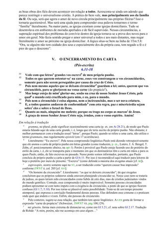 as boas obras dos fiéis devem acontecer em relação a todos. Acrescenta-se ainda um adendo que
parece restringir o universalismo cristão. A prática do bem vale, mas principalmente aos da família
da fé. Ou seja, será que agora o amor de novo circula principalmente nas próprias fileiras? Isso o
tornaria questionável. Mas será uma ajuda para compreender essa palavra tomarmos o termo
―família‖ literalmente. Na maior parte, as igrejas existiam como igrejas domiciliares. Tudo se
desenrolava em ambientes de moradia apertados e de fácil supervisão. Nessas circunstâncias, a
superação espiritual dos problemas do convívio dentro da igreja tornava-se a prova dos noves para o
amor em geral. Não fazia sentido pregar o amor universal a todos e aos mais distantes, mas negar
literalmente o amor ao próximo na igreja domiciliar. A lógica situa-se bem na linha de 1Tm 5.8:
―Ora, se alguém não tem cuidado dos seus e especialmente dos da própria casa, tem negado a fé e é
pior do que o descrente‖.


                              V.    O ENCERRAMENTO DA CARTA
                                                 (Pós-escrito)
                                                     6.11-18
11
          Vede com que letrasa grandes vos escrevib de meu próprio punho.
12
          Todos os que querem ostentar-sec na carne, esses vos constrangem a vos circuncidardes,
         somente para não serem perseguidos por causa da cruz de Cristo.
13
          Pois nem mesmo aqueles que se deixam circuncidard guardam a lei; antes, querem que vos
         circuncideis, para se gloriarem na vossa carne (do prepúcioe).
14
         Mas longe esteja de mimf gloriar-me, senão na cruz de nosso Senhor Jesus Cristo, pela
         qualg o mundo está crucificado para mim, e eu, para o mundo.
15
          Pois nem a circuncisão é coisa alguma, nem a incircuncisão, mas o ser nova criatura.
16
          E, a todos quantos andarem de conformidadeh com esta regra, paz e misericórdia sejam
         sobrei eles e sobre o Israel de Deus.
17
          Quanto ao mais, ninguém me moleste; porque eu trago no corpo as marcas j de Jesus.
18
          A graça de nosso Senhor Jesus Cristo seja, irmãos, com o vosso espírito. Amém!

Em relação à tradução
     a
           gramma, no plural, pode significar ocasionalmente uma carta (p. ex. em At 28.21), de modo que Paulo
     estaria falando aqui de uma carta grande, i. é, longa que ele teria escrito de próprio punho. Não obstante, é
     melhor permanecer com a tradução usual ―letras‖, porque Paulo, quando se refere a uma carta, não utiliza o
     termo grammata, mas regularmente epistolé (em 17 ocorrências).
      b
           Literalmente: ―Eu escrevi‖. Pela nossa compreensão lingüística Paulo está dizendo retrospectivamente
     que ele anotou a carta de próprio punho em letras grandes (como traduzem, p. ex., Lutero, J. A. Bengel, T.
     Zahn, cf. posicionamento abaixo, na opr 1). Porém é provável que Paulo esteja fazendo uso do pretérito do
     estilo da carta, i. é, ele se transporta para o momento em que os destinatários têm a carta em mãos e para os
     quais Paulo, então, de fato escreveu no passado. Nesse ponto somos informados, portanto, que Paulo
     concluiu de próprio punho a carta a partir de Gl 6.11. Por isso é recomendável aqui traduzir para leitores de
     hoje o pretérito por meio do presente: ―Escrevo‖ (como defende a maioria dos exegetas atuais [cf. BJ]).
      c
           euprosopéo, ocorre somente aqui no NT, a ser traduzido como ―querem causar boa impressão‖
     conforme EWNT II, col. 205 [cf. NVI].
      d
           ―Os homens da circuncisão‖. Literalmente: ―os que se deixam circuncidar‖, do que exegetas
     concluíram que os próprios sedutores ainda estavam planejando circuncidar-se. Nesse caso nem se trataria
     de judeus, os quais teriam sido circuncidados como bebês de oito dias, mas de cristãos judaizantes vindos
     do mundo gentílico. Contudo, essa compreensão é muito improvável. Somente pessoas circuncidadas
     podiam apresentar-se com tanto ímpeto com a exigência da circuncisão, a ponto de que as igrejas ficarem
     confusas (Gl 1.7; 5.10). Por isso torna-se plausível outra possibilidade: Trata-se de um tempo presente
     atemporal, que expressa a convicção fundamental dessas pessoas. Elas defendem esse costume e o praticam
     onde quer que andem e vivam. Enfim, são pessoas da circuncisão.
      e
           Pelo contexto, sugere-se essa relação, que também tem apoio lingüístico. A LXX gosta de formar a
     expressão ―carne do prepúcio‖ (Schweizer, ThWNT VII, pág 108,129).
      f
          mé génoito, forma mais extrema de distanciar-se, como em Gl 3.21; cf. nota sobre Gl 2.17. Tradução
     de Rohde: ―A mim, porém, não me aconteça em caso algum…‖
 