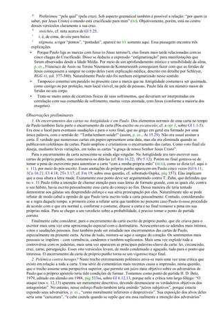 g
          Preferimos: ―pela qual‖ (pela cruz). Sob aspecto gramatical também é possível a relação: ―por quem (a
   saber, por Jesus Cristo) o mundo está crucificado para mim‖ (BJ). Objetivamente, porém, está no centro
   desses versículos claramente a sua cruz.
    h
          stoichéo, cf. nota acerca de Gl 5.25.
    i
         i. é, de cima, do céu para baixo.
    j
         stígmata, a rigor ―pontos‖, ―pontadas‖, aparece no NT somente aqui. Essa passagem encontra três
   explicações.
  • Porque Paulo liga as marcas com Jesus (o Jesus terreno!), elas foram mais tarde relacionadas com as
      cinco chagas do Crucificado. Disso se deduziu a expressão ―estigmatização‖ para manifestações que
      foram observadas desde a Idade Média. Por meio de um aprofundamento místico e sensibilidade da alma,
      p. ex., Francisco de Assis ou Teresa Neumann de Konnersreuth conseguiam fazer com que as feridas de
      Jesus começassem a sangrar no corpo deles (sem explicação médica, descrito em detalhe por Schleyer,
      RGG VI, col. 377-380). Naturalmente Paulo não foi nenhum estigmatizado nesse sentido.
  • Tampouco constitui um paralelo no presente caso a marca que na Antigüidade costumava ser queimada,
      como castigo ou por proteção, num local visível, na pele de pessoas. Paulo fala de um número maior de
      feridas no seu corpo.
  • Trata-se muito antes de cicatrizes físicas de seus sofrimentos, que deveriam ser interpretadas em
      correlação com sua comunhão de sofrimento, muitas vezes atestada, com Jesus (conforme a maioria dos
      exegetas).

Observações preliminares
    1. Os encerramentos das cartas na Antigüidade e em Paulo. Dos elementos normais de uma carta no tempo
de Paulo também fazia parte o encerramento da carta (Pós-escrito ou escatocolo; cf. a opr 1, sobre Gl 1.1-5).
Era esse o local para eventuais saudações e para o voto final, que no grego em geral era formado por uma
única palavra, com o sentido de: ―Tenha/tenham saúde!‖ (assim, p. ex., At 15.29). Não era usual assinar a
carta. É verdade que numerosas cartas em papiro apresentam uma data, mas ela era eliminada quando se
publicavam coletâneas de cartas. Paulo ampliou e cristianizou o encerramento das cartas. Como voto final ele
deseja, mediante leves variações, em todas as cartas ―a graça de nosso Senhor Jesus Cristo‖.
    Para o encerramento da carta acrescenta-se ainda algo singular. Na Antigüidade era raro escrever suas
cartas de próprio punho, mas costumava-se ditá-las (cf. Rm 16.22; 1Pe 5.12). Porém no final gostava-se de
tomar a pena do escrevente para autenticar a carta ―com a minha própria mão‖ (BLH), como se dizia (cf. aqui o
v. 11), por meio do pós-escrito. Essas anotações de próprio punho aparecem em Paulo cinco vezes (Gl 6.11;
1Co 16.21; Cl 4.18; 2Ts 3.17; cf. Fm 19; sobre essa questão, cf. sobretudo Oepke, pág 157). Elas implicam
que a essa altura a letra mude. Exatamente esse ponto deve ser argumentado contra T. Zahn, que defendeu que
no v. 11 Paulo tinha a intenção de chamar atenção para suas letras de formato grande, com as quais ele, contra
o seu hábito, havia escrito pessoalmente essa carta do começo ao fim. Dessa maneira ele teria tentado
demonstrar aos gálatas seu desprendido esforço e sua séria preocupação por eles. Naturalmente não se pode
refutar de modo cabal a opinião de que Paulo teria escrito toda a carta pessoalmente. Contudo, considerando-
se a regra daquele tempo, a primeira coisa a refutar seria que também no presente caso Paulo tivesse procedido
de acordo com o que era normal e, conforme o costume, ditasse a carta e no final tomasse a pena em sua
próprias mãos. Para se chegar a um veredicto sobre a probabilidade, é preciso tomar o ponto de partida
correto.
    Finalmente cabe considerar, para o encerramento da carta escrito de próprio punho, que ele criava para o
escritor mais uma vez uma aproximação especial com o destinatário. Acrescentavam-se adendos mais íntimos,
votos e saudações pessoais. Isso também pode ser estudado nos encerramentos das cartas de Paulo,
especialmente na presente carta. Acima de tudo, mistura-se aqui o sangue do coração. Os sentimentos mais
pessoais se impõem – com veemência, candentes e também suplicantes. Mais uma vez explode toda a
controvérsia com os judaístas, mais uma vez aparecem as principais palavras-chave da carta: lei, circuncisão,
cruz, carne, perseguição. Esses oito versículos levam, de modo condensado e aguçado, tudo para o ponto que
interessa. O encerramento da carta de próprio punho torna-se um vigoroso traço final.
    2. Polêmica contra hereges? Neste trecho extremamente polêmico ativa-se mais uma vez uma crítica que
existe em relação a toda a carta. Uma série de comentários mais recentes causa a impressão, nessa questão,
que o trecho assume uma perspectiva superior, que permite um juízo mais objetivo sobre os adversários de
Paulo que o próprio apóstolo teria tido condições de formar. Tomemos como ponto de partida H. D. Betz,
1979, editado em alemão em 1988, pág 533ss, sobre Gl 6.12,13, porque nele a crítica tem largo fôlego: ―O
ataque (nos v. 12,13) aparenta ser meramente descritivo, devendo desmascarar os verdadeiros objetivos dos
antagonistas‖. No entanto, nesse esforço Paulo também teria emitido ―juízos subjetivos‖, porque estaria
expondo seus adversários, p. ex., ―como moralmente inferiores e desprezíveis‖. Sua exposição dos alvos deles
seria uma ―caricatura‖, ―e cabe cautela quando se supõe que era essa realmente a intenção dos adversários‖
 