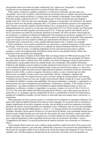 precisamente desses três rituais de caráter confessional. Isso, apenas esse ―pouquinho‖, os judaístas
acreditavam ser sua obrigação introduzir na missão de Paulo entre os gentios.
    Paulo, porém, esclareceu os gálatas, já dispostos a se deixarem circuncidar, que não existe esse
―pouquinho‖ sem o todo. Se afinal o sinal de aliança da circuncisão devia ter sentido, fazia parte dele passar
a observar toda a aliança de Moisés. A solução com a lei reduzida é esfarrapada. Como rabino formado,
Paulo lhes propõe o argumento de Gl 5.3: ―todo homem que se deixa circuncidar que está obrigado a
guardar toda a lei‖. Para isso não existe substituição. Tampouco a circuncisão é um substitutivo, de maneira
tal que se estaria livre das demais obrigações (Rm 2.25), porém e la subordina a pessoa a um compromisso
geral. Desejar a circuncisão significa na prática desejar a lei e a justiça da lei e rejeitar a graça de Cristo,
independentemente de a pessoa ter ou não uma clara noção disto (Gl 5.2-4). Nesse sentido é que Paulo pode
inculpar de forma um tanto aguçada seus leitores em Gl 4.21: ―Vocês que querem estar debaixo da Lei‖
(BLH). Encontramo-nos diante de um método significativo de Paulo. Ele retira um ponto controvertido de
seu isolamento e o perpassa em direção do fundamental. Em Antioquia isso aconteceu, segundo Gl 2.11-21,
a partir do mandamento sobre os alimentos, na Galácia a partir da exigência da circuncisão. Paulo demonstra
o que está em jogo com essa exigência isolada, que supostamente não afetaria em nada o ser cristão: é
introduzido todo o sistema da lei e, assim, anulado alternativamente todo o ―sistema‖ do evangelho.
    Paulo considerava, com a mesma seriedade dos seus adversários, a questão de pertencer ou não ao povo
da salvação. Com base na Escritura, porém, ele a responde de maneira totalmente diferente em Gl 3.1-14.
    A terceira linha de ataque: os judaístas dispunham de mais uma alavanca para tornar os gálatas
inseguros, a saber, das perguntas pelas deficiências morais entre as suas próprias fileiras. Nesse caso
precisamos traçar um quadro mais abrangente.
    O grande comentário a Gálatas de Hans Dieter Betz (em língua alemã em 1988) mostra nas pág 35-36
que essa carta não está calibrada para os espíritos ingênuos dos distantes vales nas montanhas da Galácia,
nos quais ainda se falava o idioma celta. Pelo contrário, em termos de linguagem, forma de pensamento e
conhecimentos, ela pressupõe leitores da camada letrada. Ela corresponde a altos padrões intelectuais.
Poderia ter sido dirigida a pessoas urbanas da então capital provincial Ancyra (cf. acima, item 3a). Como tal
a carta também abordava a crise cultural daquele tempo. O que nos interessa nesse aspecto é o vazio ético
que se escancarava diante de muitas pessoas intelectualmente despertas no primeiro século do cristianismo.
Apesar de todo o brilho, a cultura se esgotara. Decaíam as ordens, os usos e costumes que até então
preservavam a sociedade. Formas sociais como matrimônio, família, vizinhança e cidadania não
sustentavam mais nada. Os templos ficavam vazios e corriam o perigo de restarem apenas como museus.
Verdadeira devoção tornava-se coisa rara. Sempre menos pessoas tinham vontade de se casar e gerar filhos
ou também de trabalhar e assumir responsabilidade. Passavam a predominar a saturação, o esgotamento e o
aborrecimento com suas conseqüências desmoralizantes. Conhecemos o lamento: ―Uma situação como na
antiga Roma!‖, que alude ao pântano de imoralidade da capital mundial daquele tempo, ao luxo e ao
desperdício, ao suborno e à insídia, à vulgaridade e ao egoísmo, à mania e ao vício (cf. Rm 1.24-26; 6.1;
13.12,13). Por outro lado também não faltavam propostas de reforma, o que é típico para essas épocas. O
estoicismo, p. ex., propagava rigoroso cumprimento do dever e comedimento racional. Ele impressionava
também por verdadeiros exemplos. De fato formou-se mais tarde uma certa aliança entre o estoicismo e o
cristianismo.
    Mais importante em nosso contexto, porém, é a existência de um judaísmo no estrangeiro (diáspora). Em
quase cada cidade do Império Romano havia uma ou várias sinagogas. No seu interior não se encontrava a
imagem impertinente de um ídolo, tampouco um altar, nem atividade de sacrifícios sangrentos com cheiro
adocicado de incenso, nem um sacerdócio em ornamentos caros e brilhantes, mas sim, com uma sobriedade
benéfica, nada além da então Bíblia judaica, o Tanak (= AT). Incansavelmente ela era proferida, decorada,
estudada e discutida. Dessa maneira formava-se, em torno da lei de Moisés, uma comunidade humana que se
destacava pela conduta honrada, por uma forma de vida sensata, por senso de família, coesão social, bem-
estar e aconchego. Não eram poucos os gentios que se sentiam atraídos por esse pedaço de mundo sadio, e
que se ligavam legalmente a uma comunidade dessas por meio da circuncisão (―prosélitos‖; Lutero:
―companheiros dos judeus‖), ou que lhe pertenciam de maneira informal, sem circuncidar-se (―tementes a
Deus‖).
    Nessa situação Paulo entrava em cena e fundava igrejas gentílico-cristãs livres da lei. Seus sucessos por
um lado causavam surpresa e, por outro lado, também não a causavam. Pois que havia de surpreendente no
fato de que ele conseguia sempre de novo firmar-se no círculo dos amigos das sinagogas? É o que At mostra
repetidas vezes. Ele lhes poupava a elevada barreira da circuncisão. De acordo com a sua doutrina, era
 
