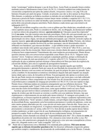 termo ―constranger‖ poderia designar o uso de força física. Assim Paulo no passado forçou cristãos
   mediante tortura a blasfemarem contra Cristo (At 26.11). A história também tem conhecimento de
   circuncisões compulsórias por parte dos judeus (Josefo, Antiquitates Judaica XIII, pág 318) e de
   batismos forçados por parte da igreja. Contudo, no presente caso não se deve pensar na força física.
   Não obstante, os judaístas na Galácia excediam os métodos de um trabalho leal de persuasão.
   Atacavam a pessoa de Paulo e tampouco temiam lançar meias-verdades e suspeitas (Gl 1.10; 5.11).
   Sem dúvida isso acontecia no ardor da batalha e para aumentar a autoridade deles próprios. Por isso
   partia deles uma pressão psíquica autoritária. Paulo chamou-a nada menos que uma tentativa de
   subjugação (Gl 5.1).
      Depois de um debate exegético com eles e com os gálatas que lhes obedeciam, estendendo-se por
   vários capítulos nessa carta, Paulo se considera no direito, sim, na obrigação, de desmascarar também
   os motivos táticos dos pregadores intrusos: querem ostentar-se (―desejam causar boa impressão‖
   [NVI]) na carne. Isso não constitui uma descrição psicológica. Paulo não está asseverando que, ao se
   apresentar nas assembléias, desfilavam numa vaidosa necessidade de agradar. Seguramente sua
   apresentação era séria e digna, movida por profunda preocupação, que o final do versículo explica da
   seguinte maneira: para não serem perseguidos por causa da cruz de Cristo. Portanto, não tinham
   como objetivo maior a opinião favorável de ouvintes quaisquer, mas de determinados círculos
   influentes nos bastidores, que estavam decididos – e que também teriam o poder necessário – a
   combater uma missão entre gentios que pregasse Cristo como ―o fim da lei‖ (Rm 10.4) e, com isso,
   igualmente como fim da circuncisão. Quem eram esses círculos diante dos quais os judaístas queriam
   evidenciar bom comportamento? Naturalmente não eram instâncias governamentais. Diante dessas
   questões internas elas com certeza teriam respondido como Pilatos em Jo 18.31: ―Julguem vocês
   mesmos‖ (BLH). Tampouco entrava em cogitação a população gentílica, porque a eliminação da
   circuncisão era para ela mais que propícia (cf. o exposto sobre Gl 5.11). Tampouco convence a
   explicação de que os judaístas queriam alcançar a benevolência de Deus por meio da exigência da
   circuncisão (Rohde), pois está-se cogitando de perseguidores humanos.
      Resta, pois, somente a possibilidade de que eles tentavam agradar àqueles que também
   perseguiam duramente o apóstolo Paulo por causa de sua liberdade da circuncisão (Gl 5.11), a saber,
   ao judaísmo farisaico com seu centro em Jerusalém, do qual ele próprio fez parte no passado. Suas
   cartas e também At documentam as tentativas sistemáticas daquele lado para impedir sua atuação
   numa cidade após a outra, de Jerusalém até Roma. Essa perseguição não apenas se esclarece pelo
   fato de que Paulo insistia em comparecer às sinagogas locais e que trazia para o seu lado sobretudo
   os gentios tementes a Deus conquistados ali. Sua missão livre de circuncisão tornou-se a primeira
   concorrência para a campanha da sinagoga por prosélitos (cf. Mt 23.15). Com isso repetia-se algo.
   Perante Jesus a liderança judaica já constatava amargamente que sua influência decrescia: ―Não
   estamos conseguindo nada! Vejam! Todos estão indo com ele!‖ (Jo 12.19 [ BLH]). Não por último foi
   essa uma das razões da hostilidade contra Jesus, como agora também contra seu servo Paulo.
      Acontece que por motivos táticos certamente era sábio da parte dos responsáveis das jovens
   igrejas de cristãos que não levassem ao extremo o conflito com esse judaísmo farisaico, mas que
   organizassem o relacionamento de um modo pelo menos tolerável. A vantagem seria grande, e as
   conseqüências, se fossem expulsas do judaísmo, seriam sérias. Porque o judaísmo representava uma
   religião estabelecida e ―lícita‖ perante o estado romano, com privilégios nada insignificantes. Diante
   da desconfiada Roma, seguramente seria bom poderem permanecer à sombra do judaísmo, como um
   entre muitos grupos abarcados por ele, o que serviria em muito para o bem da obra. Nesse caso, no
   entanto, uma condição era inegociável. A exigência mínima para poder ser considerado judeu era
   precisamente a circuncisão (cf. acima, sobre Gl 5.11). Sem dúvida se podia esperar desses líderes
   cristãos (judaístas), ao lado ou por trás de suas fundamentações teológicas, tais pensamentos de
   perspectiva ampla. Paulo as afirma aqui a partir de seu conhecimento íntimo. Se fossem
   questionados, teriam chamado essa atitude de ―responsabilidade pela obra‖. Ele a chama de carne, de
   dependência de pontos de vista intramundanos. Ele a denuncia como temor de sofrer a cruz. Por
   temer a cruz, eles amenizavam a pregação da cruz, pregavam a cruz sem suas conseqüências críticas
   para a lei, chegando assim a um ―outro evangelho‖ (Gl 1.6,7).
13 Paulo não se impressiona com a fidelidade à lei ostentada pelos judaístas. Pois nem mesmo
   aqueles que se deixam circuncidar guardam a lei. Em discursos inflamados exigem dos gálatas
   que aceitem cumprir o mandamento da circuncisão de conformidade com a lei de Moisés. Contudo,
 
