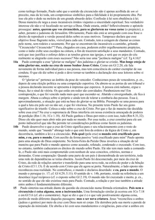 como teólogo formado, Paulo sabe que o sentido da circuncisão não é apenas acolhida de um só
   preceito, mas da lei toda, um compromisso simbólico para a fidelidade à lei propriamente dita. Por
   isso ele põe o dedo na moleira de um grande absurdo deles: Confissão à lei sem obediência à lei.
   Dessa maneira ele nega a esses incansáveis irmãos viajantes a sinceridade espiritual. Seu verdadeiro
   interesse ele não o vê localizado no serviço a Deus. Onde estaria, então? Inflexivelmente o apóstolo
   prossegue: antes, querem que vos circuncideis, para se gloriarem na vossa carne (o prepúcio), a
   saber, perante o judaísmo de Jerusalém. Obviamente, Paulo não está se arrogando com essa frase o
   direito de reproduzir a versão pessoal deles sobre os seus motivos. Tampouco declara que esse
   objetivo fosse flagrante neles, visível para cada um. Contudo, tem a coragem de chamar as coisas
   pelo nome, sem rodeios e secamente. Por que se encontram tão incansáveis a caminho, gritando
   ―Circuncisão! Circuncisão!‖? Para, chegados em casa, poderem exibir orgulhosamente prepúcios,
   como o índio exibe seus escalpos na cintura, a fim de trazerem satisfação a seus mandantes. Contudo,
   será que isso justifica o esforço deles e as tensões graves nas igrejas, e será que os anjos do céu
   realmente se alegrarão com esses sucessos? Não seria isso uma ―jactância maligna‖ (cf. Tg 4.16)?
14a Paulo contrapõe a esse ―gloriar-se maligno‖ dos judaístas o gloriar-se cristão. Mas longe esteja de
   mim gloriar-me, senão na cruz de nosso Senhor Jesus Cristo. Como em Gl 2.20, ele fala
   novamente de forma individual para a sua pessoa, mas tem consciência do caráter exemplar de sua
   conduta. O que ele diz sobre si pode e deve tornar-se também a declaração dos seus leitores sobre si
   mesmos.
       O ―gloriar-se‖ pertence ao âmbito da pose do vencedor. Conhecemos poses de vencedores, p. ex.,
   depois de uma eleição política ou uma competição esportiva. Ou abrem-se as portas de um tribunal e
   a pessoa declarada inocente se apresenta à imprensa que esperava. A pessoa está radiante, ergue o
   braço, faz o sinal de vitória. Os que estão em redor são convidados: Parabenizem-me! Em
   contraposição, o que foi vencido nada mais quer que esconder-se. Abatido e envergonhado, ele fica à
   margem. Abana a cabeça sobre si próprio e ainda tem de tolerar a zombaria das pessoas. Essa é,
   aproximadamente, a situação que está na base do gloriar-se na Bíblia. Pressupõe-se uma pessoa para
   a qual a luta era pelo ser ou não ser, e que foi vitoriosa. No presente texto Paulo faz seu gesto
   significativo de triunfo: Coloca a mão sobre a cruz de Cristo. Por que o faz de maneira tão decidida
   sobre essa cruz? Na cruz a supremacia de Deus interferiu em nossa existência ameaçada de poderes
   de perdição (Rm 1.16; 1Co 1.18). Ali Paulo ganhou o Deus-por-mim e com isso, tudo (Rm 8.31,32).
   Disso ele não quer mais abrir mão por nada no mundo. Por essa razão, a cruz constitui para ele um
   ponto indiscutível que não lhe permite ter considerações políticas como fazem os judaístas.
14b Paulo desenvolve o que a cruz de Cristo significa para o seu relacionamento com o resto do
   mundo, sendo que ―mundo‖ abrange tudo o que está fora da ordem e da lógica de Cristo e, em
   decorrência, também a lei e a circuncisão. Pela qual (pela cruz) o mundo está crucificado para
   mim, e eu, para o mundo. Com auxílio da forma passiva ―está crucificado para mim‖ Paulo aponta
   para uma atuação do Deus onipotente. Na Sexta-Feira da Paixão Deus inverteu a situação de tal
   maneira que para Paulo o mundo aparece como acusado, refutado, condenado e executado. Com isso,
   no entanto, também caducaram os direitos do mundo sobre Paulo. Ele não tem mais nada a comandá-
   lo, e Paulo não está mais comprometido com nenhum de seus conceitos, critérios, normas e
   demandas. Como comparação: Quando uma parte de um país é desmembrada de um território, toda
   uma rede de dependências se torna obsoleta. Assim Paulo foi desconectado, por meio da cruz de
   Cristo, da rede de relações anterior e transferido para uma nova rede, na esfera do poder e da bênção
   de Cristo (Cl 1.13). É de acordo com Cristo que ele agora se porta. Naturalmente, o lado oposto não
   reconheceu essa realidade. No contrafluxo, o mundo o declarou deserdado: e eu, para o mundo. O
   mundo o persegue (v. 17; cf. Gl 4.29; 5.11). O sentido do v. 14b, portanto, reside na referência a um
   desenlace legal recíproco (cf. o exposto sobre Gl 2.19). O mundo não foi executado e morto, p. ex.,
   no sentido de que ele não existisse mais para Paulo. Contudo, a relação e por isso também a atitude
   entre ambos é fundamentalmente diferente.
15 Paulo sintetiza sua atitude diante da questão da circuncisão numa fórmula orientadora. Pois nem a
   circuncisão é coisa alguma, nem a incircuncisão. Uma formulação similar já ocorreu em 1Co 7.18
   e em Gl 5.6 (cf. ali o comentário). Aqui se diz o que é e o que vale positivamente alguma coisa,
   porém de modo diferente daquelas passagens: mas o ser nova criatura. Jesus ―reconciliou a ambos
   (judeus e gentios) por meio da cruz com Deus num só corpo. Ele derrubou pela sua morte a parede de
   separação da inimizade. Ele aboliu a lei com seus mandamentos e exigências, para criar a ambos em
 