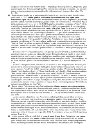 sua pessoa como um novo ser humano‖ (Ef 2.14-16 [tradução do autor]). Por isso, obrigar uma igreja
   que sabe que é fruto dessa nova criação de Deus a aceitar mais uma vez a circuncisão é tão insensato
   quanto costurar um pano novo num vestido velho ou derramar novo vinho em odres velhos (Mc
   2.21,22).
16 Paulo abençoa aqueles que se apegam à decisão básica de sua carta e com isso à formula recém-
   proferida do v. 15. E, a todos quantos andarem de conformidade com esta regra, paz e
   misericórdia sejam sobre eles. O leitor percebe imediatamente que o voto de paz não é, no presente
   contexto, nenhum ―shalom!‖ estereotipado, que no Oriente um costuma dizer ao outro na rua. Aqui a
   paz é anunciada como, p. ex., nos Sl 125.5; 128.6, de pleno conteúdo e consciência a ―Israel‖. Isto é,
   o apóstolo está abençoando toda a igreja de Cristo livre da lei em sua condição de povo messiânico
   da salvação. É por isso que também continua: e sobre o Israel de Deus. Ao pronunciar o ―e‖ Paulo
   de forma alguma está pensando num segundo organismo, diferente da igreja de Cristo, quem sabe a
   nação de Israel fora de Cristo, que não segue o padrão do v. 15, para o qual o mundo ainda não foi
   crucificado por meio de Cristo e para o qual a questão de circuncisão ou incircuncisão ainda
   representa tudo. Não, então o ―critério‖ recém-estabelecido já seria de novo inválido. Então
   realmente haveria um ―outro evangelho‖ (Gl 1.6,7), e Paulo teria, nos traços finais, revogado toda a
   sua carta. Isso não pode ser. Por isso resulta da seqüência do pensamento inequivocamente que com
   ―Israel de Deus‖ ele saúda a igreja cristã de judeus e gentios como um só povo da salvação (como
   concorda a maioria dos exegetas). Depois que o apóstolo abençoou no começo especialmente os fiéis
   na Galácia, abalados na fé, ele amplia, por meio desse ―e‖ cumulativo, a bênção para a igreja geral na
   terra.
      Evitando equívocos: ―Deus não rejeitou o seu povo (os judeus)!‖ (Rm 11.2). Conforme Rm 11, o
   enxerto em Israel dos gentios que crêem, não vem em detrimento algum da eleição de Israel. Existe
   salvação também, e até primeiro, para o Israel de laços sangüíneos, mas precisamente não uma
   salvação diferente e um caminho de salvação diferente que para todo o mundo. ―Visto que Deus é um
   só, o qual justificará, por fé, o circunciso (o judeu) e, mediante a fé, o incircunciso (o gentio)‖ (Rm
   3.30).
      No mais, o designativo Israel para cristãos não-judaicos na boca de alguém como Paulo não pode
   causar espécie. Seu novo entendimento da filiação a Abraão também tinha de projetar uma nova luz
   sobre o conceito ―Israel‖. Em Gl 3.29 ele escreve a gentílico-cristãos: ―(Vocês) são descendentes de
   Abraão‖ (BLH). Conforme Rm 4.16 ―Abraão é pai de todos nós‖. Em Gl 4.28 ele anuncia aos gálatas:
   ―Vós, porém, irmãos, sois filhos da promessa, como Isaque‖. Em Fp 3.3 ele se junta com os
   gentílico-cristãos: ―Nós (enfatizado!) é que somos a circuncisão‖. Em Rm 2.28 acontece, sob certas
   condições, que ele chama de ―judeus‖ aqueles que nem sequer são circuncidados, mas que negam aos
   que são apenas circuncidados no corpo a condição de serem judeus. Finalmente, em Rm 9.6, ouvimos
   sua declaração marcante sobre os princípios de Deus já desde o tempo dos patriarcas: ―Nem todos os
   que descendem de Israel são Israel‖ (BJ).
17 Para si próprio Paulo passa um traço final na discussão. Quanto ao mais, ninguém me moleste.
   Ele deu tudo de si. Se apesar disso alguém rejeitar suas palavras e continuar atiçando a briga, Paulo
   com essa declaração sacode a poeira dos pés, de acordo com uma palavra de seu Senhor (Mt 10.14).
   Ele está pronto para se sacrificar por cada pessoa (2Co 11.28,29), mas não quando o Senhor fecha
   uma porta.
      Assim como no cabeçalho da carta Paulo lançou na balança toda a sua autoridade apostólica,
   assim faz novamente no encerramento da carta: porque eu trago no corpo as marcas de Jesus.
   Tinham-no marcado os vestígios de repetidas cruéis chicotadas por autoridades judaicas e gentílicas,
   um apedrejamento e várias tentativas de linchamento por massas populares agitadas. Devem ter sido
   visíveis nele, pelo que era do conhecimento dos gálatas. Nele não somente se podia ouvir, mas ao
   mesmo tempo ver a mensagem da cruz. Ele estava literalmente conformado com o Cristo sofredor,
   tornou-se cruciforme (Fp 3.10). Até em cicatrizes visíveis ele pertencia a esse Jesus e exibia perante
   as pessoas a morte de Jesus em seu corpo (2Co 4.10). A esse impacto teria de resistir todo aquele que
   quisesse descartá-lo.
18 Assim, segue-se a bênção cristã final. A graça de nosso Senhor Jesus Cristo (seja) com o vosso
   espírito, (vós meus queridos) irmãos. Amém. Quinze escritos do NT terminam com um voto de
   graça análogo, entre eles regularmente as cartas de Paulo. Peculiar é aqui a interpelação posposta de
   irmãos. Ela não significa uma desculpa porque Paulo se tivesse descontrolado, mas aponta para
 