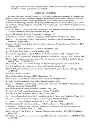 aquilo que o dominou, por mais excitado que tenha escrito, por mais acirrado, impactante e duro que
       possa ter-se tornado – para a irmandade em Cristo.

                                       ÍNDICE DE LITERATURA
   No âmbito do presente comentário as citações e referências às obras arroladas são via de regra indicadas
apenas pelo nome do autor e pela respectiva página. Eventualmente mencionam-se abreviações dos títulos.
   Abreviações de séries e revistas teológicas seguem o índice internacional de S. Schwertner,
Internationales Abkürzungsverzeichnis für Theologie und Grenzgebiete, Berlim-Nova Iorque 1974. Quanto
aos dicionários teológicos e algumas obras citadas com freqüência, veja o índice de abreviações no início do
presente volume.
ALAND, K., Aland, B., Der Text des Neuen Testamentes, Einführung in die wissenschaflichen Ausgaben und
   in Theorie und Praxis der modernen Textkritik, Stuttgart, 1982.
ALBERTZ, M., Botschaft des Neuen Testamentes, I-IV, Zurique 1947.
Assmussen, H., Theologisch-kirchliche Erwägungen zum Galaterbrief, Munique, 2ª ed., 1935.
BANACH, H., Die grenzenlose Freiheit. Probleme des 20. Jahrhunderts im Spiegel des Galaterbriefes,
   Neuhausen-Stuttgart, 1964.
BECKER, J., Der Brief an die Galater, Epheser, Philipper, Kolosser, Thessalonicher und Philemon, NTD 8,
   Göttingen, 1985.
BENGEL, J. A., Gnomon, Deutsch von C.F. Werner, Berlim 6ª ed., 1952.
BETZ, H. D., Der Galaterbrief, Hermeneia, Munique, 1988.
BEYER, H. W., umgearbeitet von por P. Althaus, Der Brief an die Galater, NTD 8, Göttingen, 1949.
BLANK, J., Paulus. Von Jesus zum Christentum. Aspekte der paulinischen Lehre und Praxis, Munique, 1982.
BÖCHER, O., Das sogenannte Aposteldekret, in: Vom Urchristentum zu Jesus (FS für J. Gnilka), Freiburg-
   Basiléia-Viena, 1989, pág 325-336.
BOCKMÜHL, K., Glaube und Handeln. Beiträge zur Begründung evangelischer Ethik, Giessen, 1975.
idem, Sinn und Unsinn der ―neuen Moral‖. Kritik und Selbstkritik, Giessen, 1973.
BORNKAMM, G., Das Anathema in der urchristlichen Abendmahlsliturgie, in: Aufsätze I, Munique, 1952,
   pág 123-132.
idem, Paulus, Berlim 2ª ed. 1977.
BORSE, U., Der Brief an die Galater, RNT 9, Regensburg, 1984.
BRANDENBURG, H., Der Brief des Paulus an die Galater, WStB, Wuppertal, 1964.
BRING, R., Der Brief des Paulus an die Galater, Berlim-Hamburgo, 1968.
BRUCE, F. F., The Epistel to the Galatians. A Commentary on the Greek Text, The New International Greek
   Testament Commentary, Exeter, 1982.
idem, Zeitgeschichte des Neuen Testamentes, Wuppertal, 1986 (1969).
BULTMANN, R., Theologie des Neuen Testaments, Tübingen 6ª ed., 1968.
BURKHARDT, P., Der Galaterbrief, BhG Ntl. série 9, Kassel, 1959.
CALVIN, J., Auslegung der Heiligen Schrift, Neue Reihe, ed. por O. Weber, XVII, Neukirchen-Vluyn, 1963.
COLE, R.A., Der Galaterbrief. Einleitung und Kommentar, ICI, Darmstadt, 1986 (1965).
CULLMANN, O., Pedro – Discípulo, Apóstolo, Mártir, ASTE, São Paulo, 1964.
DAUTZENBERG, G., ―Da ist nicht männlich und weiblich‖, in: Kairos 24, 1982, pág 181-206.
DEISSMANN, A., Licht vom Osten. Das Neue Testament und die neuentdeckten Texte der hellenistisch-
   römischen Welt, Tübingen, 4ª ed. 1923 (1908).
DIETZFELBINGER, C., Die Berufung des Paulus als Ursprung seiner Theologie, WMANT 58, Neukirchen-
   Vluyn, 1985.
DONALDSON, T. L., Zealot and Convert: The Origin of Paul’s Christ-Torah Antithesis, in: CBQ 51, 4/ 1989,
   pág 655-682.
 