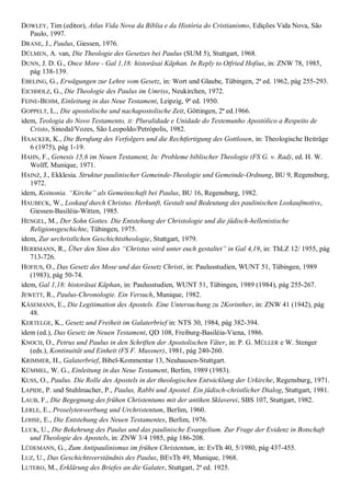 DOWLEY, Tim (editor), Atlas Vida Nova da Bíblia e da História do Cristianismo, Edições Vida Nova, São
   Paulo, 1997.
DRANE, J., Paulus, Giessen, 1976.
DÜLMEN, A. van, Die Theologie des Gesetzes bei Paulus (SUM 5), Stuttgart, 1968.
DUNN, J. D. G., Once More - Gal 1,18: historäsai Käphan. In Reply to Otfried Hofius, in: ZNW 78, 1985,
   pág 138-139.
EBELING, G., Erwägungen zur Lehre vom Gesetz, in: Wort und Glaube, Tübingen, 2ª ed. 1962, pág 255-293.
EICHHOLZ, G., Die Theologie des Paulus im Umriss, Neukirchen, 1972.
FEINE-BEHM, Einleitung in das Neue Testament, Leipzig, 9ª ed. 1950.
GOPPELT, L., Die apostolische und nachapostolische Zeit, Göttingen, 2ª ed.1966.
idem, Teologia do Novo Testamento, II: Pluralidade e Unidade do Testemunho Apostólico a Respeito de
   Cristo, Sinodal/Vozes, São Leopoldo/Petrópolis, 1982.
HAACKER, K., Die Berufung des Verfolgers und die Rechtfertigung des Gottlosen, in: Theologische Beiträge
   6 (1975), pág 1-19.
HAHN, F., Genesis 15,6 im Neuen Testament, In: Probleme biblischer Theologie (FS G. v. Rad), ed. H. W.
   Wolff, Munique, 1971.
HAINZ, J., Ekklesia. Struktur paulinischer Gemeinde-Theologie und Gemeinde-Ordnung, BU 9, Regensburg,
   1972.
idem, Koinonia. ―Kirche‖ als Gemeinschaft bei Paulus, BU 16, Regensburg, 1982.
HAUBECK, W., Loskauf durch Christus. Herkunft, Gestalt und Bedeutung des paulinischen Loskaufmotivs,
   Giessen-Basiléia-Witten, 1985.
HENGEL, M., Der Sohn Gottes. Die Entstehung der Christologie und die jüdisch-hellenistische
   Religionsgeschichte, Tübingen, 1975.
idem, Zur urchristlichen Geschichtstheologie, Stuttgart, 1979.
HERRMANN, R., Über den Sinn des ―Christus wird unter euch gestaltet‖ in Gal 4,19, in: ThLZ 12/ 1955, pág
   713-726.
HOFIUS, O., Das Gesetz des Mose und das Gesetz Christi, in: Paulusstudien, WUNT 51, Tübingen, 1989
   (1983), pág 50-74.
idem, Gal 1,18: historäsai Käphan, in: Paulusstudien, WUNT 51, Tübingen, 1989 (1984), pág 255-267.
JEWETT, R., Paulus-Chronologie. Ein Versuch, Munique, 1982.
KÄSEMANN, E., Die Legitimation des Apostels. Eine Untersuchung zu 2Korinther, in: ZNW 41 (1942), pág
   48.
KERTELGE, K., Gesetz und Freiheit im Galaterbrief in: NTS 30, 1984, pág 382-394.
idem (ed.), Das Gesetz im Neuen Testament, QD 108, Freiburg-Basiléia-Viena, 1986.
KNOCH, O., Petrus und Paulus in den Schriften der Apostolischen Väter, in: P. G. MÜLLER e W. Stenger
   (eds.), Kontinuität und Einheit (FS F. Mussner), 1981, pág 240-260.
KRIMMER, H., Galaterbrief, Bibel-Kommentar 13, Neuhausen-Stuttgart.
KÜMMEL, W. G., Einleitung in das Neue Testament, Berlim, 1989 (1983).
KUSS, O., Paulus. Die Rolle des Apostels in der theologischen Entwicklung der Urkirche, Regensburg, 1971.
LAPIDE, P. und Stuhlmacher, P., Paulus, Rabbi und Apostel. Ein jüdisch-christlicher Dialog, Stuttgart, 1981.
LAUB, F., Die Begegnung des frühen Christentums mit der antiken Sklaverei, SBS 107, Stuttgart, 1982.
LERLE, E., Proselytenwerbung und Urchristentum, Berlim, 1960.
LOHSE, E., Die Entstehung des Neuen Testamentes, Berlim, 1976.
LUCK, U., Die Bekehrung des Paulus und das paulinische Evangelium. Zur Frage der Evidenz in Botschaft
   und Theologie des Apostels, in: ZNW 3/4 1985, pág 186-208.
LÜDEMANN, G., Zum Antipaulinismus im frühen Christentum, in: EvTh 40, 5/1980, pág 437-455.
LUZ, U., Das Geschichtsverständnis des Paulus, BEvTh 49, Munique, 1968.
LUTERO, M., Erklärung des Briefes an die Galater, Stuttgart, 2ª ed. 1925.
 