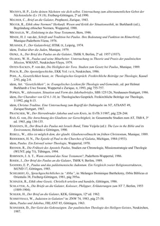 MATHYS, H. P., Liebe deinen Nächsten wie dich selbst. Untersuchung zum alttestamentlichen Gebot der
   Nächstenliebe (Lv 19.18), Freiburg-Göttingen, 2ª ed.1990.
MAURER, C., Brief an die Galater, Prophezei, Zurique, 1943.
MAYER, R., Ethik ohne Normen? Herkunft, Wesen und Kritik der Situationsethik, in: Burkhardt (ed.),
   Begründung ethischer Normen, Wuppertal, 1988.
MICHAELIS, W., Einleitung in das Neue Testament, Bern, 1946.
MINDE, H. J. van der, Schrift und Tradition bei Paulus. Ihre Bedeutung und Funktion im Römerbrief,
   Munique-Paderborn-Viena, 1976.
MUSSNER, F., Der Galaterbrief, HThK IX, Leipzig, 1974.
idem, Traktat über die Juden, Munique, 1979.
OEPKE, A., Der Brief des Paulus an die Galater, ThHK 9, Berlim, 2ª ed. 1957 (1937).
OLLROG, W. H., Paulus und seine Mitarbeiter. Untersuchung zu Theorie und Praxis der paulinischen
   Mission, WMANT, Neukirchen-Vluyn, 1979.
OSTEN-SACKEN, P. von der, Die Heiligkeit der Tora. Studien zum Gesetz bei Paulus, Munique, 1989.
PESCH, R., Die Apostelgeschichte, EKK Vol. I e II, Neukirchen, 1986.
POHL, A., Gesetzlichkeit heute, in: Theologisches Gespräch. Freikirchliche Beiträge zur Theologie, Kassel
   2/93, pág 2-8.
idem, Art. ―Gesetzlichkeit‖, in: Evangelisches Lexikon für Theologie und Gemeinde, ed. por Helmut
   Burkhardt e Uwe Swarat, Wuppertal e Zurique, II, 1993, pág 755-757.
POPKES, W., Adressaten, Situation und Form des Jakobusbriefes, SBS 125/126, Neuhausen-Stuttgart, 1986.
idem, Der Charakter von Gl 6.1-10, in: Theologisches Gespräch. Freikirchliche Beiträge zur Theologie,
   1/1992, pág 8-15.
idem, Christus Traditus. Eine Untersuchung zum Begriff der Dahingabe im NT, AThANT 49,
   Zurique/Stuttgart, 1967.
PRATSCHER, W., Der Herrenbruder Jakobus und sein Kreis, in: EvTh 3/1987, pág 228-244.
RAD, G. von, Die Anrechnung des Glaubens zur Gerechtigkeit, in: Gesammelte Studien zum AT, ThB 8, 3ª
   ed. 1965, pág 130-135.
RÄISÄNEN, H., Der Bruch des Paulus mit Israels Bund, Timo Veijola (ed.): The Law in the Bible and its
   Environment, Helsinki e Göttingen, 1990.
REBELL, W., Alles ist möglich dem, der glaubt. Glaubensvollmacht im frühen Christentum, Munique, 1989.
RIDDERBOS, H. N., The Epistle of Paul to the Churches of Galatia, Michigan, 1984 (1953).
idem, Paulus. Ein Entwurf seiner Theologie, Wuppertal, 1970.
RIESNER, R., Die Frühzeit des Apostels Paulus, Studien zur Chronologie, Missionsstrategie und Theologie
   (WUNT; pág 71), Tübingen, 1994.
ROBINSON, J. A. T., Wann entstand das Neue Testament?, Paderborn-Wuppertal, 1986.
ROHDE, J., Der Brief des Paulus an die Galater, ThHK 9, Berlim, 1989.
SANDERS, E. P., Paulus und das palästinensische Judentum. Ein Vergleich zweier Religionsstrukturen,
   StUND 17, Göttingen, 1985.
SCHELBERT, G., Sprachgeschichtliches zu ―Abba‖, in: Melanges Dominique Barthelemy, Orbis Biblicus et
   Orientalis 38, Freiberg-Göttingen, 1981, pág 395ss.
SCHINZER, R., Ethik ohne Gesetz. Christlich urteilen und handeln, Göttingen, 1986.
SCHLATTER, A., Die Briefe an die Galater, Kolosser, Philipper, Erläuterungen zum NT 7, Berlim, 1953
   (1889-1904).
SCHLIER, H., Der Brief an die Galater, KEK, Göttingen, 12ª ed. 1962.
SCHMITTHALS, W., Judaisten in Galatien? in: ZNW 74, 1983, pág 27-58.
idem, Paulus und Jakobus, FRLANT 85, Göttingen, 1963.
SCHNEIDER, D., Der Geist des Gekreuzigten. Zur paulinischen Theologie des Heiligen Geistes, Neukirchen,
   1987.
 