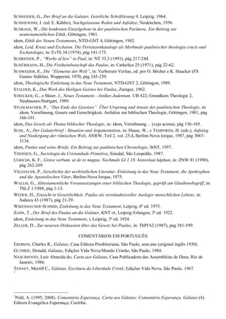 SCHNEIDER, G., Der Brief an die Galater, Geistliche Schriftlesung 9, Leipzig, 1964.
SCHNIEWIND, J. (ed. E. Kähler), Nachgelassene Reden und Aufsätze, Neukirchen, 1956.
SCHRAGE, W., Die konkreten Einzelgebote in der paulinischen Paränese. Ein Beitrag zur
   neutestamentlichen Ethik, Göttingen, 1961.
idem, Ethik des Neuen Testaments, NTD-GNT 4, Göttingen, 1982.
idem, Leid, Kreuz und Eschaton. Die Peristasenkataloge als Merkmale paulinischer theologia crucis und
   Eschatologie, in: EvTh 34 (1974), pág 141-175.
SCHREINER, P., ―Works of law‖ in Paul, in: NT 33,3 (1991), pág 217-244.
SCHÜRMANN, H., Die Freiheitsbotschaft des Paulus, in: Catholica 25 (1971), pág 22-62.
SCHWEIZER, E., Die ―Elemente der Welt‖, in: Verborum Veritas, ed. por O. Böcher e K. Haacker (FS
   Gustav Stählin), Wuppertal, 1970, pág 245-259.
idem, Theologische Einleitung in das Neue Testament, NTD-GNT 2, Göttingen, 1989.
STALDER, K., Das Werk des Heiligen Geistes bei Paulus, Zurique, 1962.
STRECKER, G., e Maier, J., Neues Testament - Antikes Judentum. UB 422; Grundkurs Theologie 2,
   Neuhausen-Stuttgart, 1989.
STUHLMACHER, P., ―Das Ende des Gesetzes‖. Über Ursprung und Ansatz der paulinischen Theologie, in:
   idem, Versöhnung, Gesetz und Gerechtigkeit, Aufsätze zur biblischen Theologie, Göttingen, 1981, pág
   166-191.
idem, Das Gesetz als Thema biblischer Theologie, in: idem, Versöhnung… (veja acima), pág 136-165.
SUHL, A., Der Galaterbrief - Situation und Argumentation, in: Haase, W., e TEMPORINI, H. (eds.), Aufstieg
   und Niedergang der römischen Welt, ANRW, Teil 2, vol. 25,4, Berlim-Nova Iorque, 1987, pág 3067-
   3134.
idem, Paulus und seine Briefe. Ein Beitrag zur paulinischen Chronologie, StNT, 1957.
THEISSEN, G., Sociologia da Cristandade Primitiva, Sinodal, São Leopoldo, 1987.
ULRICHS, K. F., Grave verbum, ut de re magna. Nochmals Gl 1.18: historäsai käphan, in: ZNW 81 (1990),
   pág 262-269.
VIELHAUER, P., Geschichte der urchristlichen Literatur. Einleitung in das Neue Testament, die Apokryphen
   und die Apostolischen Väter, Berlim-Nova Iorque, 1975.
WALLIS, G., Alttestamentliche Voraussetzungen einer biblischen Theologie, geprüft am Glaubensbegriff, in:
   ThLZ 1/1988, pág 1-13.
WEDER, H., Einsicht in Gesetzlichkeit. Paulus als verständnisvoller Ausleger menschlichen Lebens, in:
   Judaica 43 (1987), pág 21-29.
WIKENHAUSER-SCHMID, Einleitung in das Neue Testament, Leipzig, 6ª ed. 1973.
ZAHN, T., Der Brief des Paulus an die Galater, KNT IX, Leipzig-Erlangen, 3ª ed. 1922.
idem, Einleitung in das Neue Testament, I, Leipzig, 3ª ed. 1924.
ZELLER, D., Zur neueren Diskussion über das Gesetz bei Paulus, in: ThPf 62 (1987), pág 581-599.

                                  COMENTÁRIOS EM PORTUGUÊS
ERDMAN, Charles R., Gálatas, Casa Editora Presbiteriana, São Paulo, sem ano (original inglês 1930).
GUTHRIE, Donald, Gálatas, Edições Vida Nova/Mundo Cristão, São Paulo, 1984.
NASCIMENTO, Luiz Almeida do, Carta aos Gálatas, Casa Publicadora das Assembléias de Deus, Rio de
  Janeiro, 1986.
TENNEY, Merrill C., Gálatas, Escritura da Liberdade Cristã, Edições Vida Nova, São Paulo, 1967.
1




1
 Pohl, A. (1995; 2008). Comentário Esperança, Carta aos Gálatas; Comentário Esperança, Gálatas (4).
Editora Evangélica Esperança; Curitiba.
 