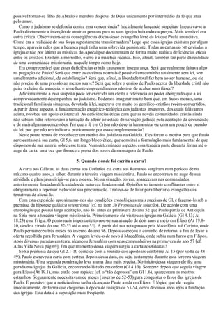 possível tornar-se filho de Abraão e membro do povo de Deus unicamente por intermédio da fé que atua
pelo amor.
   Como o judaísmo se defendia contra essa concorrência? Inicialmente lançando suspeitas. Imputava-se a
Paulo diretamente a intenção de atrair as pessoas para as suas igrejas baixando os preços. Mais sensível era
outra crítica. Observavam-se as conseqüências éticas desse evangelho livre da lei que Paulo anunciava.
Como era a realidade de sua força supostamente transformadora? Logo que essas igrejas existiam por algum
tempo, aparecia neles que a herança pagã tinha uma sobrevida persistente. Todas as cartas do NT enviadas a
igrejas e não por último as missivas do Apocalipse documentam de forma muito realista deficiências éticas
entre os cristãos. Existem a mornidão, o erro e a maléfica recaída. Isso, afinal, também faz parte da realidade
de uma comunidade missionária, naquele tempo como hoje.
   Era compreensível que essas deficiências cristãs causassem insegurança. Será que realmente faltava algo
na pregação de Paulo? Será que entre os ouvintes normais é possível um caminho totalmente sem lei, sem
um elemento adicional, de estabilização? Será que, afinal, a liberdade total faz bem ao ser humano, ou ele
não precisa de uma pressão ao menos suave? Será que sobre o ensino de Paulo acerca da liberdade cristã não
paira o cheiro da anarquia, e semelhante empreendimento não tem de acabar num fiasco?
   Adicionalmente a essa suspeita pode ter exercido um efeito a referência ao poder abençoado que a lei
comprovadamente desempenhou no judaísmo. Podemos imaginar muito bem que, em frutos morais, uma
tradicional família da sinagoga, devotada à lei, superava em muito os gentílico-cristãos recém-convertidos.
A partir desse aspecto, a fundamentação exegético-teológica dos judaístas invasores, dos quais falávamos
acima, recebeu um apoio existencial. As deficiências éticas com que as novéis comunidades cristãs ainda
não sabiam lidar reforçavam a tentação de aderir ao estado de salvação judaico pela aceitação da circuncisão
e de mais algumas concessões. Por que a fé em Cristo não deveria harmonizar-se com um pouco de pressão
da lei, por que não reivindicaria praticamente por essa complementação?
   Neste ponto temos de reconhecer um mérito dos judaístas na Galácia. Eles foram o motivo para que Paulo
acrescentasse à sua carta, Gl 5,6, um longo bloco ético, que constitui a formulação mais fundamental de que
dispomos de sua autoria sobre esse tema. Num determinado aspecto, essa terceira parte da carta forma até o
auge da carta, uma vez que fornece a prova dos noves da mensagem de Paulo.

                                   5. Quando e onde foi escrita a carta?
   A carta aos Gálatas, as duas cartas aos Coríntios e a carta aos Romanos surgiram num período de no
máximo quatro anos, a saber, durante a terceira viagem missionária. Paulo se encontrava no auge de sua
atividade e planejava dirigir-se para o oeste. Nessa situação, porém, apareceram nas comunidades
anteriormente fundadas dificuldades de natureza fundamental. Opiniões seriamente conflitantes entre si
obrigaram-no a repensar e elucidar sua proclamação. Tratava-se de lutar para libertar o evangelho das
tentativas de aliená-lo.
   Com esta exposição aproximamo-nos das condições cronológicas mais precisas de Gl, e fazemo-lo sob a
premissa da hipótese galática setentrional (cf. no item 3b Propostas de solução). De acordo com uma
cronologia que possui larga aceitação, não foi antes da primavera do ano 52 que Paulo partiu de Antioquia
na Síria para a terceira viagem missionária. Primeiramente ele visitou as igrejas na Galácia (Gl 4.13; At
18.23) e na Frígia. O ponto mais importante tornou-se sua atuação de dois anos e meio em Éfeso (At 19.8-
10, desde a virada do ano 52-53 até o ano 55). A partir daí sua rota passou pela Macedônia até Corinto, onde
Paulo permaneceu três meses no inverno do ano 56. Depois começou o caminho de retorno, a fim de levar a
oferta recolhida para Jerusalém. A viagem levou-o de novo à Macedônia, onde subiu num barco em Filipos.
Após diversas paradas em terra, alcançou Jerusalém com seus companheiros na primavera do ano 57 [cf.
Atlas Vida Nova pág 69]. Em que momento dessa viagem surgiu a carta aos Gálatas?
   Sob a premissa de que Gl 2.1-10 coincide com a reunião dos apóstolos conforme At 15 (por volta de 48-
49), Paulo escreveu a carta com certeza depois dessa data, ou seja, justamente durante essa terceira viagem
missionária. Uma segunda ponderação leva a uma data mais precisa. No início dessa viagem ele fez uma
parada nas igrejas da Galácia, encontrando lá tudo em ordem (Gl 4.13). Somente depois que seguiu viagem
para Éfeso (At 19.1), mas então com rapidez (cf. o ―tão depressa‖ em Gl 1.6), apareceram os mestres
estranhos. Seguramente necessitavam de meses (inverno de 52-53) para conquistar o favor das igrejas de
Paulo. É provável que a notícia disso tenha alcançado Paulo ainda em Éfeso. É lógico que ele reagiu
imediatamente, de forma que chegamos à época de redação de 53-54, cerca de cinco anos após a fundação
das igrejas. Esta data é a suposição mais freqüente.
 
