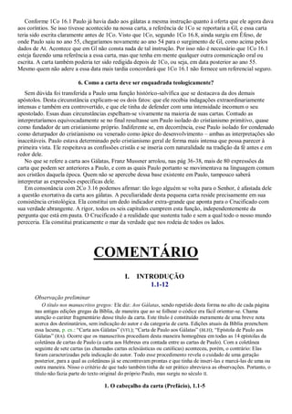 Conforme 1Co 16.1 Paulo já havia dado aos gálatas a mesma instrução quanto à oferta que ele agora dava
aos coríntios. Se isso tivesse acontecido na nossa carta, a referência de 1Co se reportaria a Gl, e essa carta
teria sido escrita claramente antes de 1Co. Visto que 1Co, segundo 1Co 16.8, ainda surgiu em Éfeso, de
onde Paulo saiu no ano 55, chegaríamos novamente ao ano 54 para o surgimento de Gl, como acima pelos
dados de At. Acontece que em Gl não consta nada de tal instrução. Por isso não é necessário que 1Co 16.1
esteja fazendo uma referência a essa carta, mas que tenha em mente qualquer outra comunicação oral ou
escrita. A carta também poderia ter sido redigida depois de 1Co, ou seja, em data posterior ao ano 55.
Mesmo quem não adere a essa data mais tardia concordará que 1Co 16.1 não fornece um referencial seguro.

                           6. Como a carta deve ser enquadrada teologicamente?
   Sem dúvida foi transferida a Paulo uma função histórico-salvífica que se destacava da dos demais
apóstolos. Desta circunstância explicam-se os dois fatos: que ele recebia indagações extraordinariamente
intensas e também era controvertido, e que ele tinha de defender com uma intensidade incomum o seu
apostolado. Essas duas circunstâncias espelham-se vivamente na maioria de suas cartas. Contudo as
interpretaríamos equivocadamente se no final resultasse um Paulo isolado do cristianismo primitivo, quase
como fundador de um cristianismo próprio. Indiferente se, em decorrência, esse Paulo isolado for condenado
como deturpador do cristianismo ou venerado como ápice do desenvolvimento – ambas as interpretações são
inaceitáveis. Paulo estava determinado pelo cristianismo geral de forma mais intensa que possa parecer à
primeira vista. Ele respeitava as confissões cristãs e se inseria com naturalidade na tradição da fé antes e em
redor dele.
   No que se refere a carta aos Gálatas, Franz Mussner arrolou, nas pág 36-38, mais de 80 expressões da
carta que podem ser anteriores a Paulo, e com as quais Paulo portanto se movimentava na linguagem comum
aos cristãos daquela época. Quem não se apercebe dessa base existente em Paulo, tampouco saberá
interpretar as expressões específicas dele.
   Em consonância com 2Co 3.16 podemos afirmar: tão logo alguém se volta para o Senhor, é afastada dele
a questão exortativa da carta aos gálatas. A peculiaridade desta pequena carta reside precisamente em sua
consistência cristológica. Ela constitui um dedo indicador extra-grande que aponta para o Crucificado com
sua verdade abrangente. A rigor, todos os seis capítulos cumprem esta função, independentemente da
pergunta que está em pauta. O Crucificado é a realidade que sustenta tudo e sem a qual todo o nosso mundo
pereceria. Ela constitui praticamente o mar da verdade que nos rodeia de todos os lados.




                                  COMENTÁRIO
                                                I.    INTRODUÇÃO
                                                         1.1-12
       Observação preliminar
           O título nos manuscritos gregos: Ele diz: Aos Gálatas, sendo repetido desta forma no alto de cada página
       nas antigas edições gregas da Bíblia, de maneira que ao se folhear o códice era fácil orientar-se. Chama
       atenção o caráter fragmentário desse título da carta. Este título é constituído meramente de uma breve nota
       acerca dos destinatários, sem indicação do autor e da categoria de carta. Edições atuais da Bíblia preenchem
       essa lacuna, p. ex.: ―Carta aos Gálatas‖ (VFL); ―Carta de Paulo aos Gálatas‖ (BLH); ―Epístola de Paulo aos
       Gálatas‖ (RA). Ocorre que os manuscritos procediam desta maneira homogênea em todas as 14 epístolas da
       coletânea de cartas de Paulo (a carta aos Hebreus era contada entre as cartas de Paulo). Com a coletânea
       seguinte de sete cartas (as chamadas cartas eclesiásticas ou católicas) aconteceu, porém, o contrário: Elas
       foram caracterizadas pela indicação do autor. Todo esse procedimento revela o cuidado de uma geração
       posterior, para a qual as coletâneas já se encontravam prontas e que tinha de inseri-las e marcá-las de uma ou
       outra maneira. Nisso o critério de que tudo também tinha de ser prático abreviava as observações. Portanto, o
       título não fazia parte do texto original do próprio Paulo, mas surgiu no século II.

                                       1. O cabeçalho da carta (Prefácio), 1.1-5
 
