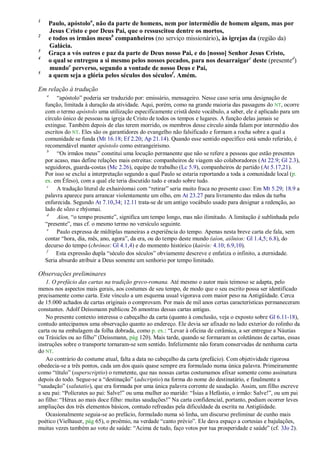 1
     Paulo, apóstoloa, não da parte de homens, nem por intermédio de homem algum, mas por
     Jesus Cristo e por Deus Pai, que o ressuscitou dentre os mortos,
2
     e todos os irmãos meusb companheiros (no serviço missionário), às igrejas da (região da)
     Galácia.
3
     Graça a vós outros e paz da parte de Deus nosso Pai, e do [nosso] Senhor Jesus Cristo,
4
     o qual se entregou a si mesmo pelos nossos pecados, para nos desarraigarc deste (presented)
     mundoe perverso, segundo a vontade de nosso Deus e Pai,
5
     a quem seja a glória pelos séculos dos séculosf. Amém.

Em relação à tradução
    a
         ―apóstolo‖ poderia ser traduzido por: emissário, mensageiro. Nesse caso seria uma designação de
    função, limitada à duração da atividade. Aqui, porém, como na grande maioria das passagens do NT, ocorre
    com o termo apóstolo uma utilização especificamente cristã deste vocábulo, a saber, ele é aplicado para um
    círculo único de pessoas na igreja de Cristo de todos os tempos e lugares. A função delas jamais se
    extingue. Também depois de elas terem morrido, os membros desse círculo ainda falam por intermédio dos
    escritos do NT. Eles são os garantidores do evangelho não falsificado e formam a rocha sobre a qual a
    comunidade se funda (Mt 16.18; Ef 2.20; Ap 21.14). Quando esse sentido específico está sendo referido, é
    recomendável manter apóstolo como estrangeirismo.
     b
         ―Os irmãos meus‖ constitui uma locução permanente que não se refere a pessoas que estão presentes
    por acaso, mas define relações mais estreitas: companheiros de viagem são colaboradores (At 22.9; Gl 2.3),
    seguidores, guarda-costas (Mc 2.26), equipe de trabalho (Lc 5.9), companheiros de partido (At 5.17,21).
    Por isso se exclui a interpretação segundo a qual Paulo se estaria reportando a toda a comunidade local (p.
    ex. em Éfeso), com a qual ele teria discutido tudo e orado sobre tudo.
     c
         A tradução literal de exhairéomai com ―retirar‖ seria muito fraca no presente caso: Em Mt 5.29; 18.9 a
    palavra aparece para arrancar violentamente um olho, em At 23.27 para livramento das mãos da turba
    enfurecida. Segundo At 7.10,34; 12.11 trata-se de um antigo vocábulo usado para designar a redenção, ao
    lado de sõzo e rhýomai.
     d
         Aíon, ―o tempo presente‖, significa um tempo longo, mas não ilimitado. A limitação é sublinhada pelo
    ―presente‖, mas cf. o mesmo termo no versículo seguinte.
     e
         Paulo expressa de múltiplas maneiras a experiência do tempo. Apenas nesta breve carta ele fala, sem
    contar ―hora, dia, mês, ano, agora‖, da era, ou do tempo deste mundo (aíon, aiõnios: Gl 1.4,5; 6.8), do
    decurso do tempo (chrónos: Gl 4.1,4) e do momento histórico (kairós: 4.10; 6.9,10).
     f
         Esta expressão dupla ―século dos séculos‖ obviamente descreve e enfatiza o infinito, a eternidade.
    Seria absurdo atribuir a Deus somente um senhorio por tempo limitado.

Observações preliminares
   1. O prefácio das cartas na tradição greco-romana. Até mesmo o autor mais teimoso se adapta, pelo
menos nos aspectos mais gerais, aos costumes de seu tempo, de modo que o seu escrito possa ser identificado
precisamente como carta. Este vínculo a um esquema usual vigorava com maior peso na Antigüidade. Cerca
de 15.000 achados de cartas originais o comprovam. Por mais de mil anos certas características permaneceram
constantes. Adolf Deissmann publicou 26 amostras dessas cartas antigas.
   No presente contexto interessa o cabeçalho da carta (quanto à conclusão, veja o exposto sobre Gl 6.11-18),
contudo antecipamos uma observação quanto ao endereço. Ele devia ser afixado no lado exterior do rolinho da
carta ou na embalagem da folha dobrada, como p. ex.: ―Levar à oficina de cerâmica, a ser entregue a Náutias
ou Trásicles ou ao filho‖ (Deissmann, pág 120). Mais tarde, quando se formaram as coletâneas de cartas, essas
instruções sobre o transporte tornaram-se sem sentido. Infelizmente não foram conservadas de nenhuma carta
do NT.
   Ao contrário do costume atual, falta a data no cabeçalho da carta (prefácio). Com objetividade rigorosa
obedecia-se a três pontos, cada um dos quais quase sempre era formulado numa única palavra. Primeiramente
como ―título‖ (superscriptio) o remetente, que nas nossas cartas costumamos afixar somente como assinatura
depois do todo. Segue-se a ―destinação‖ (adscriptio) na forma do nome do destinatário, e finalmente a
―saudação‖ (salutatio), que era formada por uma única palavra corrente de saudação. Assim, um filho escreve
a seu pai: ―Polícrates ao pai: Salve!‖ ou uma mulher ao marido: ―Ísias a Hefástio, o irmão: Salve!‖, ou um pai
ao filho: ―Hérax ao mais doce filho: muitas saudações!‖ Na carta confidencial, portanto, podiam ocorrer leves
ampliações dos três elementos básicos, contudo refreadas pela dificuldade da escrita na Antigüidade.
   Ocasionalmente seguia-se ao prefácio, formulado numa só linha, um discurso preliminar de cunho mais
poético (Vielhauer, pág 65), o proêmio, na verdade ―canto prévio‖. Ele dava espaço a cortesias e bajulações,
muitas vezes também ao voto de saúde: ―Acima de tudo, faço votos por tua prosperidade e saúde‖ (cf. 3Jo 2).
 