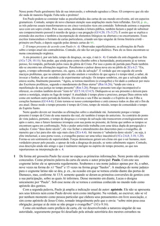 Nesse ponto Paulo geralmente fala de sua intercessão, e sobretudo agradece a Deus. Gl comprova que ele não
    diz nada de maneira fingida: Falta nela o proêmio!
        Em Paulo podem-se constatar todas as peculiaridades das cartas de seu mundo envolvente, até em aspectos
    gramaticais. Contudo, sempre de novo chamam atenção suas ampliações muito bem refletidas. Em Gl, p. ex.,
    as três palavras usuais transformaram-se em cinco versículos ricos em conteúdo. Sobretudo animou o esquema
    seco com um sopro cristão. Pois suas cartas, destinadas à leitura pública, também faziam o papel de substituir
    seu comparecimento pessoal à reunião da igreja e sua pregação (Gl 4.20; 1Ts 5.27). É assim que se explica a
    extensão dos escritos e também a incorporação de elementos litúrgicos na abertura e no encerramento. Esses
    escritos transcendiam o formato de cartas particulares, criando um tipo singular de forma literária cristã –
    primeiro em Paulo, e depois seguido pelas demais cartas do NT.
        2. O tempo presente de acordo com Paulo (v. 4). Observadas superficialmente, as afirmações de Paulo
    sobre o tempo atual são contraditórias. Contudo, ele não faz um jogo dialético. Para ele os fatos encontram-se
    numa concatenação orgânica.
        A era presente é, por um lado, tempo de desgraça, ou seja, é má (v. 4). Contudo ela está chegando ao fim
    (1Co 7.29; 10.11). Seu poder, que ainda pesa como chumbo sobre a humanidade, praticamente já se tornou
    poroso, foi rompido, perfurado pelos raios da glória de Cristo. Por isso o ponto de partida para Paulo também
    não se encontra nas afirmações negativas. Percebemos o pulsar dessa nova era no júbilo de 2Co 6.2: ―Eis,
    agora, o tempo sobremodo oportuno, eis, agora, o dia da salvação‖. É verdade que em seguida ele arrola
    maciços problemas, que no entanto para ele não anulam o veredicto de que agora é o tempo ideal, a saber, de
    invocar o Senhor, de ser atendido e de experimentar salvação. Os tempos sombrios, em que a salvação ainda
    estava oculta, finalmente passaram. ―Agora, se tornou manifesto (o evangelho) e foi dado a conhecer por meio
    das Escrituras proféticas, segundo o mandamento do Deus eterno‖ (Rm 16.26); ―tendo em vista a
    manifestação da sua justiça no tempo presente‖ (Rm 3.26). Porque o presente tem algo incomparável a
    oferecer, os cristãos também devem ―remi-lo‖ (Ef 5.16; Cl 4.5). Dediquem-se ao seu presente e deixem para
    outros a nostalgia, utopia ou fuga do tempo! A atualidade é tempo pleno e precioso, porque Deus entrou nela
    como em nenhum outro período da história. Ele enviou o seu Filho ao mundo e o Espírito de seu Filho a
    corações humanos (Gl 4.4-6). Cristo tornou-se nosso contemporâneo e está conosco todos os dias até o fim da
    era atual. Desse modo o tempo presente é tempo de Cristo, tempo de missão, tempo de comunidade e tempo
    do Espírito Santo.
        Neste quadro devem ser inseridas as afirmações sobre a atualidade má. Justamente porque o tempo
    presente é tempo de Cristo de uma maneira tão real, ele também é tempo do anticristo. Ao contrário do ponto
    de vista judaico, portanto, o tempo de desgraça e o tempo de salvação não transcorrem cronologicamente um
    após o outro, mas o futuro luminoso irrompeu com sua ponta no presente, de forma que ambos os tempos se
    encontram agora em confrontação. Nela o poder anticristão trabalha com uma tática dupla de perseguição e
    sedução. Como ―deus deste século‖, ele visa fechar o entendimento dos descrentes para o evangelho, de
    maneira que a luz para eles não seja mais clara (2Co 4.4). Até mesmo à ―sabedoria deste século‖, ou seja, à
    elite intelectual, a seus porta-vozes, o evangelho parece ser uma tolice inaceitável (1Co 2.6,8; 3.18; 1.20).
    Forma-se um sentimento de superioridade. Forças demoníacas geram um clima em que o ser humano, num
    verdadeiro prazer pelo pecado, e apesar de toda a desgraça do pecado, se sente cabalmente seguro. Contudo,
    essa descrição ainda não atinge o que é realmente maligno no espírito do tempo presente, ao que nos
    reportaremos na interpretação do v. 4.

1   De forma até grosseira Paulo faz ecoar no espaço as primeiras informações. Neste ponto não permite
    concessões. Como primeira palavra da carta ele anota o autor principal: Paulo. Com este seu
    cognome latino ele se apresenta regularmente. Soubemos o seu nome judaico apenas por At, a saber,
    nove vezes na forma do AT ―Saul‖ e 15 vezes na forma grega ―Saulos‖. A mudança do nome judaico
    para o cognome latino não se deu, p. ex., na ocasião em que se tornou cristão diante das portas de
    Damasco, mas, conforme At 13.9, somente quando se deram as primeiras conversões de gentios com
    a sua participação, sobre as quais At informou. Desse momento em diante, Lucas o designa
    unicamente por ―Paulo‖. Sob esse nome ele se tornou e continua conhecido no mundo todo como
    apóstolo dos gentios.
       Com a segunda palavra, Paulo já amplia a indicação usual de autor: apóstolo. Ele não se apresenta
    aos seus leitores nem como Paulo devoto nem como inteligente. Na verdade, ao escrever, não se vê
    por nenhum momento como pessoa particular que elabora seus pensamentos em livre associação, e
    sim como apóstolo de Jesus Cristo, tomado integralmente pelo que o envia: ―sobre mim pesa essa
    obrigação; porque ai de mim se não pregar o evangelho!‖ (1Co 9.16).
       Como em nenhum outro prefácio de carta, ele vai desenvolvendo a natureza singular de sua
    autoridade, seguramente porque foi desafiado pela atitude autoritária dos mestres estranhos na
 