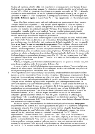 Galácia (cf. o exposto sobre Gl 6.12). Com esse objetivo, coloca duas vezes o ser humano de lado:
    Paulo é apóstolo não da parte de homens. No cristianismo primitivo também havia ―apóstolos das
    igrejas‖ (2Co 8.23 cf. BJ), que como tais realmente eram pessoas respeitadas (cf. Gl 2.12). Contudo
    Paulo não se insere nessa fileira. Ele não é o expoente de um grupo de cristãos, p. ex., da igreja de
    Jerusalém. A partir do v. 16 ele o comprovará. Ele tampouco foi incumbido da sua mensagem por
    intermédio de homem algum, p. ex. por Pedro. No v. 18 ele especificará o seu relacionamento com
    Pedro.
       Nos v. 10ss Paulo ainda acrescenta nada mais nada menos que quatro negações do ser humano:
    Não para a aprovação das pessoas (v. 10a), não para agradar a pessoas (v. 10b), não segundo a
    maneira humana (v. 11) e não recebido nem aprendido de seres humanos (v. 12). Por que nesse
    assunto o ser humano é tão nitidamente excluído? Por causa do ser humano, para que lhe seja
    preservado o evangelho de Deus. A pregação de Paulo não constitui nenhum acontecimento
    interativo entre pessoas. Nela o ser humano não tem a ver consigo próprio, não telefona consigo
    mesmo, não se ergue pessoalmente do pântano pelos cabelos.
       Depois da dupla exclusão do ser humano seguem-se duas informações positivas. Primeiro: mas
    por Jesus Cristo. Paulo está debaixo de um envio emitido diretamente por Cristo. Atrás de sua boca
    está imediatamente a boca do Senhor, mais precisamente, do Senhor exaltado. Por isso, em segundo
    lugar: e por Deus Pai, que o ressuscitou dentre os mortos. No texto básico a forma gramatical de
    ―ressuscitar‖ aparece como um predicado do ―Pai‖, literalmente: ―pelo Pai que o ressuscita dos
    mortos‖. A natureza paterna de Deus está sendo preenchida cristologicamente: Quando Jesus é
    ressuscitado reluz, como em nenhuma outra ocasião, a ―glória do Pai‖ (Rm 6.4). É isso, portanto, que
    se afirma em relação ao fundamento do apostolado. Quem diz apóstolo, diz Páscoa. Do mesmo modo
    Paulo estabelece o nexo causal dos dois aspectos em 1Co 9.1: ―Não sou eu, porventura, livre? Não
    sou apóstolo? Não vi Jesus, nosso Senhor?‖ Também Lucas insiste em datar a origem do apostolado
    nas aparições do Ressurreto.
       Portanto, o evangelho, que Paulo tenciona testemunhar de novo aos gálatas na presente carta, tem
    como fonte esse glorioso poder de ressurreição de Deus o Pai.
       Já com o primeiro versículo Paulo insta poderosamente com seus leitores. Tampouco nós temos
    diante de nós a interessante contribuição de um teólogo do século I, mas recebemos uma palavra de
    revelação de um apóstolo de Jesus Cristo, nosso Senhor.
2   Paulo expande mais uma vez sua indicação do remetente: e todos os irmãos meus companheiros
    (unidos no serviço missionário). Como em outras oito cartas, e diferenciando-se dos costumes de seu
    tempo, ele cita co-remetentes, ainda que não o faça pelo nome. Obviamente ser co-remetente não
    significa ser co-autor, pois não persistem dúvidas de que Gl é integralmente obra pessoal de Paulo.
    Nem por isso ele encontrou a posição diante do problema galático num processo solitário. Foi
    antecedida de reflexão e aconselhamento conjuntos, e os irmãos exercem responsabilidade com ele.
    Por mais cônscio que Paulo fosse de seu apostolado (v. 1), de forma alguma essa consciência o leva
    em direção de um cargo monárquico de bispo. Um apóstolo pede em lugar de Cristo (2Co 5.20),
    porém não governa no lugar de Cristo. Certa vez Paulo registra com amarga ironia o ―reinado‖ de
    determinados irmãos (1Co 4.8). Para ele próprio a autoridade não excluía um procedimento
    colegiado. Opiniões dos irmãos tinham peso para ele. Quanto ao conteúdo de Gl havia, pois,
    concordância: Todos os colaboradores estão me apoiando! Isso transformou a carta no ―escrito
    confessional de uma comunhão de fé‖ (J. A. Bengel) e ao mesmo tempo fazia os gálatas perceber em
    que isolamento estavam prestes a cair.
       No final do segundo versículo aparece finalmente a indicação dos destinatários: às igrejas da
    (região territorial da) Galácia. Não é assim que cada uma das igrejas de lá recebe uma carta própria,
    mas que esta uma carta deve circular entre elas. Ao mesmo tempo o cabeçalho da carta permite
    constatar: Elas ainda são para Paulo igrejas cristãs. Os v. 3-5 evidenciarão o quanto ele é sincero
    nessa afirmação, e além dessa passagem a carta toda o demonstrará. Em Gl 3.26 é dito
    expressamente: ―Vós sois filhos de Deus‖, ―pertenceis a Cristo‖. Nove vezes Paulo interpela os
    gálatas como ―irmãos‖, e diz: ―tenho confiança em vocês‖ (Gl 5.10 [ BLH]). É por isso que Schlatter
    percebe corretamente (pág 9): ―Uma calorosa corrente de sentimentos percorre a carta‖. Sem dúvida
    trata-se em alguns pontos de uma carta irada, mas também é uma carta amorosa. Apesar disso
    cumpre elucidar por que Paulo, ao contrário das demais cartas, não se anima a um adendo como, p.
    ex., em Rm 1.7: ―A todos os amados de Deus, que estais em Roma, chamados para serdes santos‖.
 