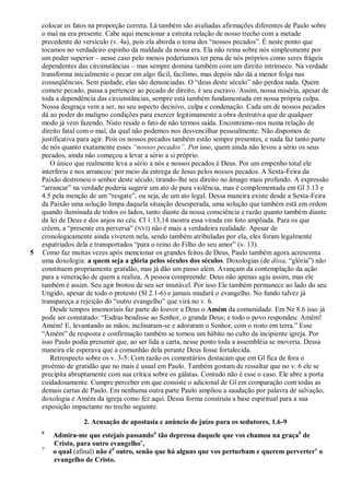 colocar os fatos na proporção correta. Lá também são avaliadas afirmações diferentes de Paulo sobre
    o mal na era presente. Cabe aqui mencionar a estreita relação de nosso trecho com a metade
    precedente do versículo (v. 4a), pois ela aborda o tema dos ―nossos pecados‖. É neste ponto que
    tocamos no verdadeiro espinho da maldade da nossa era. Ela não reina sobre nós simplesmente por
    um poder superior – nesse caso pelo menos poderíamos ter pena de nós próprios como seres frágeis
    dependentes das circunstâncias – mas sempre domina também com um direito intrínseco. Na verdade
    transforma inicialmente o pecar em algo fácil, facílimo, mas depois não dá a menor folga nas
    conseqüências. Sem piedade, elas são denunciadas. O ―deus deste século‖ não perdoa nada. Quem
    comete pecado, passa a pertencer ao pecado de direito, é seu escravo. Assim, nossa miséria, apesar de
    toda a dependência das circunstâncias, sempre está também fundamentada em nossa própria culpa.
    Nossa desgraça vem a ser, no seu aspecto decisivo, culpa e condenação. Cada um de nossos pecados
    dá ao poder do maligno condições para exercer legitimamente a obra destrutiva que de qualquer
    modo já vem fazendo. Nisto reside o fato de não termos saída. Encontramo-nos numa relação de
    direito fatal com o mal, da qual não podemos nos desvencilhar pessoalmente. Não dispomos de
    justificativa para agir. Pois os nossos pecados também estão sempre presentes, e nada faz tanto parte
    de nós quanto exatamente esses ―nossos pecados‖. Por isso, quem ainda não levou a sério os seus
    pecados, ainda não começou a levar a sério a si próprio.
       O único que realmente leva a sério a nós e nossos pecados é Deus. Por um empenho total ele
    interferiu e nos arrancou: por meio da entrega de Jesus pelos nossos pecados. A Sexta-Feira da
    Paixão destronou o senhor deste século, tirando-lhe seu direito no âmago mais profundo. A expressão
    ―arrancar‖ na verdade poderia sugerir um ato de pura violência, mas é complementada em Gl 3.13 e
    4.5 pela menção de um ―resgate‖, ou seja, de um ato legal. Dessa maneira existe desde a Sexta-Feira
    da Paixão uma solução limpa daquela situação desesperada, uma solução que também está em ordem
    quando iluminada de todos os lados, tanto diante da nossa consciência e razão quanto também diante
    da lei de Deus e dos anjos no céu. Cl 1.13,14 mostra essa virada em foto ampliada. Para os que
    crêem, a ―presente era perversa‖ (NVI) não é mais a verdadeira realidade. Apesar de
    cronologicamente ainda viverem nela, sendo também atribuladas por ela, eles foram legalmente
    expatriados dela e transportados ―para o reino do Filho do seu amor‖ (v. 13).
5   Como faz muitas vezes após mencionar os grandes feitos de Deus, Paulo também agora acrescenta
    uma doxologia: a quem seja a glória pelos séculos dos séculos. Doxologias (de dóxa, ―glória‖) não
    constituem propriamente gratidão, mas já dão um passo além. Avançam da contemplação da ação
    para a veneração de quem a realiza. A pessoa compreende: Deus não apenas agiu assim, mas ele
    também é assim. Seu agir brotou de seu ser imutável. Por isso Ele também permanece ao lado do seu
    Ungido, apesar de todo o protesto (Sl 2.1-6) e jamais mudará o evangelho. No fundo talvez já
    transpareça a rejeição do ―outro evangelho‖ que virá no v. 6.
       Desde tempos imemoriais faz parte do louvor a Deus o Amém da comunidade. Em Ne 8.6 isso já
    pode ser constatado: ―Esdras bendisse ao Senhor, o grande Deus; e todo o povo respondeu: Amém!
    Amém! E, levantando as mãos; inclinaram-se e adoraram o Senhor, com o rosto em terra.‖ Esse
    ―Amém‖ de resposta e confirmação também se tornou um hábito no culto da incipiente igreja. Por
    isso Paulo podia presumir que, ao ser lida a carta, nesse ponto toda a assembléia se moveria. Dessa
    maneira ele esperava que a comunhão dela perante Deus fosse fortalecida.
       Retrospecto sobre os v. 3-5: Com razão os comentários destacam que em Gl fica de fora o
    proêmio de gratidão que no mais é usual em Paulo. Também gostam de ressaltar que no v. 6 ele se
    precipita abruptamente com sua crítica sobre os gálatas. Contudo não é esse o caso. Ele abre a porta
    cuidadosamente. Cumpre perceber em que consiste o adicional de Gl em comparação com todas as
    demais cartas de Paulo. Em nenhuma outra parte Paulo ampliou a saudação por palavra de salvação,
    doxologia e Amém da igreja como fez aqui. Dessa forma construiu a base espiritual para a sua
    exposição impactante no trecho seguinte.

                  2. Acusação de apostasia e anúncio de juízo para os sedutores, 1.6-9
    6
        Admira-me que estejais passandoa tão depressa daquele que vos chamou na graçab de
        Cristo, para outro evangelhoc,
    7
        o qual (afinal) não éd outro, senão que há alguns que vos perturbam e querem pervertere o
        evangelho de Cristo.
 