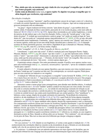 8
     Mas, ainda que nós, ou mesmo um anjo vindo do céu vos pregue f evangelho que vá alémg do
     que temos pregado, seja anátemah!
9
     Assim como já dissemos (uma vez), e agora repito: Se alguém vos prega evangelho que vá
     além daquele que recebestes, seja anátema!

Em relação à tradução
    a
         O grego metatíthemai, ―apostatar‖, significa originalmente: passar de um lugar a outro (cf. o desertor),
    e é usado em sentido figurado para mudança de opinião política e religiosa. Aqui está no tempo presente: O
    processo justamente está em andamento.
     b
         ―na graça‖: Alguns traduzem de forma concreta: ―para dentro da graça‖, o que também daria um
    sentido válido. O chamado de Deus é para dentro, para junto de si no recinto da graça, como num salão de
    festas (cf. Mt 22.3; Rm 5.2; Gl 5.4; Ap 19.9). Apesar disso recomenda-se, por razões lingüísticas, a versão
    da maioria, de não indicar aqui o alvo local do chamado. Enfim, o texto diz ―na/pela graça‖ e não ―para
    dentro da graça‖. É verdade que ocasionalmente a palavra grega ―em‖ podia ser usada no lugar de ―para
    dentro de‖, mas isso pode ser ―constatado apenas esporadicamente no NT‖ (BDR, § 218), ou seja, não pode
    ser presumido muito rapidamente. Finalmente, ―graça‖ aparece em conexão com ―chamar‖ mais uma vez
    no mesmo capítulo, sendo que lá tem uma nítida função adverbial para o chamar (Gl 1.15). O chamado
    acontece de forma puramente graciosa, sem mérito e dignidade do que é chamado (cf. Mussner; Delling,
    ThWNT VIII, pág 501, nota 65; e, de forma similar, Oepke).
     c
         Sobre ―evangelho‖, cf. CE, A. Pohl, Evangelho de Marcos, pág 66-67.
     d
         Literalmente: ―o qual outro não existe‖. É difícil a tradução para uma linguagem fluente. Oepke,
    Mussner, Büchsel, ThWNT I, pág 265, dizem: ―que não é outro‖, i. é, que não representa outro. Schlier
    omite o ―outro‖: ―que nem existe‖. Interessante é a descrição em H. D. Betz: ―que (afinal) não leva a outra
    coisa, senão que há certas pessoas que…‖. Portanto, ele desvincula ―outro‖ de evangelho. Mas com isso se
    desfaz a contraposição do texto: ―não existe – existem apenas alguns que…‖.
     e
         O particípio retrata a duração. Eles estão parcialmente atuando. O prefixo meta aparece muitas vezes
    para uma transformação total (p. ex., metanoéo, metamorphóo): ―perverter‖, ―privar do verdadeiro sentido‖,
    ―mudar para o oposto‖.
     f
         O modo subjuntivo formula um caso apenas hipotético, que nem mesmo com vistas à própria pessoa
    de Paulo (―ainda que nós‖) constitui um fato real. Em contraposição, no versículo seguinte, Paulo passa
    para um caso concreto (no indicativo e no singular).
     g
         A tradução de ―diferente do que vos pregamos o evangelho‖ (como formula W. Köhler, EWNT III, col.
    31), é muito fraca em vista do v. 7. Aqui precisa comparecer a acepção adversativa de pará: Eles pregam
    contrariamente a Paulo (concordamos com Oepke; cf. o uso de pará em Rm 1.26: ―contrário à natureza‖,
    ou Rm 16.17: ―contra a doutrina‖ [RC]).
     h
         Deixamos constar o termo grego como estrangeirismo, para abordar mais detalhes abaixo. A tradução
    usual de anáthema nos v. 8,9 com ―maldito‖ poderia conduzir-nos hoje para um rumo errado. Em nosso
    dia-a-dia se costuma amaldiçoar muito, p. ex., no sentido de uma descarga veemente de irritação ou até
    ódio. Essa acepção não acertaria o sentido da palavra. Em segundo lugar a tradução com ―maldição‖ de fato
    é correta no sentido lexical, mas ainda assim insatisfatória por seu caráter genérico. Para ―amaldiçoar‖ o
    hebraico, como o grego, dispõe de um grade sortimento de expressões. Na proibição do cristianismo
    primitivo, de não amaldiçoar (Lc 6.28; Rm 12.14; cf. Tg 3.9), o qual Paulo de forma alguma transgride,
    aparece, p. ex., regularmente um vocábulo muito diferente desse aqui, a saber, kataráomai (o respectivo
    substantivo em Gl 3.10,13): lançar maldição sobre alguém, desejar-lhe expressamente o mal e a destruição.
    Em contraposição anáthema (forma mais recente de anathéma) significa literalmente ―o que foi erigido (no
    templo)‖, retirado da disponibilidade humana e entregue para Deus. Na LXX a palavra é a mais usada para o
    hebraico cherém, que ocorre 75 vezes no AT. A metade das passagens utiliza-o em sentido positivo:
    colocado no beneplácito de Deus (como também em Lc 21.5 para oferta votiva). A outra metade das
    passagens no AT e também as quatro ocorrências restantes no NT referem-se, no entanto, ao caso negativo:
    destinado ao juízo de Deus. Quando se afirma sobre um ser humano: ―Ele é anátema!‖, ele está entregue à
    ira do juízo de Deus. Mas isso se situa num nível diferente que desejar a desgraça a alguém.

Observação preliminar
   ―Ele seja anátema!‖ (v. 8,9). Quanto ao uso lingüístico, cf. acima a nota quanto à tradução do v. 8. Os
esclarecimento das correlações objetivas ressente-se da circunstância de que a fórmula cai com demasiada
rapidez sob a luz do uso posterior que foi feito no judaísmo ou na igreja antiga.
   a. No judaísmo: A condenação com um anátema representava um meio rigoroso de disciplina, que era
aplicado pelo tribunal de uma sinagoga local de acordo com determinações legais muito precisas (prática
 