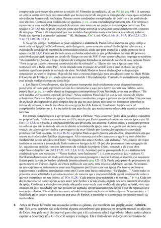 comprovada para tempo não anterior ao século III! Fórmulas de maldição, cf. em Bill III, pág 446). A sentença
    se voltava contra membros da comunidade que haviam incorrido em graves transgressões e nos quais repetidas
    advertências haviam sido ineficazes. Pessoas assim condenadas eram privadas do convívio e do usufruto de
    seus direitos. Contudo, essa medida não se igualava, p. ex., a uma exclusão propriamente dita. Ela tampouco
    representava uma maldição para a perdição eterna, mas insere-se no contexto das punições corretivas. Em
    relação a Gl 1.8,9 não se pode levar em conta que Paulo estivesse se apoiando conscientemente em costumes
    da sinagoga. ―Parece até intencional que nas medidas disciplinares mais semelhantes ao costume judaico
    Paulo não recorra à expressão ‗anátema‘ ‖ (K. Hofmann, RAC I, col. 429; cf. Mt 18.15-17; 1Co 5.2,11; 2Ts
    3.14; Tt 3.10; 2Jo 10,11).
        b. Na igreja antiga: Tampouco se pode equiparar o anátema de Paulo com o anátema na igreja antiga e
    mais tarde na Igreja Católico-Romana, onde designava, como conceito central da disciplina eclesiástica, a
    exclusão da condição de membro da comunidade eclesial, ainda que para exercê-la a igreja gostasse de se
    apoiar em Gl 1.8,9. Com essa fórmula eram excluídos sobretudo os que professavam heresias (O primeiro
    caso foi documentado apenas no sínodo de Gangra no ano de 343! Como termo substituto emprega-se também
    ―excomunhão‖). Quando o bispo Cipriano de Cartagena formulou na metade do século III suas famosas frases:
    ―Fora da igreja (católico-romana constituída) não há salvação‖ e: ―Quem não tem a igreja como mãe
    tampouco tem a Deus como Pai‖, havia iniciado uma evolução de acordo com a qual exclusão da igreja
    também significava perda da salvação da alma. Na Idade Moderna houve declarações teológicas que
    abrandaram os severos dogmas. Hoje não há mais a mesma disposição para amaldiçoar como na Idade Média.
    O Concílio de Trento, p. ex., ainda aprovou um total de 130 condenações. Contudo, no entendimento popular,
    essa atitude medieval repercute ainda hoje.
        c. Em Paulo: Como dissemos, não deveríamos transportar inadvertidamente esses desenvolvimentos
    posteriores de volta para o primeiro século do cristianismo e aqui para dentro da carta aos Gálatas, como
    parece fazer, p. ex., a versão alemã na linguagem contemporânea [Gute Nachricht] com sua paráfrase: ―Ele
    será maldito, eternamente separado de Deus‖. Nesse anátema Paulo não fez uso de um recurso de direito
    eclesiástico. Para isso faltavam igrejas formalmente constituídas, cargos e grêmios estabelecidos. Um processo
    de exclusão era impensável, pelo simples fato de que no caso desses missionários itinerantes estranhos se
    tratava de intrusos, e não de membros de uma igreja local da Galácia. Finalmente depõe contra tal
    compreensão do termo no v. 8 a inclusão de um anjo do céu, que naturalmente não estaria sujeito a veredictos
    terrenos.
        Em termos metodológicos é apropriado elucidar a fórmula: ―Seja anátema!‖ pelos dois paralelos existentes
    no próprio Paulo. Ambos encontram-se em 1Co, escrita por Paulo aproximadamente na mesma época que Gl.
    Em 1Co 12.3, na verdade, é um pseudoprofeta que proclama um anátema. Mesmo assim, a passagem permite
    reconhecer que não se trata de um ato de direito eclesiástico da igreja, mas de alguém que exclama algo na
    reunião do culto e que reivindica a prerrogativa de estar falando por iluminação espiritual e autoridade
    profética. No final da carta, em 1Co 16.22, o próprio Paulo é quem profere um anátema, circunstância em que
    somos auxiliados pelos detalhes da passagem. Ali a sentença cai sobre uma pessoa que vive num distúrbio
    fundamental de sua relação com Cristo: ―Se alguém não ama o Senhor, seja anátema‖. Pois é nesse nível que
    também se encontra a acusação de Paulo contra os hereges de Gl. O que eles promovem com a pregação da
    lei, segundo sua opinião, vem em detrimento da validade do próprio Cristo, tornando a ele e sua obra
    supérfluos e desprezíveis (Gl 2.17,21; 4.9; 5.2,4; 6.12). Acontece que na passagem de 1Co o anátema está
    combinado com um maranata = ―Nosso Senhor, vem finalmente!‖, i. é, com o apelo ao juiz vindouro. G.
    Bornkamm demonstrou de modo convincente que nessa passagem o ósculo fraterno, o anátema e o maranata
    faziam parte da ceia do Senhor celebrada dominicalmente (pág 123-132). Paulo pode partir do pressuposto de
    que também em Corinto, depois da leitura pública de sua carta, teria início a celebração da ceia. No entanto,
    na ceia expressa-se justamente o amor sem fingimento por Cristo e por sua igreja. Por isso se exclamava
    regularmente o anátema, introduzido como em Gl com uma frase condicional: ―Se alguém…‖ Assim todos os
    presentes eram solicitados a se auto-examinar, de maneira que a responsabilidade recaía inteiramente sobre o
    que era interpelado em seu íntimo, cf. 1Co 11.28: ―Cada pessoa deve examinar a si mesma…‖ (VFL). Cada um
    devia examinar-se com respeito ao seu amor pelo Senhor e se não estava alojada nele uma natureza destrutiva
    da igreja. Conforme a situação constatada, não podia tratar-se de uma medida de disciplina eclesial, visto que
    estavam em jogo realidades que não podiam ser captadas apropriadamente pela igreja e que ela repassava por
    isso ao juiz divino. Não se declarava nem exclusão nem condenação eterna sobre alguém. Pelo contrário, a
    finalidade era o sincero auto-exame na presença do Senhor, e mantinha-se a esperança por transformação da
    mentalidade.

6   Antes de Paulo formular sua acusação contra os gálatas, ele manifesta sua perplexidade. Admira-
    me. Sob certo aspecto não é de forma alguma assombroso que pessoas no presente mundo se afastem
    de Deus. Sua palavra é tão incrível para elas que a fé realmente não é algo óbvio. Muito antes caberia
    esperar a descrença (Êx 4.1-9), e fé sempre é milagre. Ela é fruto de um esforço extraordinário de
 