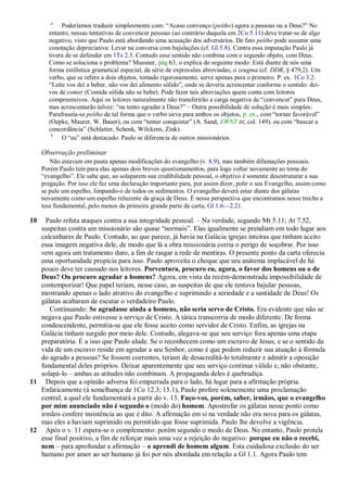 a
            Poderíamos traduzir simplesmente com: ―Acaso convenço (peítho) agora a pessoas ou a Deus?‖ No
       entanto, nessas tentativas de convencer pessoas (ao contrário daquela em 2Co 5.11) deve tratar-se de algo
       negativo, visto que Paulo está abordando uma acusação dos adversários. De fato peítho pode assumir uma
       conotação depreciativa: Levar na conversa com bajulações (cf. Gl 5.8). Contra essa imputação Paulo já
       tivera de se defender em 1Ts 2.5. Contudo esse sentido não combina com o segundo objeto, com Deus.
       Como se soluciona o problema? Mussner, pág 63, o explica do seguinte modo: Está diante de nós uma
       forma estilística gramatical especial, da série de expressões abreviadas, o zeugma (cf. DDR, § 479,2). Um
       verbo, que se refere a dois objetos, tomado rigorosamente, serve apenas para o primeiro. P. ex. 1Co 3.2:
       ―Leite vos dei a beber, não vos dei alimento sólido‖, onde se deveria acrescentar conforme o sentido: dei-
       vos de comer (Comida sólida não se bebe). Pode fazer tais abreviações quem conta com leitores
       compreensivos. Aqui os leitores naturalmente não transferirão a carga negativa de ―convencer‖ para Deus,
       mas acrescentarão talvez: ―ou tento agradar a Deus?‖ – Outra possibilidade de solução é mais simples:
       Parafraseia-se peítho de tal forma que o verbo sirva para ambos os objetos, p. ex., com ―tornar favorável‖
       (Oepke, Maurer, W. Bauer), ou com ―tentar conquistar‖ (A. Sand, EWNT III, col. 149), ou com ―buscar a
       concordância‖ (Schlatter, Schenk, Wilckens, Zink).
        b
            O ―eu‖ está destacado. Paulo se diferencia de outros missionários.

     Observação preliminar
        Não estavam em pauta apenas modificações do evangelho (v. 8,9), mas também difamações pessoais.
     Porém Paulo tem para elas apenas dois breves questionamentos, para logo voltar novamente ao tema do
     ―evangelho‖. Ele sabe que, ao solaparem sua credibilidade pessoal, o objetivo é somente desestruturar a sua
     pregação. Por isso ele faz uma declaração importante para, por assim dizer, polir o seu Evangelho, assim como
     se pule um espelho, limpando-o de todos os sedimentos. O evangelho deverá estar diante dos gálatas
     novamente como um espelho reluzente da graça de Deus. É nessa perspectiva que encontramos nesse trecho a
     tese fundamental, pelo menos da primeira grande parte da carta, Gl 1.6—2.21.

10   Paulo refuta ataques contra a sua integridade pessoal. – Na verdade, segundo Mt 5.11; At 7.52,
   suspeitas contra um missionário são quase ―normais‖. Elas igualmente se prendiam em todo lugar aos
   calcanhares de Paulo. Contudo, ao que parece, já havia na Galácia igrejas inteiras que tinham aceito
   essa imagem negativa dele, de modo que lá a obra missionária corria o perigo de soçobrar. Por isso
   vem agora um tratamento duro, a fim de rasgar a rede de mentiras. O presente ponto da carta oferecia
   uma oportunidade propícia para isso. Paulo aproveita o choque que seu anátema implacável de há
   pouco deve ter causado nos leitores. Porventura, procuro eu, agora, o favor dos homens ou o de
   Deus? Ou procuro agradar a homens? Agora, em vista da recém-demonstrada impossibilidade de
   contemporizar! Que papel teriam, nesse caso, as suspeitas de que ele tentava bajular pessoas,
   mostrando apenas o lado atrativo do evangelho e suprimindo a seriedade e a santidade de Deus! Os
   gálatas acabaram de escutar o verdadeiro Paulo.
      Continuando: Se agradasse ainda a homens, não seria servo de Cristo. Era evidente que não se
   negava que Paulo estivesse a serviço de Cristo. A tática transcorria de modo diferente. De forma
   condescendente, permitia-se que ele fosse aceito como servidor de Cristo. Enfim, as igrejas na
   Galácia tinham surgido por meio dele. Contudo, alegava-se que seu serviço fora apenas uma etapa
   preparatória. É a isso que Paulo alude. Se o reconhecem como um escravo de Jesus, e se o sentido da
   vida de um escravo reside em agradar a seu Senhor, como é que podem reduzir sua atuação à fórmula
   do agrado a pessoas? Se fossem coerentes, teriam de desacreditá-lo totalmente e admitir a oposição
   fundamental deles próprios. Deixar aparentemente que seu serviço continue válido e, não obstante,
   solapá-lo – ambas as atitudes não combinam. A propaganda deles é quebradiça.
11 Depois que a opinião adversa foi empurrada para o lado, há lugar para a afirmação própria.
   Enfaticamente (à semelhança de 1Co 12.3; 15.1), Paulo profere solenemente uma proclamação
   central, a qual ele fundamentará a partir do v. 13. Faço-vos, porém, saber, irmãos, que o evangelho
   por mim anunciado não é segundo o (modo do) homem. Apostrofar os gálatas nesse ponto como
   irmãos confere insistência ao que é dito. A afirmação em si na verdade não era nova para os gálatas,
   mas eles a haviam suprimido ou permitido que fosse suprimida. Paulo lhe devolve a vigência.
12 Após o v. 11 espera-se o complemento: porém segundo o modo de Deus. No entanto, Paulo protela
   esse final positivo, a fim de reforçar mais uma vez a rejeição do negativo: porque eu não o recebi,
   nem – para aprofundar a afirmação – o aprendi de homem algum. Esta cuidadosa exclusão do ser
   humano por amor ao ser humano já foi por nós abordada em relação a Gl 1.1. Agora Paulo tem
 