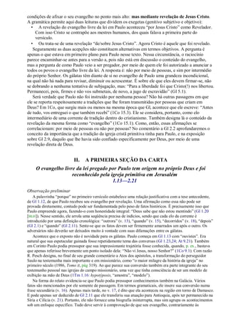 condições de afixar o seu evangelho no ponto mais alto: mas mediante revelação de Jesus Cristo.
A gramática permite aqui duas leituras que dividem os exegetas (genitivo subjetivo e objetivo):
  • A revelação do evangelho livre da lei em Paulo aconteceu ―por Jesus Cristo‖ como Revelador.
     Com isso Cristo se contrapõe aos mestres humanos, dos quais falava a primeira parte do
     versículo.
  • Ou trata-se de uma revelação ―de/sobre Jesus Cristo‖. Agora Cristo é aquele que foi revelado.
   Seguramente as duas acepções não constituem alternativas em termos objetivos. A pergunta é
apenas o que estava em primeiro plano para Paulo nesse texto. Nessa circunstância, o raciocínio
parece encaminhar-se antes para a versão a, pois não está em discussão o conteúdo do evangelho,
mas a pergunta de como Paulo veio a ser pregador, por meio de quem ele foi autorizado a anunciar a
todos os povos o evangelho livre da lei. A resposta é: não por meio de pessoas, e sim por intermédio
do próprio Senhor. Os gálatas têm diante de si no evangelho de Paulo uma grandeza incondicional,
na qual não há nada para revisar, diminuir ou acrescentar. É sobre ele que eles devem firmar-se, não
se dobrando a nenhuma tentativa de subjugação, mas: ―Para a liberdade foi que Cristo(!) nos libertou.
Permanecei, pois, firmes e não vos submetais, de novo, a jugo de escravidão‖ (Gl 5.1).
   Será verdade que Paulo não foi instruído por nenhuma pessoa? Não há outras passagens em que
ele se reporta respeitosamente a tradições que lhe foram transmitidas por pessoas que criam em
Deus? Em 1Co, que surgiu mais ou menos na mesma época que Gl, acontece que ele escreve: ―Antes
de tudo, vos entreguei o que também recebi‖ (1Co 15.3). Ele se considera, portanto, como elo
intermediário de uma corrente de tradição dentro do cristianismo. Também designa lá o conteúdo da
revelação da mesma forma como ―evangelho‖ (1Co 15.1). Como, então, essas afirmações se
correlacionam: por meio de pessoas ou não por pessoas? No comentário a Gl 2.2 aprofundaremos o
conceito da importância que a tradição da igreja cristã primitiva tinha para Paulo, e na exposição
sobre Gl 2.9, daquilo que lhe havia sido confiado especificamente por Deus, por meio de uma
revelação direta de Deus.


                           II.    A PRIMEIRA SEÇÃO DA CARTA
     O evangelho livre da lei pregado por Paulo tem origem no próprio Deus e foi
                     reconhecido pela igreja primitiva em Jerusalém
                                       1.13—2.21
Observação preliminar
    A palavrinha ―porque‖ no primeiro versículo estabelece uma relação justificativa com a tese antecedente,
de Gl 1.12, de que Paulo recebeu seu evangelho por revelação. Uma afirmação como essa não pode ser
provada diretamente, contudo pode ser fundamentada pelo peso de fatos históricos. É precisamente isso que
Paulo empreende agora, fazendo-o com honestidade integral: ―Deus sabe que não estou mentindo‖ (Gl 1.20
[BLH]). Nesse sentido, ele arrola uma seqüência precisa de indícios, sendo que cada elo da corrente é
introduzido por uma definição cronológica: ―outrora‖ (v. 13), ―quando‖ (v. 15), ―decorridos‖ (v. 18), ―depois‖
(Gl 2.1) e ―quando‖ (Gl 2.11). Sente-se que os fatos devem ser firmemente amarrados um após o outro. Os
adversários não deverão ser deixados muito à vontade com suas difamações entre os gálatas.
    Acontece que o exposto não é novidade para os gálatas. Paulo começa em Gl 1.13 com ―ouvistes‖. Era
natural que sua espetacular guinada fosse repetidamente tema das conversas (Gl 1.23,24; At 9.21). Também
em Corinto Paulo podia pressupor que sua impressionante trajetória fosse conhecida, quando, p. ex., bastava
que apenas referisse brevemente um ponto isolado dela: ―Não vi Jesus, nosso Senhor?‖ (1Co 9.1). Com razão
R. Pesch designa, no final de seu grande comentário a Atos dos apóstolos, a transformação do perseguidor
Saulo na testemunha mais importante e em missionário, como ―o maior milagre da história da igreja‖ no
primeiro século (1986, Tomo II, pág 319). Ao que parece sua conversão também era parte integrante do seu
testemunho pessoal nas igrejas do campo missionário, uma vez que tinha consciência de ser um modelo de
exibição na mão de Deus (1Tm 1.16: hypotýposis, ―amostra‖, ―modelo‖).
    Na forma do relato evidencia-se que Paulo podia pressupor conhecimentos também na Galácia. Vários
fatos são mencionados por ele somente de passagem. Em termos gramaticais, ele insere sua conversão numa
frase secundária (v. 16). Apenas mais tarde, no v. 17, é dito que ela aconteceu na região em torno de Damasco.
E pode apenas ser deduzido de Gl 2.11 que ele transferiu sua atuação para Antioquia, após ter permanecido na
Síria e Cilícia (v. 21). Portanto, ele não fornece uma biografia ininterrupta, mas sim agrupa os acontecimentos
sob um enfoque específico. Tudo deve servir à comprovação de que seu evangelho, contrariamente às
 